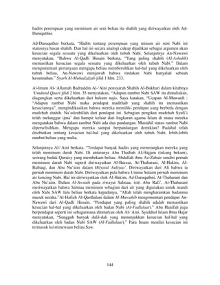 hadits perempuan yang meminum air seni beliau itu shahih yang diriwayatkan oleh AdDaruquthni.
Ad-Daruquthni berkata, “Hadits tentang perempuan yang minum air seni Nabi ini
statusnya hasan shahih. Dan hal ini secara analogi cukup dijadikan sebagai argumen akan
kesucian segala sesuatu yang dikeluarkan oleh tubuh Nabi. Selanjutnya An-Nawawi
menyatakan, “Bahwa Al-Qadli Husain berkata, “Yang paling shahih (Al-Ashahh)
memastikan kesucian segala sesuatu yang dikeluarkan oleh tubuh Nabi.” Dalam
mengomentari pertanyaan mengapa beliau membersihkan hal-hal yang dikeluarkan oleh
tubuh beliau, An-Nawawi menjawab bahwa tindakan Nabi hanyalah sebuah
kesunnahan.” Syarh Al-Muhadzdzab jilid 1 hlm. 233.
Al-Imam Al-‘Allamah Badruddin Al-‘Aini pensyarah Shahih Al-Bukhari dalam kitabnya
‘Umdatul Qaari jilid 2 hlm. 35 menyatakan, “Adapun rambut Nabi SAW itu dimuliakan,
diagungkan serta dikeluarkan dari hukum najis. Saya katakan, “Ucapan Al-Mawardi :
“Adapun rambut Nabi maka pendapat madzhab yang shahih itu memastikan
kesuciannya”, mengindikasikan bahwa mereka memiliki pendapat yang berbeda dengan
madzhab shahih. Na’udzubillah dari pendapat ini. Sebagian pengikut madzhab Syafi’i
telah melanggar ijma’ dan hampir keluar dari lingkaran agama Islam di mana mereka
mengatakan bahwa dalam rambut Nabi ada dua pandangan. Mustahil status rambut Nabi
diperselisihkan. Mengapa mereka sampai berpandangan demikian? Padahal telah
disebutkan tentang kesucian hal-hal yang dikeluarkan oleh tubuh Nabi, lebih-lebih
rambut beliau yang mulia.
Selanjutnya Al-‘Aini berkata, “Terdapat banyak hadits yang menerangkan mereka yang
telah meminum darah Nabi. Di antaranya Abu Thaibah Al-Hajjam (tukang bekam),
seorang budak Quraisy yang membekam beliau. Abdullah ibnu Az-Zubair sendiri pernah
meminum darah Nabi seperti diriwayatkan Al-Bazzar, At-Thabarani, Al-Hakim, AlBaihaqi, dan Abu Nu’aim dalam Hilyatul Auliyaa’. Diriwayatkan dari Ali bahwa ia
pernah meminum darah Nabi. Diriwayatkan pula bahwa Ummu Sulaim pernah meminum
air kencing Nabi. Hal ini diriwayatkan oleh Al-Hakim, Ad-Daruquthni, At-Thabarani dan
Abu Nu’aim. Dalam Al-Awsath pada riwayat Salmaa, istri Abu Rafi’, At-Thabarani
meriwayatkan bahwa Salmaa meminum sebagian dari air yang digunakan untuk mandi
oleh Nabi SAW lalu beliau berkata kepadanya, “Allah telah mengharamkan badanmu
masuk neraka.”Al-Hafizh Al-Qasthalani dalam Al-Mawahib mengomentari pendapat AnNawawi dari Al-Qadli Husain, “Pendapat yang paling shahih adalah memastikan
kesucian hal-hal yang dikeluarkan oleh badan Nabi (Al-Fadlalaat).” Abu Hanifah juga
berpendapat seperti ini sebagaimana dituturkan oleh Al-‘Aini. Syaikhul Islam Ibnu Hajar
menyatakan, “Sungguh banyak dalil-dali yang menunjukkan kesucian hal-hal yang
dikeluarkan oleh badan Nabi SAW (Al-Fadlalaat).” Para Imam menilai kesucian ini
termasuk keistimewaan beliau Saw.

144

 
