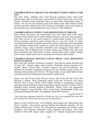 TABARRUK DENGAN LOKASI YANG DIJADIKAN TEMPAT SHOLAT NABI
SAW
Dari Nafi’ bahwa ‘Abdullah ibnu ‘Umar bercerita kepadanya bahwa Nabi SAW
melaksanakan sholat di masjid kecil yang terletak di bawah masjid yang ada di bukit
Rauhaa’. Abdullah sendiri mengetahui lokasi di mana beliau melaksanakan sholat. Ia
berkata, “Di sana dari arah kananmu ketika kemu berdiri untuk sholat. Masjid tersebut
berada di tepi jalan sebelah kanan ketika Anda pergi ke Makkah. Jarak antara masjid itu
dan masjid besar itu sejauh lemparan batu atau semisal itu.” HR Al-Bukhari.
TABARRUK DENGAN TEMPAT YANG DISENTUH MULUT NABI SAW
Imam Ahmad dan perawi lain meriwayatkan dari Anas bahwa Nabi SAW masuk
menemui Ummu Sulaim dan di rumah terdapat kantong air dari kulit yang tergantung.
Lalu beliau minum air dari mulut kantong air tersebut dalam keadaan tidur. Ummu
Sulaim kemudian memotong mulut kantong kulit itu yang kini berada di tangan
saya. Maksud dari hadits ini adalah bahwa Ummu Sulaim memotong mulut kantong kulit
yang merupakan tempat beliau menelan air minum dan mulut kantong itu ia rawat di
rumahnya dengan alasan memohon keberkahan dari peninggalan beliau. Hadits ini
diriwayatkan oleh At-Thabarani dan di dalam sanadnya ada Al-Bara’ ibnu Zaid yang
hanya disebutkan oleh Abdul Karim Al-Jazari. Ahmad tidak menilai Al-Bara’ sebagai
perawi lemah. Adapun perawi lain sesuai dengan kriteria perawi hadits shahih.
TABARRUK DENGAN MENCIUM TANGAN ORANG YANG MENYENTUH
RASULULLAH SAW
Dari Yahya ibnu Al-Harits Al-Dzimari, ia berkata, “Saya bertemu dengan Watsilah ibnu
Al-Asqa’ RA. “Apakah engkau telah membai’at Rasulullah dengan tanganmu ini?”
tanyaku. “Benar,” jawab Yahya. “Julurkan tanganmu, aku akan menciumnya!” aku
memohon. Ia kemudian mengulurkan tangannya dan aku mencium tangan tersebut. AlHaitsami berkata dalam jilid 8 hlm 42 : Di dalam hadits ini ada Abdul Malik Al-Qari
yang tidak saya kenal sedang perawi-perawi lainnya adalah tsiqat.
Dalam versi Abu Nu’aim dalam Hilyatul Auliyaa’ jilid 9 hlm 306 dari Yunus ibnu
Maisarah ia berkata, “Kami berkunjung kepada Yazid ibnu Al-Aswad. Lalu datang
Watsilah ibnu Al Asqa’. Waktu Yazid melihat Watsilah, ia menjulurkan tangannya
memegang tangan Watsilah kemudian mengusapkan tangan tersebut ke wajahnya. Hal ini
dilakukan karena Watsilah membai’at Rasulullah. “Wahai Yazid!, apa anggapanmu
kepada Tuhanmu?” tanya Watsilah. “Baik,” jawab Yazid. “Berbahagialah, karena saya
mendengar Rasulullah bersabda, “Sesungguhnya Allah SWT berfirman :

‫ي‬

‫أ‬

“Aku tergantung anggapan hamba-Ku terhadap-Ku. Jika ia beranggapan baik maka Aku
pun bersikap baik. Jika buruk maka Aku-pun bersikap buruk.”
Dalam Al-Adab Al-Mufrad hlm. 144 Al-Bukhari meriwayatkan dari Abdurrahman ibnu
Razin, ia berkata, “Aku berjalan melewati Ribdzah lalu dikatakan kepadaku, “Di sini
terdapat Salamah ibnu Al Akwa’ RA. Kemudian aku mendatangi dan memberi salam
kepadanya. Lalu Salamah menjulurkan kedua tangannya dan berkata, “Saya telah
membai’at Nabi SAW dengan kedua tanganku ini.” Salamah mengeluarkan telapak
145

 