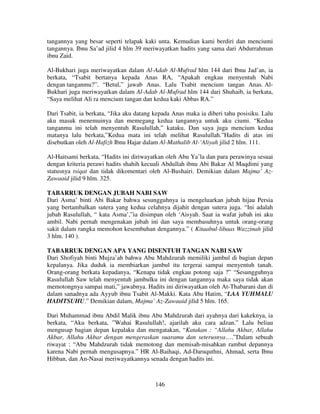 tangannya yang besar seperti telapak kaki unta. Kemudian kami berdiri dan menciumi
tangannya. Ibnu Sa’ad jilid 4 hlm 39 meriwayatkan hadits yang sama dari Abdurrahman
ibnu Zaid.
Al-Bukhari juga meriwayatkan dalam Al-Adab Al-Mufrad hlm 144 dari Ibnu Jad’an, ia
berkata, “Tsabit bertanya kepada Anas RA, “Apakah engkau menyentuh Nabi
dengan tanganmu?”. “Betul,” jawab Anas. Lalu Tsabit mencium tangan Anas. AlBukhari juga meriwayatkan dalam Al-Adab Al-Mufrad hlm 144 dari Shuhaib, ia berkata,
“Saya melihat Ali ra mencium tangan dan kedua kaki Abbas RA.”
Dari Tsabit, ia berkata, “Jika aku datang kepada Anas maka ia diberi tahu posisiku. Lalu
aku masuk menemuinya dan memegang kedua tangannya untuk aku ciumi. “Kedua
tanganmu ini telah menyentuh Rasulullah,” kataku. Dan saya juga mencium kedua
matanya lalu berkata,”Kedua mata ini telah melihat Rasulullah.”Hadits di atas ini
disebutkan oleh Al-Hafizh Ibnu Hajar dalam Al-Mathalib Al-‘Aliyah jilid 2 hlm. 111.
Al-Haitsami berkata, “Hadits ini diriwayatkan oleh Abu Ya’la dan para perawinya sesuai
dengan kriteria perawi hadits shahih kecuali Abdullah ibnu Abi Bakar Al Maqdimi yang
statusnya tsiqat dan tidak dikomentari oleh Al-Bushairi. Demikian dalam Majma’ AzZawaaid jilid 9 hlm. 325.
TABARRUK DENGAN JUBAH NABI SAW
Dari Asma’ binti Abi Bakar bahwa sesungguhnya ia mengeluarkan jubah hijau Persia
yang bertambalkan sutera yang kedua celahnya dijahit dengan sutera juga. “Ini adalah
jubah Rasulullah, “ kata Asma’,”ia disimpan oleh ‘Aisyah. Saat ia wafat jubah ini aku
ambil. Nabi pernah mengenakan jubah ini dan saya membasuhnya untuk orang-orang
sakit dalam rangka memohon kesembuhan dengannya.” ( Kitaabul-libaas Wazzinah jilid
3 hlm. 140 ).
TABARRUK DENGAN APA YANG DISENTUH TANGAN NABI SAW
Dari Shofiyah binti Mujza’ah bahwa Abu Mahdzurah memiliki jambul di bagian depan
kepalanya. Jika duduk ia membiarkan jambul itu tergerai sampai menyentuh tanah.
Orang-orang berkata kepadanya, “Kenapa tidak engkau potong saja ?” “Sesungguhnya
Rasulullah Saw telah menyentuh jambulku ini dengan tangannya maka saya tidak akan
memotongnya sampai mati,” jawabnya. Hadits ini diriwayatkan oleh At-Thabarani dan di
dalam sanadnya ada Ayyub ibnu Tsabit Al-Makki. Kata Abu Hatim, “LAA YUHMALU
HADITSUHU.” Demikian dalam, Majma’ Az-Zawaaid jilid 5 hlm. 165.
Dari Muhammad ibnu Abdil Malik ibnu Abu Mahdzurah dari ayahnya dari kakeknya, ia
berkata, “Aku berkata, ”Wahai Rasulullah!, ajarilah aku cara adzan.” Lalu beliau
mengusap bagian depan kepalaku dan mengatakan, “Katakan : “Allahu Akbar, Allahu
Akbar, Allahu Akbar dengan mengeraskan suaramu dan seterusnya….”Dalam sebuah
riwayat : “Abu Mahdzurah tidak memotong dan memisah-misahkan rambut depannya
karena Nabi pernah mengusapnya.” HR Al-Baihaqi, Ad-Daruquthni, Ahmad, serta Ibnu
Hibban, dan An-Nasai meriwayatkannya senada dengan hadits ini.

146

 