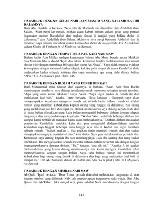 TABARRUK DENGAN GELAS NABI DAN MASJID YANG NABI SHOLAT DI
DALAMNYA
Dari Abu Burdah, ia berkata, “Saya tiba di Madinah dan disambut oleh Abdullah ibnu
Salam. “Mari pergi ke rumah, engkau akan kuberi minum dalam gelas yang pernah
digunakan minum Rasulullah dan engkau sholat di masjid yang beliau sholat di
dalamnya,” ajak Abdullah ibnu Salam. Akhirnya saya pergi bersama Abdullah dan ia
memberi saya minum, memberi makan kurma dan sholat di masjid Nabi. HR Al-Bukhari
dalam Kitabu Al-I’tisham bi Al-Kitab wa As-Sunnah.
TABARRUK DENGAN TEMPAT TELAPAK KAKI NABI SAW
Dalam hadits Abu Mijlaz terdapat keterangan bahwa Abu Musa berada antara Makkah
dan Madinah lalu ia sholat ‘Isya’ dua rakaat kemudian berdiri melaksanakan satu rakaat
sholat witir dengan membaca 100 ayat dari surat An-Nisaa’. “Saya tidak menyia-nyiakan
kesempatan dengan menaruh kedua telapak kakiku pada tempat di mana Rasulullah dulu
meletakkan kedua telapak kakinya dan saya membaca apa yang dulu dibaca beliau
SAW.” HR An-Nasaa’i jilid 3 hlm. 246.
TABARRUK DENGAN RUMAH YANG PENUH BERKAH
Dari Muhammad ibnu Sauqah dari ayahnya, ia berkata, “Saat ‘Amr ibnu Harits
membangun rumahnya saya datang kepadanya untuk menyewa sebagian rumah tersebut.
“Apa yang akan kamu lakukan,” tanya ‘Amr. “Saya ingin duduk di rumah itu dan
melakukan jual beli,” kataku. ‘Amr berkata, “Saya katakan : Sungguh saya akan
menyampaikan kepadamu mengenai rumah ini, sebuah hadits bahwa rumah ini adalah
rumah yang memberi keberkahan kepada orang yang tinggal di dalamnya, dan orang
yang melakukan jual beli di tempat itu. Demikian itu karena saya datang kepada Nabi dan
di dekat beliau diletakkan uang. Lalu beliau mengambil beberapa dirham dengan telapak
tangannya dan menyerahkannya kepadaku. “Wahai ‘Amr, ambillah beberapa dirham ini
sampai kamu berfikir di manakah kamu akan meletakkannya.” Dirham-dirham itu adalah
pemberian Rasulullah untukku. Lalu aku pun mengambil dirham-dirham tersebut
kemudian saya tinggal beberapa lama hingga saya tiba di Kufah dan ingin membeli
sebuah rumah. “Wahai anakku !, jika engkau ingin membeli rumah dan dan sudah
menyiapkan uangnya, beritahulah aku,” kata ibuku. Saya pun melaksanakan perintah ibu.
Kemudian saya datang kepada ibu lalu memangginya. Lalu ibu datang dan uang sudah
diletakkan. Ibu mengeluarkan sesuatu beserta dirham-dirham tersebut lalu dengan tangan
mencampurkannya dengan dirham. “Bu,” kataku, “apa sih ini.” “Anakku !, ini adalah
dirham-dirham yang kamu datang membawanya dan kamu mengira Rasulullah telah
memberikannya dengan tangan beliau. Saya tahu bahwa rumah ini memberikan
keberkahan bagi orang yang duduk di dalamnya dan bagi yang melakukan jual beli di
tempat itu.” HR At-Thabarani dalam Al Kabir dan Abu Ya’la jilid 4 hlm 111 Majma’u
Az-Zawaid.
TABARRUK DENGAN MIMBAR NABI SAW
Al-Qadli ‘Iyadl berkata, “Ibnu ‘Umar pernah diketahui meletakkan tangannya di atas
bagian mimbar yang diduduki Nabi lalu mengusapkan tangannya pada wajah. Dari Abu
Qusai dan Al-‘Utba : Jika masjid sepi, para sahabat Nabi meraba-raba dengan tangan

147

 