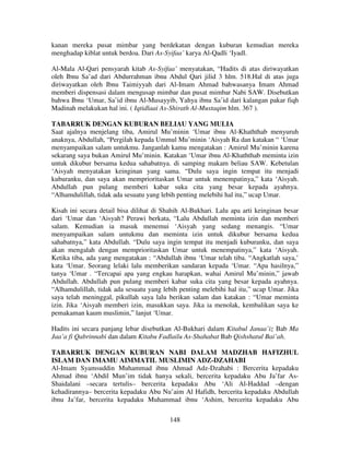 kanan mereka pusat mimbar yang berdekatan dengan kuburan kemudian mereka
menghadap kiblat untuk berdoa. Dari As-Syifaa’ karya Al-Qadli ‘Iyadl.
Al-Mala Al-Qari pensyarah kitab As-Syifaa’ menyatakan, “Hadits di atas diriwayatkan
oleh Ibnu Sa’ad dari Abdurrahman ibnu Abdul Qari jilid 3 hlm. 518.Hal di atas juga
diriwayatkan oleh Ibnu Taimiyyah dari Al-Imam Ahmad bahwasanya Imam Ahmad
memberi dispensasi dalam mengusap mimbar dan pusat mimbar Nabi SAW. Disebutkan
bahwa Ibnu ‘Umar, Sa’id ibnu Al-Musayyib, Yahya ibnu Sa’id dari kalangan pakar fiqh
Madinah melakukan hal ini. ( Iqtidlaai As-Shirath Al-Mustaqim hlm. 367 ).
TABARRUK DENGAN KUBURAN BELIAU YANG MULIA
Saat ajalnya menjelang tiba, Amirul Mu’minin ‘Umar ibnu Al-Khaththab menyuruh
anaknya, Abdullah, “Pergilah kepada Ummul Mu’minin ‘Aisyah Ra dan katakan “ ‘Umar
menyampaikan salam untukmu. Janganlah kamu mengatakan : Amirul Mu’minin karena
sekarang saya bukan Amirul Mu’minin. Katakan ‘Umar ibnu Al-Khaththab meminta izin
untuk dikubur bersama kedua sahabatnya. di samping makam beliau SAW. Kebetulan
‘Aisyah menyatakan keinginan yang sama. “Dulu saya ingin tempat itu menjadi
kuburanku, dan saya akan memprioritaskan Umar untuk menempatinya,” kata ‘Aisyah.
Abdullah pun pulang memberi kabar suka cita yang besar kepada ayahnya.
“Alhamdulillah, tidak ada sesuatu yang lebih penting melebihi hal itu,” ucap Umar.
Kisah ini secara detail bisa dilihat di Shahih Al-Bukhari. Lalu apa arti keinginan besar
dari ‘Umar dan ‘Aisyah? Perawi berkata, “Lalu Abdullah meminta izin dan memberi
salam. Kemudian ia masuk menemui ‘Aisyah yang sedang menangis. “Umar
menyampaikan salam untukmu dan meminta izin untuk dikubur bersama kedua
sahabatnya,” kata Abdullah. “Dulu saya ingin tempat itu menjadi kuburanku, dan saya
akan mengalah dengan memprioritaskan Umar untuk menempatinya,” kata ‘Aisyah.
Ketika tiba, ada yang mengatakan : “Abdullah ibnu ‘Umar telah tiba. “Angkatlah saya,’
kata ‘Umar. Seorang lelaki lalu memberikan sandaran kepada ‘Umar. “Apa hasilnya,”
tanya ‘Umar . “Tercapai apa yang engkau harapkan, wahai Amirul Mu’minin,” jawab
Abdullah. Abdullah pun pulang memberi kabar suka cita yang besar kepada ayahnya.
“Alhamdulillah, tidak ada sesuatu yang lebih penting melebihi hal itu,” ucap Umar. Jika
saya telah meninggal, pikullah saya lalu berikan salam dan katakan : “Umar meminta
izin. Jika ‘Aisyah memberi izin, masukkan saya. Jika ia menolak, kembalikan saya ke
pemakaman kaum muslimin,” lanjut ‘Umar.
Hadits ini secara panjang lebar disebutkan Al-Bukhari dalam Kitabul Janaa’iz Bab Ma
Jaa’a fi Qabrinnabi dan dalam Kitabu Fadlailu As-Shahabat Bab Qishshatul Bai’ah.
TABARRUK DENGAN KUBURAN NABI DALAM MADZHAB HAFIZHUL
ISLAM DAN IMAMU AIMMATIL MUSLIMIN ADZ-DZAHABI
Al-Imam Syamsuddin Muhammad ibnu Ahmad Adz-Dzahabi : Bercerita kepadaku
Ahmad ibnu ‘Abdil Mun’im tidak hanya sekali, bercerita kepadaku Abu Ja’far AsShaidalani –secara tertulis– bercerita kepadaku Abu ‘Ali Al-Haddad –dengan
kehadirannya– bercerita kepadaku Abu Nu’aim Al Hafidh, bercerita kepadaku Abdullah
ibnu Ja’far, bercerita kepadaku Muhammad ibnu ‘Ashim, bercerita kepadaku Abu
148

 