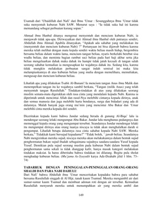 Usamah dari ‘Ubaidillah dari Nafi’ dari Ibnu ‘Umar : Sesungguhnya Ibnu ‘Umar tidak
suka menyentuh kuburan Nabi SAW. Menurut saya : “Ia tidak suka hal ini karena
memandang sebagai perbuatan kurang sopan.”
Ahmad ibnu Hanbal ditanya mengenai menyentuh dan mencium kuburan Nabi, ia
menjawab tidak apa-apa. Diriwayatkan dari Ahmad ibnu Hanbal oleh putranya sendiri,
Abdullah ibnu Ahmad. Apabila ditanyakan, “Apakah ada sahabat yang melakukan itu
(menyentuh dan mencium kuburan Nabi) ?” Pertanyaan ini bisa dijawab bahwa karena
mereka telah melihat dengan mata kepala sendiri waktu beliau masih hidup, bergembira
bersama beliau dalam waktu lama, mencium tangan beliau, nyaris berkelahi berebut sisa
wudlu beliau, dan meminta bagian rambut suci beliau pada hari haji akbar serta jika
beliau mengeluarkan dahak maka dahak itu hampir tidak jatuh kecuali di tangan salah
seorang sahabat kemudian ia mengusapkan ke wajahnya dahak itu. Sedang kita, karena
tidak mungkin melakukan perbuatan sangat indah semisal ini maka kita
melampiaskannya di atas kuburan beliau yang mulia dengan memelihara, memuliakan,
mengusap dan mencium kuburan beliau.
Lihatlah apa yang dilakukan Tsabit Al-Bunani! Ia mencium tangan Anas ibnu Malik dan
menempelkan tangan itu ke wajahnya sambil berkata, “Tangan (milik Anas) yang telah
menyentuh tangan Rasulullah.” Tindakan-tindakan di atas yang dilakukan seorang
muslim semata-mata digerakkan oleh rasa cinta yang mendalam kepada Nabi. Karena ia
diperintah untuk mencintai Allah dan rasul-Nya melebihi cintanya kepada dirinya, anak
dan semua manusia dan juga melebihi harta bendanya, surga dan bidadari yang ada di
dalamnya. Malah banyak juga orang mu’min yang mencintai Abu Bakar dan ‘Umar
melebihi cinta mereka kepada diri sendiri.
Diceritakan kepada kami bahwa Jundar sedang berada di gunung Al-Biqa’ lalu ia
mendengar seorang lelaki mengumpat Abu Bakar. Jundar lalu menghunus pedangnya dan
memenggal kepala orang yang mengumpat tersebut. Seandainya Jundar mendengar lelaki
itu mengumpat dirinya atau orang tuanya niscaya ia tidak akan menghalalkan darah si
pengumpat. Lihatlah betapa dalamnya rasa cinta sahabat kepada Nabi SAW. Mereka
berkata,” Tidakkah kami bersujud kepadamu?” “Tidak boleh, ‘ jawab beliau. Seandainya
Nabi mengizinkan mereka sujud, niscaya mereka akan melakukannya dalam bentuk sujud
penghormatan bukan sujud ibadah sebagaimana sujudnya saudara-saudara Yusuf kepada
Yusuf. Demikian pula sujud seorang muslim pada kuburan Nabi dalam bentuk sujud
penghormatan sama sekali ia tidak dianggap kafir, hanya masuk kategori melakukan
tindakan maksiat. Ia harus diberitahu bahwa tindakan ini dilarang. Begitu pula sholat
menghadap kuburan beliau. (Mu’jamu As-Syuyukh karya Adz-Dzahabi jilid 1 hlm. 73–
74)
TABARRUK DENGAN PENINGGALAN-PENINGGALAN ORANG-ORANG
SHALIH DAN PARA NABI DAHULU
Dari Nafi’ bahwa Abdullah ibnu ‘Umar menceritakan kepadaku bahwa para sahabat
bersama Rasulullah singgah di Al Hijr, tanah kaum Tsamud. Mereka mengambil air dari
sumur-sumur kaum Tsamud dan membuat adonan roti dengan air tersebut. Kemudian
Rasulullah menyuruh mereka untuk menumpahkan air yang mereka ambil dan
149

 