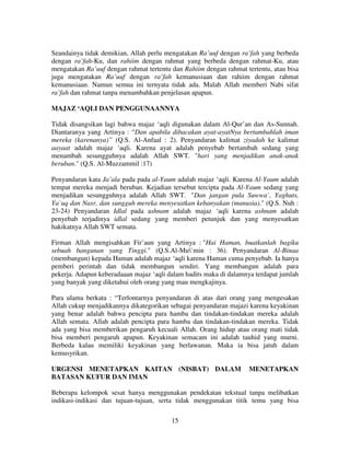 Seandainya tidak demikian, Allah perlu mengatakan Ra’uuf dengan ra’fah yang berbeda
dengan ra’fah-Ku, dan rahiim dengan rahmat yang berbeda dengan rahmat-Ku, atau
mengatakan Ra’uuf dengan rahmat tertentu dan Rahiim dengan rahmat tertentu, atau bisa
juga mengatakan Ra’uuf dengan ra’fah kemanusiaan dan rahiim dengan rahmat
kemanusiaan. Namun semua ini ternyata tidak ada. Malah Allah memberi Nabi sifat
ra’fah dan rahmat tanpa menambahkan penjelasan apapun.
MAJAZ ‘AQLI DAN PENGGUNAANNYA
Tidak disangsikan lagi bahwa majaz ‘aqli digunakan dalam Al-Qur’an dan As-Sunnah.
Diantaranya yang Artinya : “Dan apabila dibacakan ayat-ayatNya bertambahlah iman
mereka (karenanya)” (Q.S. Al-Anfaal : 2). Penyandaran kalimat ziyadah ke kalimat
aayaat adalah majaz ‘aqli. Karena ayat adalah penyebab bertambah sedang yang
menambah sesungguhnya adalah Allah SWT. "hari yang menjadikan anak-anak
beruban." (Q.S. Al-Muzzammil :17)
Penyandaran kata Ja’ala pada pada al-Yaum adalah majaz ‘aqli. Karena Al-Yaum adalah
tempat mereka menjadi beruban. Kejadian tersebut tercipta pada Al-Yaum sedang yang
menjadikan sesungguhnya adalah Allah SWT. "Dan jangan pula Suwwa`, Yaghuts,
Ya`uq dan Nasr, dan sungguh mereka menyesatkan kebanyakan (manusia)." (Q.S. Nuh :
23-24) Penyandaran Idlal pada ashnam adalah majaz ‘aqli karena ashnam adalah
penyebab terjadinya idlal sedang yang memberi petunjuk dan yang menyesatkan
hakikatnya Allah SWT semata.
Firman Allah mengisahkan Fir’aun yang Artinya : "Hai Haman, buatkanlah bagiku
sebuah bangunan yang Tinggi." (Q.S.Al-Mu`min : 36). Penyandaran Al-Binaa
(membangun) kepada Haman adalah majaz ‘aqli karena Haman cuma penyebab. Ia hanya
pemberi perintah dan tidak membangun sendiri. Yang membangun adalah para
pekerja. Adapun keberadaaan majaz ‘aqli dalam hadits maka di dalamnya terdapat jumlah
yang banyak yang diketahui oleh orang yang mau mengkajinya.
Para ulama berkata : “Terlontarnya penyandaran di atas dari orang yang mengesakan
Allah cukup menjadikannya dikategorikan sebagai penyandaran majazi karena keyakinan
yang benar adalah bahwa pencipta para hamba dan tindakan-tindakan mereka adalah
Allah semata. Allah adalah pencipta para hamba dan tindakan-tindakan mereka. Tidak
ada yang bisa memberikan pengaruh kecuali Allah. Orang hidup atau orang mati tidak
bisa memberi pengaruh apapun. Keyakinan semacam ini adalah tauhid yang murni.
Berbeda kalau memiliki keyakinan yang berlawanan. Maka ia bisa jatuh dalam
kemusyrikan.
URGENSI MENETAPKAN KAITAN (NISBAT) DALAM
BATASAN KUFUR DAN IMAN

MENETAPKAN

Beberapa kelompok sesat hanya menggunakan pendekatan tekstual tanpa melibatkan
indikasi-indikasi dan tujuan-tujuan, serta tidak menggunakan titik temu yang bisa
15

 