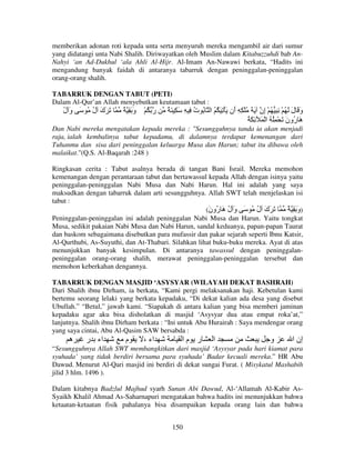 memberikan adonan roti kepada unta serta menyuruh mereka mengambil air dari sumur
yang didatangi unta Nabi Shalih. Diriwayatkan oleh Muslim dalam Kitabuzzuhdi bab AnNahyi ‘an Ad-Dukhul ‘ala Ahli Al-Hijr. Al-Imam An-Nawawi berkata, “Hadits ini
mengandung banyak faidah di antaranya tabarruk dengan peninggalan-peninggalan
orang-orang shalih.
TABARRUK DENGAN TABUT (PETI)
Dalam Al-Qur’an Allah menyebutkan keutamaan tabut :

‫َ َك ل ُ َ و ل‬
ُ َ
ُ َ

ٌ َِ‫ر ُ ْ و‬
َ

ٌ َ ِ َ ِ ِ ‫و َ ل َ ُ ْ ِ ِ ُ ْ ِن َ َ ُ ْ ِ ِ َن َ ْ ِ َ ُ ُ ا ُ ت‬
ُ
‫أ‬
‫إ‬
َ َ
ُ َ ِ َ ْ ‫َ ُون َ ْ ُِ ُ ا‬
َ ‫هر‬

Dan Nabi mereka mengatakan kepada mereka : "Sesungguhnya tanda ia akan menjadi
raja, ialah kembalinya tabut kepadamu, di dalamnya terdapat kemenangan dari
Tuhanmu dan sisa dari peninggalan keluarga Musa dan Harun; tabut itu dibawa oleh
malaikat."(Q.S. Al-Baqarah :248 )
Ringkasan cerita : Tabut asalnya berada di tangan Bani Israil. Mereka memohon
kemenangan dengan perantaraan tabut dan bertawassul kepada Allah dengan isinya yaitu
peninggalan-peninggalan Nabi Musa dan Nabi Harun. Hal ini adalah yang saya
maksudkan dengan tabarruk dalam arti sesungguhnya. Allah SWT telah menjelaskan isi
tabut :
(‫َ َك ل ُ َ و ل َ ُون‬
َ ‫َ ُهر‬
ُ َ
ٌ ِ َ ‫)و‬
َ
Peninggalan-peninggalan ini adalah peninggalan Nabi Musa dan Harun. Yaitu tongkat
Musa, sedikit pakaian Nabi Musa dan Nabi Harun, sandal keduanya, papan-papan Taurat
dan baskom sebagaimana disebutkan para mufassir dan pakar sejarah seperti Ibnu Katsir,
Al-Qurthubi, As-Suyuthi, dan At-Thabari. Silahkan lihat buku-buku mereka. Ayat di atas
menunjukkan banyak kesimpulan. Di antaranya tawassul dengan peninggalanpeninggalan orang-orang shalih, merawat peninggalan-peninggalan tersebut dan
memohon keberkahan dengannya.
TABARRUK DENGAN MASJID ‘ASYSYAR (WILAYAH DEKAT BASHRAH)
Dari Shalih ibnu Dirham, ia berkata, “Kami pergi melaksanakan haji. Kebetulan kami
bertemu seorang lelaki yang berkata kepadaku, “Di dekat kalian ada desa yang disebut
Ubullah.” “Betul,” jawab kami. “Siapakah di antara kalian yang bisa memberi jaminan
kepadaku agar aku bisa disholatkan di masjid ‘Asysyar dua atau empat roka’at,”
lanjutnya. Shalih ibnu Dirham berkata : “Ini untuk Abu Hurairah : Saya mendengar orang
yang saya cintai, Abu Al-Qasim SAW bersabda :

‫ه‬

‫اء ر‬

‫م‬

، ‫اء‬

‫ر ما‬

‫ا‬

‫و‬

‫إن ا‬

“Sesungguhnya Allah SWT membangkitkan dari masjid ‘Asysyar pada hari kiamat para
syuhada’ yang tidak berdiri bersama para syuhada’ Badar kecuali mereka.” HR Abu
Dawud. Menurut Al-Qari masjid ini berdiri di dekat sungai Furat. ( Misykatul Mashabih
jilid 3 hlm. 1496 ).
Dalam kitabnya Badzlul Majhud syarh Sunan Abi Dawud, Al-‘Allamah Al-Kabir AsSyaikh Khalil Ahmad As-Saharnapuri mengatakan bahwa hadits ini menunjukkan bahwa
ketaatan-ketaatan fisik pahalanya bisa disampaikan kepada orang lain dan bahwa
150

 