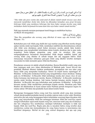 ‫ل‬

‫ا‬

،‫م‬

‫ة‬
‫ق‬

‫ت‬

‫ء وا راري‬
‫ة‬
‫ون ا‬

‫ا‬
‫م‬

‫ت‬
‫إ‬

‫ا‬
‫م‬

“Jika tidak ada para wanita dan anak-anak di dalam rumah-rumah niscaya saya akan
menyuruh mendirikan sholat lalu sholat itu dikerjakan kemudian saya pergi bersama
beberapa lelaki yang membawa beberapa ikat kayu bakar menuju mereka yang tidak
melakukan shalat berjamaah bersama kami lalu saya bakar rumah-rumah mereka.”
Nabi juga menunda merajam perempuan hamil hingga ia melahirkan bayinya.
Al-Masih AS mengatakan :

ُ ُ َ َ ْ ‫ُ َ َآً أ‬
‫آ‬
َ ‫ر‬

ِ ََ َ ‫و‬
َ

"Dan Dia menjadikan aku seorang yang diberkati di mana saja aku berada." (Q.S.
Maryam : 31)
Keberkahan para wali Allah yang shalih dari segi manfaat yang diberikan mereka dengan
ajakan mereka untuk taat kepada Allah, mendoakan makhluk dan diturunkannnya rahmat
oleh Allah serta ditolaknya adzab berkat eksistensi mereka adalah fakta konkrit.
Barangsiapa yang menghendaki keberkahan dalam konteks demikian dan ia jujur maka
ucapannya benar. Adapun pengertian yang salah itu misalnya jika yang
mengungkapkannya bermaksud menyekutukan Allah dengan makhluk seperti ada
seorang lelaki yang dikubur di sebuah tempat lalu ada anggapan bahwa Allah
menyayangi masyarakat sekitarnya gara-gara lelaki yang dikubur tersebut meskipun
masyarakat itu tidak mematuhi ajaran Allah dan Rasulnya.
Pemahaman semacam ini adalah sebuah kebodohan. Karena Rasulullah sendiri yang nota
bene junjungan anak cucu Adam dikebumikan di Madinah pada ‘Aamal Harrah dan
penduduk Madinah dihantui tindakan pembunuhan, perampokan dan rasa takut yang
hanya Allah yang mengetahui keadaaanya. Situasi ini terjadi karena sepeninggal AlKhulafaa’ Ar-Rasyidin melakukan hal-hal yang mengakibatkan situasi demikian. Sedang
pada era Al-Khulafaa’ Ar-Rasyidin Allah melindungi mereka dari situasi chaos di atas
berkat keimanan dan ketakwaan mereka. Karena Al-Khulafaa’ Ar-Rasyidin mendorong
mereka untuk bersikap demikian. Jadi karena barokah ketaatan mereka kepada AlKhulafaa’ Ar-Rasyidin dan juga keberkahan amal perbuatan Al-Khulafaa’ Ar-Rasyidin
bersama mereka Allah memberikan pertolongan kepada mereka. Demikian pula Nabi
Ibrahim AS dikebumikan di Syam namun kaum Nashrani pernah menguasai negara itu
selama sekitar 100 tahun dan penduduk Syam dalam kondisi buruk.
Barangsiapa beranggapan bahwa orang mati bisa menolak adzab yang akan menimpa
sebuah daerah padahal penduduk daerah itu pelaku maksiat maka ia jelas salah. Demikian
pula keliru jika ada orang beranggapan bahwa keberkahan seseorang dapat dirasakan oleh
orang yang menyekutukan Allah dan melanggar ketentuan Allah dan rasul-Nya seperti
mengira keberkahan sujud untuk kepada orang lain, mencium tanah yang ada di dekatnya
dan lain sebagainya bisa membuatnya mendapat keberkahan meskipun ia tidak taat
kepada Allah dan rasul-Nya. Begitu pula jika ia meyakini bahwa orang tersebut akan
memberinya syafaat dan memasukkannya ke sorga hanya karena ia mencintainya dan
berafiliasi dengannya. Hal-hal ini dan yang semisal dengannya dari apa saja yang
152

 