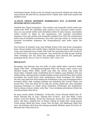 bertentangan dengan Al-Qur’an dan As-Sunnah yang termasuk sebagian dari sikap-sikap
orang musyrik dan ahlul bid’ah ( pembuat bid’ah ) adalah salah, tidak boleh diyakini dan
dijadikan acuan.
AL-IMAM AHMAD MEMOHON KEBERKAHAN DAN AL-HAFIZH ADZDZAHABI MENGUATKANNYA
Abdullah ibnu Ahmad mengatakan, “Saya melihat ayah mengambil sehelai rambut dari
rambut Nabi SAW lalu meletakkan pada mulutnya seraya menciumi rambut tersebut.
Saya rasa saya pernah melihat ayah meletakkan rambut itu pada matanya, mencelupkan
rambut tersebut ke dalam air dan meminumnya serta memohon kesembuhan
dengannya. Saya juga melihat ayah mengambil mangkuk besar Nabi lalu membasuhnya
dalam tong air kemudian meminumnya. Saya lihat ayah juga minum air zamzam guna
memohon kesembuhan dengannya dan mengusapkannya pada kedua tangan dan
wajahnya.
Saya bertanya di manakah orang yang berlagak berkata fasih yang berani mengingkari
Imam Ahmad padahal telah terbukti bahwa Abdullah bertanya kepada ayahnya tentang
orang yang menyentuh pusat mimbar Nabi SAW dan menyentuh kamar nabi (Al-Hujrah
an-Nabawiyyah) ?, lalu ayahnya menjawab, “Saya menilai hal ini tidak apa-apa.”Semoga
Allah melindungi kita dan kalian dari pandangan kaum khawarij dan pandanganpandangan bid’ah. (Siyaru A’lami An-Nubalaa’ jilid 11 hlm. 212).
RINGKASAN
Kesimpulan dari beberapa atsar dan hadits di muka adalah bahwa memohon berkah
dengan Nabi SAW , peninggalan-peninggalan beliau dan dengan segala sesuatu yang
dikaitkan dengan beliau adalah sunnah yang luhur dan metode yang terpuji dan
disyari’atkan. Cukuplah untuk membuktikan hal ini tindakan yang dilakukan oleh para
sahabat pilihan, dukungan beliau terhadap tindakan mereka, perintah beliau dalam sebuah
kesempatan dan isyarah beliau untuk melakukannya dalam kesempatan lain. Melalui
teks-teks yang telah kami kutip tampak jelas kebohongan orang yang beranggapan bahwa
memohon berkah tidak mendapat perhatian dan kepedulian dari seorang sahabat pun
kecuali Ibnu ‘Umar dan dalam hal ini tidak ada seorang sahabat pun yang sependapat
dengannya. Pandangan ini adalah sebuah kebodohan, kebohongan atau pengelabuan.
Karena faktanya banyak sahabat selain Ibnu ‘Umar melakukan permohonan berkah dan
menaruh perhatian akan hal ini.
Di antara mereka adalah Al-Khulafaa’ Ar-Rasyidin, Ummu Salamah, Khalid ibnu AlWalid, Watsilah ibnu Al Asqa’, Salamah ibnu Al-Akwa’, Anas ibnu Malik, Ummu
Sulaim, Usaid ibnu Hudlair, Sawad ibnu Ghaziyyah, Sawad ibnu ‘Amr, Abdullah ibnu
Salam, Abu Musa, Abdullah ibnu Az-Zubair, Safinah eks budak Nabi, Sarrah pelayan
Ummu Sulaim, Malik ibnu Sinan, Asmaa’ binti Abi Bakr, Abu Mahdzurah, Malik ibnu
Anas, dan beberapa tokoh besar dari kalangan penduduk Madinah seperti Sa’id ibnu AlMusayyib dan Yahya ibnu Sa’id.

153

 