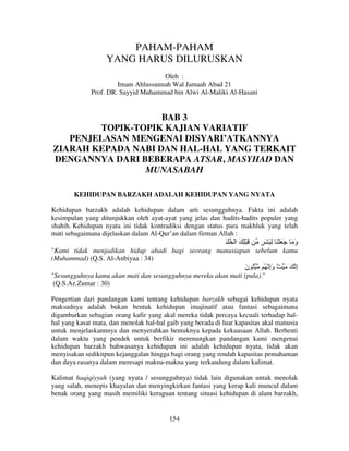 PAHAM-PAHAM
YANG HARUS DILURUSKAN
Oleh :
Imam Ahlussunnah Wal Jamaah Abad 21
Prof. DR. Sayyid Muhammad bin Alwi Al-Maliki Al-Hasani

BAB 3
TOPIK-TOPIK KAJIAN VARIATIF
PENJELASAN MENGENAI DISYARI’ATKANNYA
ZIARAH KEPADA NABI DAN HAL-HAL YANG TERKAIT
DENGANNYA DARI BEBERAPA ATSAR, MASYHAD DAN
MUNASABAH
KEHIDUPAN BARZAKH ADALAH KEHIDUPAN YANG NYATA
Kehidupan barzakh adalah kehidupan dalam arti sesungguhnya. Fakta ini adalah
kesimpulan yang ditunjukkan oleh ayat-ayat yang jelas dan hadits-hadits populer yang
shahih. Kehidupan nyata ini tidak kontradiksi dengan status para makhluk yang telah
mati sebagaimana dijelaskan dalam Al-Qur’an dalam firman Allah :

َ ْ ُ ْ ‫َ ِْ َ ا‬

ٍ َ َِ ََْ َ َ ‫و‬
َ

"Kami tidak menjadikan hidup abadi bagi seorang manusiapun sebelum kamu
(Muhammad) (Q.S. Al-Anbiyaa : 34)

‫ُ ن‬
َ

ُ ‫إ َ َ ٌ وإ‬
َِ
ِ

"Sesungguhnya kamu akan mati dan sesungguhnya mereka akan mati (pula)."
(Q.S.Az.Zumar : 30)
Pengertian dari pandangan kami tentang kehidupan barzakh sebagai kehidupan nyata
maksudnya adalah bukan bentuk kehidupan imajinatif atau fantasi sebagaimana
digambarkan sebagian orang kafir yang akal mereka tidak percaya kecuali terhadap halhal yang kasat mata, dan menolak hal-hal gaib yang berada di luar kapasitas akal manusia
untuk menjelaskannnya dan menyerahkan bentuknya kepada kekuasaan Allah. Berhenti
dalam waktu yang pendek untuk berfikir merenungkan pandangan kami mengenai
kehidupan barzakh bahwasanya kehidupan ini adalah kehidupan nyata, tidak akan
menyisakan sedikitpun kejanggalan hingga bagi orang yang rendah kapasitas pemahaman
dan daya rasanya dalam meresapi makna-makna yang terkandung dalam kalimat.
Kalimat haqiqiyyah (yang nyata / sesungguhnya) tidak lain digunakan untuk menolak
yang salah, menepis khayalan dan menyingkirkan fantasi yang kerap kali muncul dalam
benak orang yang masih memiliki keraguan tentang situasi kehidupan di alam barzakh,

154

 