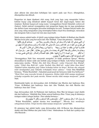 alam akherat dan alam-alam kehidupan lain seperti pada saat Nasyr, dibangkitkan,
dikumpulkan dan dihisab.
Pengertian ini dapat dipahami oleh orang Arab yang lugu yang mengetahui bahwa
kalimat haqiqi yang dimaksud adalah haqiqah lawan dari angan-angan, fantasi dan
imajinasi. Kalimat haqiqiyyah (yang nyata / sesungguhnya) berarti bukanlah wahmiyyah
(fantasi). Inilah maksud sesungguhnya dari pengertian haqiqi dan ini juga pemahaman
dan definisi kami menyangkut persoalan kehidupan barzakh. Terdapat banyak hadits dan
atsar yang saling menguatkan yang menetapkan bahwa mayit bisa mendengar, merasakan
dan mengenal, baik ia mayit mu’min atau mayit kafir.
Salah satunya adalah hadits Al-Qalib yang terdapat dalam Shahih Al-Bukhari dan Shahih
Muslim lewat jalur yang bervariasi dari Abu Thalhah, ‘Umar dan putranya, ‘Abdullah :

‫ا‬

‫د‬
ً ‫ر‬
‫ر و‬
‫و و أ‬
‫ا‬
‫أن ا‬
‫و و و ه )) أ‬
‫ا‬
‫ى ا اء ر داه ر ل ا‬
‫ن!أ‬
‫نا‬
‫ر‬
‫ر‬
‫ه م أ‬
‫: ر لا‬
‫(( .. ل‬
‫ر‬
‫و ت و‬
‫؟‬
‫و آ ر‬
‫و‬
‫ة وا م : ))وا ي‬
‫ا‬
‫، ل‬
‫أ د أرواح‬
!
‫ن‬
‫و‬
‫أ ل‬
‫أ‬

“Sesungguhnya Nabi Saw menyuruh mengubur 24 lelaki pembesar Qurays. Mereka
dimasukkan ke dalam salah satu lembah yang terdapat di Badar. Lalu beliau memanggil
nama-nama mereka. “Wahai Abu Jahl ibnu Hisyam!, wahai Umayyah ibnu Khalaf!,
wahai ‘Utbah ibnu Rabi’ah!, wahai Syaibah ibnu Rabi’ah!, wahai fulan ibnu fulan!
Tidakkah kalian dapatkan janji Tuhan terhadap kalian itu benar? Karena aku sungguh
telah mendapatkan janji Tuhanku terhadapku benar adanya.” ‘Umar ibnu Khaththab
bertanya, “Wahai Rasulullah !, bukankah jasad-jasad tak bernyawa tidak bisa berbicara?”
“Demi Dzat yang nyawaku berada di tangannya. Kalian tidak lebih mampu mendengar
terhadap ucapanku dari pada mereka. Namun mereka tidak mampu menjawab,” jawab
Nabi.
Demikianlah hadits ini diriwayatkan oleh Al-Bukhari dan Muslim dari haditsnya Ibnu
‘Umar, Al-Bukhari dari haditsnya Anas dari Abu Thalhah, dan oleh Muslim dari
haditsnya Anas dari ‘Umar.
Juga diriwayatkan oleh At-Thabarani dari haditsnya Ibnu Mas’ud dengan isnad shahih
dan dari haditsnya ‘Abdullah ibnu Sidan semisal haditsnya Ibnu ‘Umar yang di dalamnya
terdapat redaksi sebagai berikut : Para sahabat bertanya :

((‫ن‬

‫نو‬

‫نآ‬

)) : ‫ن ؟ ل‬

‫ر ل ا ! وه‬

“Wahai Rasulullah!, apakah mereka bisa mendengar?” “Mereka bisa mendengar
sebagaimana kalian. Tetapi mereka tidak mampu menjawab,” jawab Nabi.
Di antaranya lagi adalah hadits yang diriwayatkan oleh Al-Bazzar dan dikategorikan
shahih oleh Ibnu Hibban dari jalur Isma’il ibnu ‘Abdirrahman As-Sudi dari ayahnya dari
Abu Hurairah :
155

 