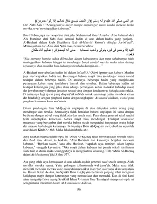 ((

‫إذا و ا‬

‫))إن ا‬

‫و‬

‫و‬

‫ا‬

‫ا‬

Dari Nabi Saw : ”Sesungguhnya mayit mampu mendengar suara sandal mereka ketika
mereka pergi meninggalkan kuburan.”
Ibnu Hibban juga meriwayatkan dari jalur Muhammad ibnu ‘Amr dari Abu Salamah dari
Abu Hurairah dari Nabi Saw semisal hadits di atas dalam hadits yang panjang.
Al-Bukhari dalam kitab Shahihnya Bab Al-Mayyiti Yasma’u Khafqa An-Ni’aali”.
Meriwayatkan dari Anas dari Nabi Saw, beliau bersabda :

‫ن‬

‫أ‬

‫ع‬

‫أ‬

‫وذه أ‬

‫و‬

‫إذا و‬
‫ا‬

‫ا‬

“Jika seorang hamba sudah diletakkan dalam kuburannya dan para sahabatnya telah
meninggalkan kuburan hingga ia mendengar bunyi sandal mereka maka akan datang
kepadanya dua malaikat lalu keduanya mendudukkannya dst…”
Al-Bukhari menyebutkan hadits ini dalam Su’aali Al-Qabri (pertanyaan kubur). Muslim
juga meriwayatkan hadits ini. Keterangan bahwa mayit bisa mendengar suara sandal
terdapat dalam beberapa hadits. Di antaranya beberapa hadits yang menjelaskan
pertanyaan kubur yang jumlahnya banyak dan tersebar. Dalam beberapa hadits ini
terdapat keterangan yang jelas akan adanya pertanyaan kedua malaikat terhadap mayit
dan jawaban mayit dengan jawaban sesuai yang dengan keadaannya; bahagia atau celaka.
Di antaranya lagi ajaran yang disyari’atkan Nabi untuk ummatnya yaitu memberi salam
dan berdialog dengan penghuni kubur dengan ungkapan : Assalamu’alaikum, wahai para
penghuni kawasan kaum mu’minin.
Dalam pandangan Ibnu Al-Qayyim ungkapan di atas ditujukan untuk orang yang
mendengar dan berakal. Seandainya tidak demikian berarti ungkapan ini sama dengan
berbicara dengan obyek yang tidak ada dan benda mati. Para ulama generasi salaf sendiri
telah menetapkan konsensus bahwa mayit bisa mendengar. Terdapat atsar-atsar
mutawatir yang bersumber dari mereka bahwa mayit mengetahui kunjungan orang hidup
dan merasa berbahagia karenanya. Selanjutnya Ibnu Al-Qayyim menyebutkan sejumlah
atsar dalam Kitab Ar-Ruh. Maka lakukanlah tela’ah !
Saya katakan bahwa dalam topik ini ‘Abdu Ar-Razzaq telah meriwayatkan sebuah hadits
dari Zaid ibnu Aslam, ia berkata, “Abu Hurairah dan kawannya berjalan melewati
kuburan.” “Berikan salam,” kata Abu Hurairah. “Apakah saya memberi salam kepada
kuburan,” sanggah kawannya. “Jika mayit dalam kuburan ini pernah sekali melihatmu
suatu hari di dunia maka sesungguhnya ia mengenalmu sekarang.” HR ‘Abdu Ar-Razzaq
dalam Al-Mushannaf jilid 3 hlm. 577.
Apa yang telah saya kemukakan di atas adalah aqidah generasi salaf shalih semoga Allah
meridloi mereka semua. Yaitu golongan Ahlussunnah wal jama’ah. Maka saya tidak
mengerti mengapa mereka yang mengklaim pengikut madzhab salaf lupa akan kenyataan
ini. Dalam Kitab Ar-Ruh, As-Syaikh Ibnu Al-Qayyim berbicara panjang lebar mengenai
kehidupan mayit dengan keterangan yang memuaskan dan memadai. Dan di sini kami
akan mengutip fatwa agung Syaikhil Islam Al-Imam Ibnu Taimiyyah mengenai topik ini
sebagaimana tercantum dalam Al-Fataawaa al-Kubraa.
156

 