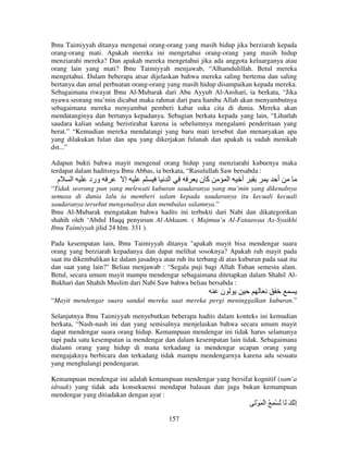 Ibnu Taimiyyah ditanya mengenai orang-orang yang masih hidup jika berziarah kepada
orang-orang mati. Apakah mereka ini mengetahui orang-orang yang masih hidup
menziarahi mereka? Dan apakah mereka mengetahui jika ada anggota keluarganya atau
orang lain yang mati? Ibnu Taimiyyah menjawab, “Alhamdulillah. Betul mereka
mengetahui. Dalam beberapa atsar dijelaskan bahwa mereka saling bertemu dan saling
bertanya dan amal perbuatan orang-orang yang masih hidup disampaikan kepada mereka.
Sebagaimana riwayat Ibnu Al-Mubarak dari Abu Ayyub Al-Anshari, ia berkata, “Jika
nyawa seorang mu’min dicabut maka rahmat dari para hamba Allah akan menyambutnya
sebagaimana mereka menyambut pemberi kabar suka cita di dunia. Mereka akan
mendatanginya dan bertanya kepadanya. Sebagian berkata kepada yang lain, “Lihatlah
saudara kalian sedang beristirahat karena ia sebelumnya mengalami penderitaan yang
berat.” “Kemudian mereka mendatangi yang baru mati tersebut dan menanyakan apa
yang dilakukan fulan dan apa yang dikerjakan fulanah dan apakah ia sudah menikah
dst...”
Adapun bukti bahwa mayit mengenal orang hidup yang menziarahi kuburnya maka
terdapat dalam haditsnya Ibnu Abbas, ia berkata, “Rasulullah Saw bersabda :

‫م‬

‫ا‬

‫ورد‬

‫إ‬

‫ا‬

‫آن‬

‫ا‬

‫أ‬

‫أ‬

“Tidak seorang pun yang melewati kuburan saudaranya yang mu’min yang dikenalnya
semasa di dunia lalu ia memberi salam kepada saudaranya itu kecuali kecuali
saudaranya tersebut mengenalnya dan membalas salamnya.”
Ibnu Al-Mubarak mengatakan bahwa hadits ini terbukti dari Nabi dan dikategorikan
shahih oleh ‘Abdul Haqq penyusun Al-Ahkaam. ( Majmuu’u Al-Fataawaa As-Syaikhi
Ibnu Taimiyyah jilid 24 hlm. 331 ).
Pada kesempatan lain, Ibnu Taimiyyah ditanya "apakah mayit bisa mendengar suara
orang yang berziarah kepadanya dan dapat melihat sosoknya? Apakah ruh mayit pada
saat itu dikembalikan ke dalam jasadnya atau ruh itu terbang di atas kuburan pada saat itu
dan saat yang lain?" Beliau menjawab : “Segala puji bagi Allah Tuhan semesta alam.
Betul, secara umum mayit mampu mendengar sebagaimana ditetapkan dalam Shahil AlBukhari dan Shahih Muslim dari Nabi Saw bahwa beliau bersabda :

‫ن‬
“Mayit mendengar suara sandal mereka saat mereka pergi meninggalkan kuburan.”
Selanjutnya Ibnu Taimiyyah menyebutkan beberapa hadits dalam konteks ini kemudian
berkata, “Nash-nash ini dan yang semisalnya menjelaskan bahwa secara umum mayit
dapat mendengar suara orang hidup. Kemampuan mendengar ini tidak harus selamanya
tapi pada satu kesempatan ia mendengar dan dalam kesempatan lain tidak. Sebagaimana
dialami orang yang hidup di mana terkadang ia mendengar ucapan orang yang
mengajaknya berbicara dan terkadang tidak mampu mendengarnya karena ada sesuatu
yang menghalangi pendengaran.
Kemampuan mendengar ini adalah kemampuan mendengar yang bersifat kognitif (sam’a
idraak) yang tidak ada konsekuensi mendapat balasan dan juga bukan kemampuan
mendengar yang ditiadakan dengan ayat :

َْ َ ْ‫إ َ َ ُ ْ ِ ُ ا‬
ِ
157

 