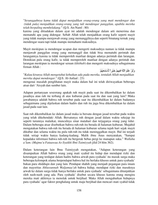 "Sesungguhnya kamu tidak dapat menjadikan orang-orang yang mati mendengar dan
(tidak pula) menjadikan orang-orang yang tuli mendengar panggilan, apabila mereka
telah berpaling membelakang." (Q.S. An-Naml : 80)
karena yang ditiadakan dalam ayat ini adalah mendengar dalam arti menerima dan
mematuhi apa yang didengar. Sebab Allah telah menjadikan orang kafir seperti mayit
yang tidak mampu menjawab orang yang memanggilnya dan seperti binatang ternak yang
mendengar suara tapi tidak mampu memahami maksudnya.
Mayit meskipun ia mendengar ucapan dan mengerti maksudnya namun ia tidak mampu
menjawab panggilan orang yang memanggil dan tidak bisa mematuhi perintah dan
larangannya karena ia tidak memperoleh manfaat dengan adanya perintah dan larangan.
Demikian pula orang kafir, ia tidak memperoleh manfaat dengan adanya perintah dan
larangan meskipun ia mendengar seruan (khithab) dan mengerti maksudnya sebagaimana
firman Allah :

ََُْْ

‫وَ ْ َِ َ ا ّ ُ ِ ِ ْ َ ْ ا‬
ً
َ

"Kalau kiranya Allah mengetahui kebaikan ada pada mereka, tentulah Allah menjadikan
mereka dapat mendengar." (Q.S. Al-Anfaal : 23)
mengenai masalah penglihatan mayit maka dalam hal ini telah diriwayatkan beberapa
atsar dari ‘Aisyah dan sumber lain.
Adapun pertanyaan seseorang apakah ruh mayit pada saat itu dikembalikan ke dalam
jasadnya atau ruh itu terbang di atas kuburan pada saat itu dan saat yang lain? Maka
jawabannya adalah bahwa ruh tersebut pada saat itu dikembalikan ke dalam badannya
sebagaimana yang dijelaskan dalam hadits dan ruh itu juga bisa dikembalikan ke dalam
jasad pada saat lain.
Saat ruh dikembalikan ke dalam jasad maka ia bersatu dengan jasad tersebut pada waktu
yang telah dikehendaki Allah. Bersatunya ruh dengan jasad dalam waktu sekejap itu
seperti turunnya malaikat, munculnya sinar matahari dan terjaganya orang yang tidur.
Dalam beberapa atsar disebutkan bahwa ruh-ruh itu berada di halaman kuburan. Mujahid
mengatakan bahwa ruh-ruh itu berada di halaman kuburan selama tujuh hari sejak mayit
dikubur dan selama waktu itu pula ruh-ruh itu tidak meninggalkan mayit. Hal ini terjadi
tidak setiap waktu hanya kadang-kadang. Malik ibnu Anas menyatakan, “Sampai
kepadaku informasi bahwa ruh-ruh itu bergerak bebas pergi ke manapun suka.” Wallahu
a’lam. (Majmu’u Fataawaa As-Syaikhi Ibni Taimiyyah jilid 24 hlm 362).
Dalam keterangan lain Ibnu Taimiyyah mengatakan, “Adapun keterangan yang
disampaikan Allah bahwa orang yang mati syahid itu hidup dan mendapat rizki dan
keterangan yang terdapat dalam hadits bahwa arwah para syuhada’ itu masuk surga maka
beberapa kelompok ulama berpendapat bahwa hal itu berlaku khusus untuk para syuhada’
bukan para shiddiqin dan yang lain. Pendapat shahih yang menjadi pegangan para imam
dan mayoritas Ahlussunnah Waljamaa’ah bahwa hidup, mendapat rizki dan masuknya
arwah ke dalam surga tidak hanya berlaku untuk para syuhada’ sebagaimana ditunjukkan
oleh nash-nash yang ada. Para syuhada’ disebut secara khusus karena orang mengira
mereka mati akhirnya ia menolak untuk berjihad. Maka Allah mengabarkan hidupnya
para syuhada’ agar faktor penghalang untuk maju berjihad dan mencari mati syahid tidak
158

 