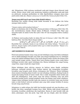 ada. Sebagaimana Allah melarang membunuh anak-anak dengan alasan khawatir jatuh
miskin. Karena alasan inilah yang mendorong terjadinya pembunuhan anak-anak pada
era jahiliyyah, meskipun pembunuhan ini tidak diperbolehkan walaupun alasan akan
jatuh miskin tidak ada. (Majmu’u fataawaa As-Syaikhi Ibni Taimiyyah jilid 24 hlm 332).
Jangan menyakiti mayit agar kamu tidak disakiti olehnya
Rasulullah Saw melihat seorang lelaki duduk bersandar di atas kuburan lalu beliau
menegur lelaki tersebut :

‫ا‬

‫ذ‬

“Jangan engkau sakiti penghuni kuburan.”
Hadits ini disebutkan oleh Al-Majd Ibnu Taimiyyah dalam Al-Muntaqaa Jilid 2 hlm 104,
dan menisbatkannya kepada Ahmad dalam Al-Musnad. Al-Hafizh Ibnu Hajar juga
menyebut hadits ini dalam Fathul Bari jilid 3 hlm 187 dan mengatakan bahwa isnadnya
shahih.
At-Thahawi meriwayatkan hadits ini dalam Ma’aani Al-Aatsaar ( jilid 1 hlm 296 ) dari
haditsnya Ibnu ‘Amr ibnu Hazm dengan redaksi :

(( ‫ذ‬

‫و‬

‫ا‬

‫ذ‬

‫ا‬

‫، ل))ا ل‬

‫ر لا‬

‫ر‬

Rasulullah Saw melihatku berada di atas kuburan lalu beliau berkata, “Turunlah dari
kuburan. Jangan engkau sakiti penghuni kubur agar ia tidak menyakitimu.” Majma’u AzZawaid jilid 3 hlm 61.
ARTI KEHIDUPAN BARZAKH
Perlu kami jelaskan kepada semua orang arti dari kehidupan orang mati bahwa kehidupan
ruh ini adalah kehidupan barzakh yang tidak sama dengan kehidupan kita ini. kehidupan
orang mati adalah kehidupan khusus yang layak dengan kondisi mereka dan dengan alam
yang menjadi tempat mereka. Namun harus kami jelaskan kepada semua orang bahwa
kehidupan tersebut tidak seperti kehidupan kita. Karena kehidupan kita sangat kurang,
sangat hina, sangat sempit dan sangat lemah.
Dalam kehidupan dunia aktivitas manusia itu berkisar antara ibadah, melakukan
kebiasaan, mematuhi perintah Allah, berbuat maksiat, dan mengerjakan kewajibankewajiban yang beragam untuk dirinya, keluarganya dan Tuhannya. Dalam kehidupan
dunia manusia terkadang dalam kondisi suci dan terkadang sebaliknya. Kadang berada di
masjid dan kadang berada di kamar mandi. Dan ia tidak mengetahui dalam kondisi apa
akhir dari kehidupannya. Jarak antara surga dan dirinya terkadang cuma satu hasta
kemudian berubah drastis menjadi penghuni neraka dan kadang yang terjadi sebaliknya.
Adapun dalam kehidupan barzakh maka jika manusia itu termasuk orang yang beriman
maka ia telah berhasil melewati jembatan ujian yang tidak mampu bertahan di atasnya
kecuali orang yang beriman.
Selanjutnya ia sudah terlepas dari taklif dan berubah menjadi ruh yang bercahaya, suci,
berfikir dan bebas menjelajahi kerajaan besar Allah. Mereka tidak pernah mengalami
kesusahan, kesedihan, penderitaan dan kegelisahan. Karena di alam barzakh tidak ada
dunia, pekarangan, emas dan perak. Juga tidak ada rasa dengki, jahat dan dendam.
159

 