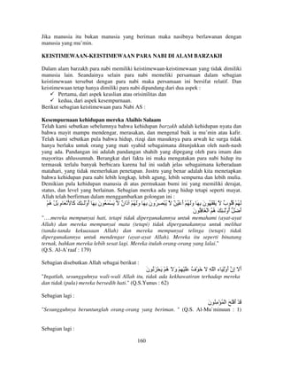 Jika manusia itu bukan manusia yang beriman maka nasibnya berlawanan dengan
manusia yang mu’min.
KEISTIMEWAAN-KEISTIMEWAAN PARA NABI DI ALAM BARZAKH
Dalam alam barzakh para nabi memiliki keistimewaan-keistimewaan yang tidak dimiliki
manusia lain. Seandainya selain para nabi memeliki persamaan dalam sebagian
keistimewaan tersebut dengan para nabi maka persamaan ini bersifat relatif. Dan
keistimewaan tetap hanya dimiliki para nabi dipandang dari dua aspek :
Pertama, dari aspek keaslian atau orisinilitas dan
kedua, dari aspek kesempurnaan.
Berikut sebagian keistimewaan para Nabi AS :
Kesempurnaan kehidupan mereka Alaihis Salaam
Telah kami sebutkan sebelumnya bahwa kehidupan barzakh adalah kehidupan nyata dan
bahwa mayit mampu mendengar, merasakan, dan mengenal baik ia mu’min atau kafir.
Telah kami sebutkan pula bahwa hidup, rizqi dan masuknya para arwah ke surga tidak
hanya berlaku untuk orang yang mati syahid sebagaimana ditunjukkan oleh nash-nash
yang ada. Pandangan ini adalah pandangan shahih yang dipegang oleh para imam dan
mayoritas ahlussunnah. Berangkat dari fakta ini maka mengatakan para nabi hidup itu
termasuk terlalu banyak berbicara karena hal ini sudah jelas sebagaimana keberadaan
matahari, yang tidak memerlukan penetapan. Justru yang benar adalah kita menetapkan
bahwa kehidupan para nabi lebih lengkap, lebih agung, lebih sempurna dan lebih mulia.
Demikian pula kehidupan manusia di atas permukaan bumi ini yang memiliki derajat,
status, dan level yang berlainan. Sebagian mereka ada yang hidup tetapi seperti mayat.
Allah telah berfirman dalam menggambarkan golongan ini :

ْ ُ ْ َ ‫َ ْ َ ُ ن ِ َ أوَْـ ِ َ َ َ ْ َ م‬
‫ِ ه‬
‫آ‬
ُ َ

ٌ ‫ُ ْ ِ ُون ِ َ وَ ُ ْ َا‬
‫َ ذن‬
َ

ٌ ُ ْ ‫َ ُ ْ ُُ ٌ َ ْ َ ُ ن ِ َ وَ ُ ْ أ‬
َ َ
َ
‫ب‬
‫أ َ أوَْـ ِ َ ُ ُ ا ْ َ ُِ ن‬
َ
‫ه‬
ُ
َ

"….mereka mempunyai hati, tetapi tidak dipergunakannya untuk memahami (ayat-ayat
Allah) dan mereka mempunyai mata (tetapi) tidak dipergunakannya untuk melihat
(tanda-tanda kekuasaan Allah) dan mereka mempunyai telinga (tetapi) tidak
dipergunakannya untuk mendengar (ayat-ayat Allah). Mereka itu seperti binatang
ternak, bahkan mereka lebih sesat lagi. Mereka itulah orang-orang yang lalai."
(Q.S. Al-A`raaf : 179)
Sebagian disebutkan Allah sebagai berikut :

‫أ ِن أوِْ َ ء ا ّ ِ َ َ ْ ٌ ََ ْ ِ ْ و َ ُ ْ َ ْ َ ُ ن‬
َ
‫َ ه‬
‫ف‬
َ ‫َ إ‬
"Ingatlah, sesungguhnya wali-wali Allah itu, tidak ada kekhawatiran terhadap mereka
dan tidak (pula) mereka bersedih hati." (Q.S.Yunus : 62)
Sebagian lagi :

‫َ ْ أ َْ َ ا ْ ُ ْ ِ ُ ن‬
َ
َ
"Sesungguhnya beruntunglah orang-orang yang beriman. " (Q.S. Al-Mu`minuun : 1)

Sebagian lagi :
160

 