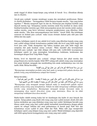 untuk tinggal di dalam lampu-lampu yang terletak di bawah ‘Arsy. (Demikian dikutip
dari As-Shahih).
Arwah para syuhada’ mampu mendengar ucapan dan memahami pembicaraan. Dalam
As-Shahih disebutkan : “Sesungguhnya Allah bertanya kepada mereka, “Apa yang kalian
inginkan ?” Mereka menjawab ingin ini dan itu. Pertanyaan pun diajukan kembali yang
dijawab mereka lagi. Selanjutnya mereka meminta untuk bisa kembali ke dunia untuk
berjihad kemudian meminta agar Allah menyampaikan pesan dari mereka untuk saudarasaudara mereka, yang berisi informasi mengenai penghormatan yang diberikan Allah
untuk mereka. “Aku akan menyampaikannya dari kalian.” Jawab Allah. Jika kehidupan
semacam ini dialami para syuhada’ maka secara otomatis dialami pula oleh para nabi
dilihat dari dua aspek :
Pertama, kehidupan seperti di atas adalah level mulia yang diberikan kepada orang yang
mati syahid sebagai bentuk kemuliaannya padahal tidak ada level yang lebih tinggi dari
level para nabi. Tidak disangsikan lagi bahwa keadaan para nabi lebih tinggi dan
sempurna dari pada keadaan semua syuhada’. Maka mustahil jika kesempurnaan
diperoleh para syuhada’ tapi tidak didapat oleh para nabi. Lebih-lebih kesempurnaan
kehidupan seperti ini yang menetapkan bertambahnya kedekatan, kenikmatan dan
kesenangan dengan Dzat Yang Maha Tinggi.
Kedua, level ini diperoleh para syuhada’ sebagai balasan dari jihad mereka dan
pengorbanan jiwa mereka kepada Allah SWT sedang nabi adalah orang yang menetapkan
kita untuk berjihad, mengajak dan membimbing kita untuk melakukannya atas izin dan
taufik Allah. Beliau bersabda :

‫ما‬

‫إ‬

‫ه وأ‬

‫أ‬

“Barangsiapa menetapkan perilaku yang baik maka ia memperoleh pahala darinya dan
pahala orang yang melakukannya sampai hari kiamat.”
Beliau bersabda :

،ً

‫أ ره‬
ً

‫ذ‬
‫ذ‬

‫أ ر‬
‫م‬

‫ا‬
‫ا‬

‫د إ ه ىآن‬
‫آن‬
‫و د إ‬

“Barangsiapa yang mengajak menuju hidayah maka ia memperoleh pahala seperti
pahala orang-orang yang mengikutinya. Pahala itu tidak mengurangi sedikitpun pahala
mereka yang mengikutinya. Barangsiapa mengajak menuju kesesatan maka ia
menanggung dosa seperti dosa-dosa orang yang menirunya. Dosa itu itu tidak
mengurangi sedikitpun dosa-dosa mereka.”
Hadits-hadits shahih tentang kedua hal ini (kandungan dua hadits di atas) banyak dan
populer. Setiap pahala yang diraih oleh orang yang mati syahid otomatis diraih oleh nabi
karena melakukan apa yang dilakukan orang yang mati syahid. Kehidupan barzakh yang
khusus untuk orang yang mati syahid adalah menambah memuliakannya dengan pahala
seperti ini sebagai imbalan dari amal perbuatannya di bawah panji Nabi Saw dan
kematiannya secara syahid di jalan Allah dan Nabi. Maka nabi juga memperoleh
kehidupan seperti yang didapat orang yang mati syahid. Malah kehidupan yang diperoleh
nabi lebih agung karena keunggulannya atas orang yang mati syahid.
162

 
