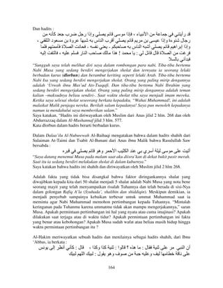 Dan hadits :

‫آ‬
،

‫ب‬

‫دا‬

‫وة‬
‫ا‬

‫ة‬
‫إ‬

‫وإذا ر‬

،

‫ء ، ذا‬

‫أ با س‬
‫ا ر‬
‫!ه ا‬

‫ا‬

ً

‫ا س‬
:

‫رأ‬
‫ر ل ءة وإذا‬
‫أ‬
‫وإذا إ اه‬
‫ة ل‬
‫ا‬
‫أ‬

“Sungguh saya telah melihat diri saya dalam rombongan para nabi. Tiba-tiba bertemu
Nabi Musa yang sedang berdiri mengerjakan sholat dan ternyata ia seorang lelaki
berbadan kurus (dlorbun) dan berambut keriting seperti lelaki Arab. Tiba-tiba bertemu
Nabi Isa yang sedang berdiri mengerjakan sholat. Orang yang paling mirip dengannya
adalah ‘Urwah ibnu Mas’ud Ats-Tsaqafi. Dan tiba-tiba bertemu Nabi Ibrahim yang
sedang berdiri mengerjakan sholat. Orang yang paling mirip dengannya adalah teman
kalian –maksudnya beliau sendiri-. Saat waktu sholat tiba saya menjadi imam mereka.
Ketika saya selesai sholat seseorang berkata kepadaku, “Wahai Muhammad!, ini adalah
malaikat Malik penjaga nereka. Berilah salam kepadanya! Saya pun menoleh kepadanya
namun ia mendahului saya memberikan salam.”
Saya katakan, “Hadits ini diriwayatkan oleh Muslim dari Anas jilid 2 hlm. 268 dan oleh
Abdurrazzaq dalam Al-Mushannaf jilid 3 hlm. 577.
Kata dlorbun dalam hadits berarti berbadan kurus.
Dalam Dalaa’ilu Al-Nubuwwah Al-Baihaqi mengatakan bahwa dalam hadits shahih dari
Sulaiman At-Taimi dan Tsabit Al-Bunani dari Anas ibnu Malik bahwa Rasulullah Saw
bersabda :

‫وه‬

‫ا‬

‫ا‬

‫ي‬

‫أ‬

‫أ‬

“Saya datang menemui Musa pada malam saat aku diisra’kan di dekat bukit pasir merah.
Saat itu ia sedang berdiri melakukan sholat di dalam kuburnya.”
Saya katakan bahwa hadits ini shahih dan diriwayatkan oleh Muslim jilid 2 hlm 268.
Adalah fakta yang tidak bisa disangkal bahwa faktor diringankannya shalat yang
diwajibkan kepada kita dari 50 shalat menjadi 5 shalat adalah Nabi Musa yang nota bene
seorang mayit yang telah menyampaikan risalah Tuhannya dan telah berada di sisi-Nya
dalam golongan Rafiq A’la (Syuhada’, shalihin dan shiddiqin). Meskipun demikian, ia
menjadi penyebab sampainya kebaikan terbesar untuk ummat Muhammad saat ia
meminta agar Nabi Muhammad memohon pertimbangan kepada Tuhannya. “Mintalah
keringanan pada Tuhanmu karena ummatmu tidak akan mampu mengerjakannya,” saran
Musa. Apakah permintaan pertimbangan ini hal yang nyata atau cuma imajinasi? Apakah
dilakukan saat terjaga atau di waktu tidur? Apakah permintaan pertimbangan ini fakta
yang benar atau kebohongan? Apakah Musa sudah wafat atau beliau masih hidup hingga
waktu permintaan pertimbangan itu ?
Al-Hakim meriwayatkan sebuah hadits dan menilainya sebagai hadits shahih, dari Ibnu
‘Abbas, ia berkata :

‫إ‬

‫أ‬

‫ل:آ‬

، ‫آ ا وآ ا‬
:‫ا‬
‫ا‬
:‫ل‬
‫ف وه‬
164

‫ه ؟‬

:‫ل‬

‫أن ا‬
‫و‬

 