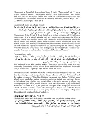 “Sesungguhnya Rasulullah Saw melintasi jalan di bukit. “Jalan apakah ini ? “ tanya
beliau. “Jalan ini dan ini, “ jawab para sahabat. “Saya seperti melihat Yunus sedang
naik unta yang tali kekangnya terbuat dari sabut dan ia mengenakan jubah dari bulu
sembari berkata, “Aku sambut panggilan-Mu dan siap menerima perintah-Mu ya Allah.”
(Ad-Durr Al-Mantsur jilid 4 hlm. 234 ).
Dalam sebuah hadits lain sebagai berikut :

،‫ل‬
‫ا‬

‫دم ا‬

‫ل‬
‫أو‬

‫ا‬

‫راء‬

‫ر‬

ً

‫أ‬

‫ر ً دم آ‬
‫ر‬
‫ه ا؟‬

‫ء‬
‫:ه اا‬

‫ا‬

‫أ‬
‫ا‬

‫ا‬
‫راء‬

‫أ‬
‫ف‬

‫أرا‬
‫آ‬
‫ر‬

“Suatu malam ketika berada di dekat Ka’bah saya melihat seorang lelaki berkulit sawo
matang. Sepertinya ia adalah lelaki berkulit sawo matang yang pernah engkau lihat. Ia
memiliki rambut yang panjang sampai melewati cuping telinga. Sepertinya rambut itu
adalah rambut yang panjang sampai melewati cuping telinga yang paling indah yang
pernah engkau lihat. Ia menyisir rambut yang panjang sampai melewati cuping telinga
tersebut. Rambut itu seperti tetesan-tetesan air. Ia mengelilingi ka’bah (thawaf) dengan
bersandar pada dua orang lelaki atau pada pundak dua orang lelaki. “Siapakah ia,”
tanyaku. Terdengan sebuah jawaban “Ia adalah Al Masih ibnu Maryam.”
Dalam salah satu hadits :

‫ار‬
‫اء‬

‫،و‬

‫ا‬

ً

‫ه‬

‫إ‬
‫إ‬

‫أ‬
‫أ‬

‫ل:آ‬
‫ل:آ‬
‫وه‬

، ‫ادي ا زرق‬
‫ه‬
‫أ‬
‫م‬
‫ف‬

‫إن ر ل ا‬
‫إ ا‬
‫ة‬

Nabi melintasi jurang Al-Azraq lalu berkata, “Sepertinya saya melihat Musa turun dari
jalan bukit. Ia membaca talbiah dengan keras. Kemudian Nabi mendatangi jalan bukit
Harsya lalu berkata, ”Sepertinya saya melihat Yunus bin Matta …..
Semua hadits di atas termaktub dalam As-Shahih dan hadits mengenai Nabi Musa, Nabi
‘Isa, dan shalat para nabi dengan berdiri dengan d2mami oleh nabi Muhammad telah
disebutkan sebelumnya. Tidak bisa dikatakan bahwa apa yang dialami Nabi Saw cuma
sebuah mimpi dan bahwa kalimat Araanii menunjukkan terjadi pada saat tidur. Karena
peristiwa israa’ dan kejadian yang terjadi dalam peristiwa itu menurut pendapat yang
shahih yang menjadi acuan jumhur salaf dan khalaf terjadi pada saat terjaga bukan tidur.
Seandainya peristiwa israa’ terjadi pada saat tidur pun maka mimpi para nabi adalah
sebuah kebenaran. Kalimat Araanii tidak menunjukkan terjadi pada saat tidur dengan
bukti kalimat “Raaitunii fi Al-Hajar” yang terjadi pada saat terjaga sebagaimana
ditunjukkan oleh rangkaian kalimat berikutnya.
KEKALNYA JASAD PARA NABI AS
Dalam sebuah hadits dari Aus ibnu Aus, Beliau berkata, “Rasulullah Saw bersabda :

‫آ وا‬
‫و أر‬

‫ا‬

‫،و‬
‫ض‬
‫ن‬

‫،و ا‬
‫دم ، و‬
‫، ا : وآ‬
‫و‬
–‫ء‬
‫ا رض أن آ أ د ا‬
165

‫ا‬
‫أ‬
‫أ‬
‫ة ، ن‬
‫–ا‬
‫م‬
‫ل : إن ا‬

 