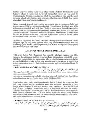 kembali ke posisi semula. Jarak waktu antara perang Uhud dan ditemukannya jasad
keduanya adalah 46 tahun. Saat Mu’awiyah mengalirkan sumber air yang digali di
Madinah sekitar 50 tahun seusai perang Uhud dan memindahkan para jenazah, sekop
mengenai telapak kaki Hamzah yang membuatnya berdarah dan Abdullah ibnu Haram
ditemukan seakan-akan baru dikubur kemarin.
Semua penduduk Madinah meriwayatkan bahwa pada masa kekuasaan Al-Walid saat
tembok maqam Nabi Saw roboh ditemukan kaki ‘Umar ibnu Al Khaththab yang telah
terbunuh sebagai syahid. As-Syaikh Ibnu Taimiyyah menyebutkan bahwa ketika dinding
maqam Nabi Saw roboh tampak oleh penduduk Madinah kaki dengan betis dan lutut
yang membuat kaget ‘Umar ibnu ‘Abdil Aziz. Kemudian ‘Urwah datang kepadanya dan
berkata, “Ini adalah betis dan lutut ‘Umar ibnu Al-Khaththab.” Akhirnya ucapan ‘Urwah
membuat kesedihan ‘Umar ibnu Abdil Aziz hilang.
Al-Imam Al Hujjah Abu Bakr ibnu Al-Husain Al-Baihaqi telah menyusun risalah khusus
mengenai topik ini yang berisi sejumlah hadits yang menunjukkan hidupnya para nabi
dan utuhnya jasad mereka. Demikian pula Al-Hafizh Al-Jalal As-Suyuthi telah menyusun
risalah khusus dengan topik serupa.
KEHIDUPAN KHUSUS NABI MUHAMMAD SAW
Telah nyata bahwa Nabi Muhammad Saw memiliki kehidupan barzakh yang lebih
sempurna dan lebih agung melebihi orang lain. Fakta ini diceritakan sendiri oleh beliau.
Kehidupan barzakh beliau ini menunjukkan adanya relasi beliau dengan ummat, beliau
mengetahui keadaan mereka, melihat amal perbuatan mereka, mendengar ucapan mereka
dan menjawab salam mereka. Hadits-hadits menyangkut topik ini banyak jumlahnya. Di
antaranya :
- Dari Abdullah ibnu Mas’ud RA dari Nabi Saw :

‫م‬

‫ا‬

‫أ‬

‫ا رض‬

‫إن‬

“Sesungguhnya Allah memiliki para malaikat menjelajahi bumi untuk menyampaikan
salam ummatku untukku.”
Al-Mundziri mengatakan bahwa hadits ini diriwayatkan oleh An-Nasa’i dan Ibnu Hibban
dalam Shahihnya. (dari At-Targhib wa At-Tarhib jilid 2 hlm. 498).
Saya katakan bahwa hadits ini diriwayatkan oleh Isma’il Al-Qadli dan perawi lain dari
jalur yang beragam dengan sanad-sanad yang tidak diragukan keshahihannya yang
sampai kepada Sufyan Ats-Tsauri dari Abdillah ibnu As-Sa’ib dari Zadan dari Abdullah
ibnu Mas’ud. Ats-Tsauri menjelaskan bahwa ia mendengar langsung, ia berkata,
“Menceritakan kepadaku Abdullah ibnu As-Sa’ib. Demikian tercantum dalam kitab AlQadli Isma’il. Abdullah ibnu Sa’ib dan Zadan adalah dua perawi yang Muslim
meriwayatkan dari mereka dan Ibnu Ma’in menilai mereka sebagai perawi yang tsiqah.
Dari uraian ini berarti isnad hadits ini shahih.
- Dari Ibnu Mas’ud RA dari Nabi Saw, beliau berkata :

‫رأ‬

‫ض أ‬
‫ا‬

‫، وو‬
‫ت‬
‫ا‬

167

‫ث‬

‫نو‬
‫ت ا ، و رأ‬

 