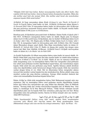 “Hidupku lebih baik buat kalian. Kalian menyampaikan hadits dan diberi hadits. Dan
wafatku lebih baik buat kalian. Amal perbuatan kalian disampaikan kepadaku. Maka jika
aku melihat amal baik aku memuji Allah. Jika melihat amal buruk aku memohonkan
ampunan kepada Allah untuk kalian.”
Al-Hafizh Al-‘Iraqi menyatakan dalam Kitab Al-Janaa’izi min Tharhi At-Tatsribi fi
Syarhi At-Taqribi bahwa isnad hadits ini baik. Al-Hafizh Al-Haitsami dalam Majma’u
Az-Zawaaid jilid 9 hlm 24 menyatakan bahwa hadits ini diriwayatkan oleh Al-Bazzaar
dan para perawinya memenuhi kriteria perawi hadits shahih. As-Suyuthi menilai hadits
ini shahih dalam Al-Mu’jizatu wa Al-Khashaisu.
Demikian pula Al-Qasthalani pensyarah kitab Al-Bukhari. Dalam Faidlu Al-Qadir jilid 3
hlm 4015, Al-Munawi menegaskan bahwa hadits ini shahih. Begitu pula Az-Zurqani
dalam Syarh Al-Mawaahib karya Al-Qasthalani, dan As-Syihab Al-Khafaaji dalam Syarh
As-Syifaa’ jilid 1 hlm. 102. Begitu pula Al-Mala Al-Qari dalam Syarh As-Syifaa’ jilid 1
hlm 102. Ia mengatakan hadits ini diriwayatkan pula oleh Al-Harits ibnu Abi Usamah
dalam Musnadnya dengan sanad shahih. Ibnu Hajar menyebutkan hadits ini dalam AlMathalib Al-‘Aaliyah jilid 4 hlm 22. Hadits ini datang dari sumber lain dengan status
mursal dari Bakr ibnu Abdillah Al-Muzani. Al-Hafizh Isma’il Al-Qadli meriwayatkan
hadits ini dalam Juz’u As-Shalat ‘ala An-Nabi SAW.
As-Syaikh Nashiruddin Al-Albani menyatakan bahwa status hadits ini mursal shahih. AlHafizh Abdul Hadi yang keras kepala dan kaku menilai hadits ini shahih dalam kitabnya
As-Sharim Al-Munki fi Ar-Radd ‘ala As-Subki. Hadits di atas ini statusnya shahih dan
tidak mengandung cacat. Ia menunjukkan bahwa Nabi Saw mengetahui amal perbuatan
kita sebab amal perbuatan tersebut diperlihatkan kepad beliau, dan memohonkan ampun
kepada Allah untuk kita atas perbuatan yang buruk. Apabila faktanya adalah demikian
maka kita diperbolehkan untuk bertawassul dengan beliau kepada Allah dan memohon
syafaat dengan beliau di sisi Allah. Hal ini dikarenakan beliau mengetahui adanya
tawassul lalu memberi syafaat kepada kita dan mendoakan kita. Beliau adalah orang yang
memberi syafaat dan yang diterima syafaatnya. Semoga Allah memberi shalawat dan
salam serta menambahkan kemuliaan kepada beliau Saw.
Dalam Al-Qur’an Allah telah mengabarkan bahwa Nabi Muhammad menjadi saksi atas
ummatnya. Hal ini menetapkan bahwa amal perbuatan mereka diperlihatkan kepada
beliau agar beliau bisa menyaksikan apa yang dilihat dan diketahui. Ibnu Al Mubarak
berkata, “Seorang lelaki dari Anshar menceritakan kepadaku dari Al Minhal ibnu ‘Amr
bahwa ia mendengar Sa’id ibnu Musayyib berkata, “Tidak berlalu seharipun kecuali
diperlihatkan pada saat itu kepada Nabi Saw ummatnya; pada pagi dan sore hari. Beliau
mengetahui nama dan perbuatan mereka. Karena itu beliau menjadi saksi atas mereka.”
Allah SWT berfirman :

‫َ َ ْ َ إ َا ِ ْ َ ِ ُ أ ٍ ِ َ ِ ٍ و ِ ْ َ ِ َ ََ َـ ُ ء َ ِ ا‬
ً
‫ه‬
َ
‫آ‬
‫ِذ‬
"Maka bagaimanakah (halnya orang kafir nanti), apabila Kami mendatangkan
seseorang saksi (Rasul) dari tiap-tiap ummat dan Kami mendatangkan kamu
(Muhammad) sebagai saksi atas mereka itu (sebagai ummatmu)." (Q.S. An-Nisaa` : 41)

168

 