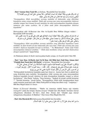 - Dari ‘Ammar ibnu Yasir RA, ia berkata, “Rasulullah Saw bersabda :

‫إ‬

‫ما‬

‫إ‬

‫أ‬

،

‫ءا‬
‫ن‬

‫ا أ‬
‫نا‬

‫ي ًأ‬
‫وا أ ه ا‬

‫إن ا وآ‬
‫أ‬

“Sesungguhnya Allah mewakilkan seorang malaikat di kuburanku yang diberikan
kepadanya nama semua makhluk. Tidak ada seorang pun yang menyampaikan shalawat
untukku sampai hari kiamat kecuali malaikat itu akan menyampaikan kepadaku dengan
namanya dan nama ayahnya. Ini si fulan anak fulan menyampaikan shalawat
kepadamu.”
Diriwayatkan oleh Al-Bazzaar dan Abu As-Syaikh Ibnu Hibban dengan redaksi :
Rasulullah SAW bersabda :

‫أ‬
، ‫ي إذا‬
‫ا ب رك‬
:‫ن ل‬

‫ءا‬

‫أ‬

‫نا‬

‫ا‬
ً

‫ًأ‬

‫وآ‬
‫رك و‬
!
:‫ة إ ل‬
‫وا ة‬
‫ذ ا‬

‫إن ا‬
‫و‬

“Sesungguhnya Allah mewakilkan seorang malaikat yang diberikan kepadanya nama
makhluk. Ia akan berdiri di atas kuburanku jika saya mati. Tidak ada seorang pun yang
memberi shalawat kepadaku kecuali ia berkata, “ Ya Muhammad!, Fulan anak Fulan
menyampaikan shalawat untukmu.” “Allah akan membalas setiap satu kali shalawatnya
dengan sepuluh kali,” lanjut beliau.
At-Thabarani dalam Al-Kabir meriwayatkan hadits serupa. At-Targhib jilid 2 hlm 500.
- Dari ‘Amr ibnu Al-Harits dari Sa’id ibnu Abi Hilal dari Zaid ibnu Aiman dari
‘Ubadah ibnu Nusai dari Abi Darda’, ia berkata, “Rasulullah Saw bersabda :

‫إ‬
،‫ت‬

‫ا‬

‫وإن أ ا‬
ً
‫ا ت ؟ ل : ))و‬
((‫زق‬

‫ا‬
‫: و‬
‫ا‬

‫د‬
‫ما‬
‫ة‬
: ‫(( .. ل‬
‫غ‬
‫ء‬
‫ا رض أن آ أ د ا‬

‫))أآ وا ا‬
‫م‬

‫إن ا‬

“Perbanyaklah bershalawat kepadaku pada hari Jumu’at . karena hari Jum’at adalah hari
yang disaksikan para malaikat. Sesungguhnya tidak seorang pun yang menyampaikan
shalawat kepadaku kecuali shalawat itu akan disampaikan kepadaku sampai ia selesai
bershalawat.” Abu Darda’ berkata, “Saya bertanya, “Apakah itu terjadi setelah kematian
?” “Setelah kematian, “jawab beliau, “Sesungguhnya Allah telah mengharamkan bumi
untuk menelan jasad para nabi. Maka Nabiyallah itu hidup dan diberi rizqi.” Lanjutnya.“
HR Ibnu Majah dalam As-Sunan.
Dalam Az-Zawaaid dikatakan : “Hadits ini statusnya shahih hanya saja terputus
(munqathi’) pada dua tempat. Karena riwayat ‘Ubadah dari Abu Darda’ berstatus mursal
sebagaimana dikatakan Al-‘Ala’i. Zaid ibnu Aiman dari ‘Ubadah juga mursal
sebagaimana dinyatakan Al-Bukhari.” Dari Sunan Ibnu Majah hlm 524.
- Dari Abu Hurairah RA bahwasanya Rasulullah Saw bersabda :

‫م‬

‫ا‬

‫أرد‬
ّ

‫رو‬

169

‫إ رد ا‬

‫أ‬

 