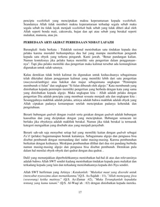 pencipta washithah yang menciptakan makna keperantaraan kepada washithah.
Seandainya Allah tidak memberi makna keperantaraan terhadap segala sebab maka
segala sebab itu tidak layak menjadi washithah baik sebab yang tidak diberi akal oleh
Allah seperti benda mati, cakrawala, hujan dan api atau sebab yang berakal seperti
malaikat, manusia, atau jin.
PERBEDAAN ARTI AKIBAT PERBEDAAAN NISBAT LAFAZH
Barangkali Anda berkata : Tidaklah rasional menisbatkan satu tindakan kepada dua
pelaku karena mustahil berkumpulnya dua hal yang mampu memberikan pengaruh
kepada satu obyek yang terkena pengaruh. Kami jawab, “Benar pandangan kalian.
Namun konteksnya jika pelaku hanya memiliki satu pengertian dalam penggunaan–
nya”. Tapi jika pelaku memiliki dua pengertian maka kalimat tersebut ada kemungkinan
digunakan untuk salah satunya.
Kalau demikian tidak boleh kalimat itu digunakan untuk kedua-duanya sebagaimana
telah diketahui dalam penggunaan kalimat yang memiliki lebih dari satu pengertian
(musytarak/ambigu) atau hakikat dan majaz sebagaimana ungkapan “Pemimpin
membunuh si fulan” dan ungkapan “Si fulan dibunuh oleh algojo.” Kata membunuh yang
dinisbatkan kepada pemimpin memiliki pengertian yang berbeda dengan kata yang sama
yang dinisbatkan kepada algojo. Maka ungkapan kita : Allah adalah pelaku dengan
pengertian Dia adalah pencipta yang membuat sesuatu menjadi ada dan ungkapan kita :
Sesungguhnya makhluk adalah pelaku, artinya adalah bahwa makhluk adalah obyek yang
Allah ciptakan padanya kemampuan setelah menciptakan padanya kehendak dan
pengetahuan.
Berarti hubungan qudrah dengan iradah serta gerakan dengan qudrah adalah hubungan
kausalitas dan yang diciptakan dengan yang menciptakan. Hubungan semacam ini
berlaku jika obyeknya adalah makhluk berakal. Namun jika tidak berakal ia termasuk
kategori mengaitkan yang disebabi atas yang menjadi penyebab.
Berarti sah-sah saja menyebut setiap hal yang memiliki kaitan dengan qudrah sebagai
Fa’il (pelaku) bagaimanapun bentuk kaitannya. Sebagaimana algojo dan penguasa bisa
disebut pembunuh dengan memandang dari sudut masing-masing. Karena pembunuhan
berkaitan dengan keduanya. Meskipun pembunuhan dilihat dari dua sisi pandang berbeda
namun masing-masing algojo dan penguasa bisa disebut pembunuh. Demikian pula
dalam hal menilai obyek-obyek dari qudrat dengan dua qudrat. .
Dalil yang menunjukkan diperbolehkannya menisbatkan hal-hal di atas dan relevansinya
adalah bahwa Allah SWT sendiri kadang menisbatkan tindakan kepada para malaikat dan
terkadang kepada yang lain dan terkadang menisbatkannya kepada diri-Nya sendiri.
Allah SWT berfirman yang Artinya : Katakanlah: "Malaikat maut yang diserahi untuk
(mencabut nyawa)mu akan mematikanmu."(Q.S. As-Sajdah : 11), "Allah memegang jiwa
(seseorang) ketika matinya." (Q.S. Az-Zumar :42), "Maka Terangkanlah kepadaku
tentang yang kamu tanam." (Q.S. Al-Waqi`ah : 63) dengan dinisbatkan kepada mereka.
17

 