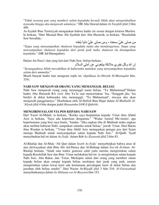 “Tidak seorang pun yang memberi salam kepadaku kecuali Allah akan mengembalikan
nyawaku hingga aku menjawab salamnya.” HR Abu Dawud dalam At-Targhib jilid 2 hlm
499.
As-Syaikh Ibnu Taimiyyah mengatakan bahwa hadits ini sesuai dengan kriteria Muslim.
Ia berkata, “Dari Musnad Ibnu Abi Syaibah dari Abu Hurairah, ia berkata, “Rasulullah
Saw bersabda :

ً

‫،و‬

“Siapa yang menyampaikan shalawat kepadaku maka aku mendengarnya. Siapa yang
menyampaikan shalawat kepadaku dari jarak jauh maka shalawat itu disampaikan
kepadaku.” (HR Ad-Daruquthni).
Dalam An-Nasa’i dan yang lain dari Nabi Saw, beliau berkata :

‫م‬

‫ا‬

‫أ‬

‫ي‬

‫إن ا وآ‬

“Sesungguhnya Allah mewakilkan di kuburanku malaikat yang menyampaikan kepadaku
salam dari ummatku.”
Masih banyak hadits lain mengenai topik ini. (Iqtidlaau As-Shirath Al-Mustaqiim hlm.
324).
NABI SAW MENJAWAB ORANG YANG MEMANGGIL BELIAU
Nabi Saw menjawab orang yang memanggil nama beliau, “Ya Muhammad!”Dalam
hadits Abu Hurairah RA versi Abu Ya’la saat menceritakan ‘Isa, “Sungguh jika ‘Isa
berdiri di dekat kuburanku lalu memanggil, “Ya Muhammad”, niscaya aku akan
menjawab panggilannya.” Disebutkan oleh Al-Hafizh Ibnu Hajar dalam Al-Mathalib Al‘Aliyah jilid 4 hlm dengan judul Hayaatuhu SAW fi Qabrihi.
MENGIRIM SALAM VIA POS KEPADA NABI SAW
Dari Yazid Al-Mahdi, ia berkata, “Ketika saya berpamitan kepada ‘Umar ibnu Abdul
Aziz ia berkata, “Saya ada keperluan denganmu.” “Wahai Amirul Mu’minin!, apa
keperluanmu yang bisa saya bantu, “kataku. “Jika engkau tiba di Madinah maka engkau
akan melihat kuburan Nabi, sampaikan salamku untuk beliau,” jawab ‘Umar. Dari Hatim
ibnu Wardan ia berkata, “’Umar ibnu Abdil Aziz menugaskan petugas pos dari Syam
menuju Madinah untuk menyampaikan salam kepada Nabi Saw.” Al-Qadli ‘Iyadl
menyebutkan hal ini dalam As-Syifa’ dalam Bab Az-Ziyaarah jilid 2 hlm 83.
Al-Khafaji dan Al-Mala ‘Ali Qari dalam Syarh As-Syifa’ menyebutjkan bahwa atsar di
atas diriwayatkan oleh Ibnu Abi Ad-Dunya dan Al-Baihaqi dalam Syu’ab Al-Iman. AlKhafaji berkata, “Salah satu tradisi generasi salaf yaitu mereka mengirimkan salam
kepada Rasulullah Saw dan Ibnu ‘Umar melakukan hal ini. ia mengirimkan salam kepada
Nabi Saw, Abu Bakar, dan ‘Umar. Meskipun salam dari orang yang memberi salam
kepada beliau akan sampai kepada beliau meskipun dari jarak yang jauh, namun
mengirimkan salam lewat kurir ada keutamaan percakapan kurir di dekat beliau dan
jawaban oleh beliau sendiri.” Dari Nasim Ar-Riyadl jilid 3 hlm 516. Al-Fairuzabadi
menyebutkannya dalam As-Shilaatu wa Al-Basyaru hlm 153.

170

 