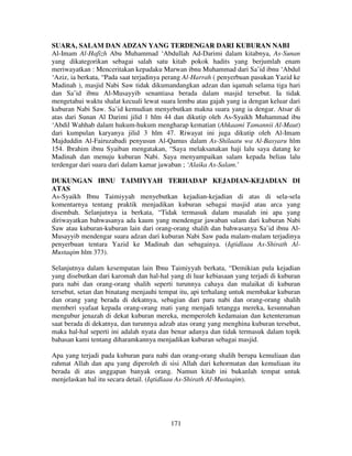 SUARA, SALAM DAN ADZAN YANG TERDENGAR DARI KUBURAN NABI
Al-Imam Al-Hafizh Abu Muhammad ‘Abdullah Ad-Darimi dalam kitabnya, As-Sunan
yang dikategorikan sebagai salah satu kitab pokok hadits yang berjumlah enam
meriwayatkan : Menceritakan kepadaku Marwan ibnu Muhammad dari Sa’id ibnu ‘Abdul
‘Aziz, ia berkata, “Pada saat terjadinya perang Al-Harrah ( penyerbuan pasukan Yazid ke
Madinah ), masjid Nabi Saw tidak dikumandangkan adzan dan iqamah selama tiga hari
dan Sa’id ibnu Al-Musayyib senantiasa berada dalam masjid tersebut. Ia tidak
mengetahui waktu shalat kecuali lewat suara lembu atau gajah yang ia dengan keluar dari
kuburan Nabi Saw. Sa’id kemudian menyebutkan makna suara yang ia dengar. Atsar di
atas dari Sunan Al Darimi jilid 1 hlm 44 dan dikutip oleh As-Syaikh Muhammad ibu
‘Abdil Wahhab dalam hukum-hukum mengharap kematian (Ahkaami Tamannii Al-Maut)
dari kumpulan karyanya jilid 3 hlm 47. Riwayat ini juga dikutip oleh Al-Imam
Majduddin Al-Fairuzabadi penyusun Al-Qamus dalam As-Shilaatu wa Al-Basyaru hlm
154. Ibrahim ibnu Syaiban mengatakan, “Saya melaksanakan haji lalu saya datang ke
Madinah dan menuju kuburan Nabi. Saya menyampaikan salam kepada beliau lalu
terdengar dari suara dari dalam kamar jawaban ; ‘Alaika As-Salam.’
DUKUNGAN IBNU TAIMIYYAH TERHADAP KEJADIAN-KEJADIAN DI
ATAS
As-Syaikh Ibnu Taimiyyah menyebutkan kejadian-kejadian di atas di sela-sela
komentarnya tentang praktik menjadikan kuburan sebagai masjid atau arca yang
disembah. Selanjutnya ia berkata, “Tidak termasuk dalam masalah ini apa yang
diriwayatkan bahwasanya ada kaum yang mendengar jawaban salam dari kuburan Nabi
Saw atau kuburan-kuburan lain dari orang-orang shalih dan bahwasanya Sa’id ibnu AlMusayyib mendengar suara adzan dari kuburan Nabi Saw pada malam-malam terjadinya
penyerbuan tentara Yazid ke Madinah dan sebagainya. (Iqtidlaau As-Shirath AlMustaqim hlm 373).
Selanjutnya dalam kesempatan lain Ibnu Taimiyyah berkata, “Demikian pula kejadian
yang disebutkan dari karomah dan hal-hal yang di luar kebiasaan yang terjadi di kuburan
para nabi dan orang-orang shalih seperti turunnya cahaya dan malaikat di kuburan
tersebut, setan dan binatang menjauhi tempat itu, api terhalang untuk membakar kuburan
dan orang yang berada di dekatnya, sebagian dari para nabi dan orang-orang shalih
memberi syafaat kepada orang-orang mati yang menjadi tetangga mereka, kesunnahan
mengubur jenazah di dekat kuburan mereka, memperoleh kedamaian dan ketenteraman
saat berada di dekatnya, dan turunnya adzab atas orang yang menghina kuburan tersebut,
maka hal-hal seperti ini adalah nyata dan benar adanya dan tidak termasuk dalam topik
bahasan kami tentang diharamkannya menjadikan kuburan sebagai masjid.
Apa yang terjadi pada kuburan para nabi dan orang-orang shalih berupa kemuliaan dan
rahmat Allah dan apa yang diperoleh di sisi Allah dari kehormatan dan kemuliaan itu
berada di atas anggapan banyak orang. Namun kitab ini bukanlah tempat untuk
menjelaskan hal itu secara detail. (Iqtidlaau As-Shirath Al-Mustaqim).

171

 