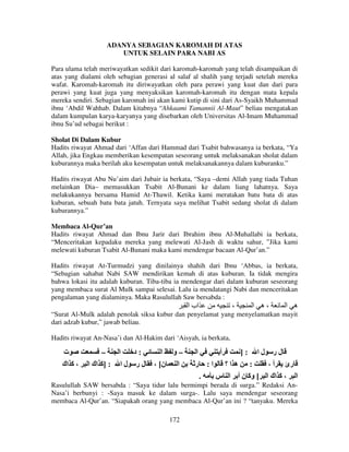 ADANYA SEBAGIAN KAROMAH DI ATAS
UNTUK SELAIN PARA NABI AS
Para ulama telah meriwayatkan sedikit dari karomah-karomah yang telah disampaikan di
atas yang dialami oleh sebagian generasi al salaf al shalih yang terjadi setelah mereka
wafat. Karomah-karomah itu diriwayatkan oleh para perawi yang kuat dan dari para
perawi yang kuat juga yang menyaksikan karomah-karomah itu dengan mata kepala
mereka sendiri. Sebagian karomah ini akan kami kutip di sini dari As-Syaikh Muhammad
ibnu ‘Abdil Wahhab. Dalam kitabnya “Ahkaami Tamannii Al-Maut” beliau mengatakan
dalam kumpulan karya-karyanya yang disebarkan oleh Universitas Al-Imam Muhammad
ibnu Su’ud sebagai berikut :
Sholat Di Dalam Kubur
Hadits riwayat Ahmad dari ‘Affan dari Hammad dari Tsabit bahwasanya ia berkata, “Ya
Allah, jika Engkau memberikan kesempatan seseorang untuk melaksanakan sholat dalam
kuburannya maka berilah aku kesempatan untuk melaksanakannya dalam kuburanku.”
Hadits riwayat Abu Nu’aim dari Jubair ia berkata, “Saya –demi Allah yang tiada Tuhan
melainkan Dia– memasukkan Tsabit Al-Bunani ke dalam liang lahatnya. Saya
melakukannya bersama Hamid At-Thawil. Ketika kami meratakan batu bata di atas
kuburan, sebuah batu bata jatuh. Ternyata saya melihat Tsabit sedang sholat di dalam
kuburannya.”
Membaca Al-Qur’an
Hadits riwayat Ahmad dan Ibnu Jarir dari Ibrahim ibnu Al-Muhallabi ia berkata,
“Menceritakan kepadaku mereka yang melewati Al-Jash di waktu sahur, ”Jika kami
melewati kuburan Tsabit Al-Bunani maka kami mendengar bacaan Al-Qur’an.”
Hadits riwayat At-Turmudzi yang dinilainya shahih dari Ibnu ‘Abbas, ia berkata,
“Sebagian sahabat Nabi SAW mendirikan kemah di atas kuburan. Ia tidak mengira
bahwa lokasi itu adalah kuburan. Tiba-tiba ia mendengar dari dalam kuburan seseorang
yang membaca surat Al Mulk sampai selesai. Lalu ia mendatangi Nabi dan menceritakan
pengalaman yang dialaminya. Maka Rasulullah Saw bersabda :

‫اب ا‬

،

‫،ه ا‬

‫ه ا‬

“Surat Al-Mulk adalah penolak siksa kubur dan penyelamat yang menyelamatkan mayit
dari adzab kubur,” jawab beliau.
Hadits riwayat An-Nasa’i dan Al-Hakim dari ‘Aisyah, ia berkata,

‫ت‬
‫، آ اك‬

–
‫: ]آ اك ا‬

‫ا‬
‫:د‬
‫لر لا‬

‫–و ا‬
، [‫ن‬
‫ا‬

‫ا‬
‫ر‬

‫أ‬

]:

‫لا‬

‫لر‬
:‫: ه ا؟ ا‬
، ‫رئ أ‬
.
‫ا ، آ اك ا [ وآ ن أ ا س‬

Rasulullah SAW bersabda : “Saya tidur lalu bermimpi berada di surga.” Redaksi AnNasa’i berbunyi : -Saya masuk ke dalam surga-. Lalu saya mendengar seseorang
membaca Al-Qur’an. “Siapakah orang yang membaca Al-Qur’an ini ? “tanyaku. Mereka
172

 