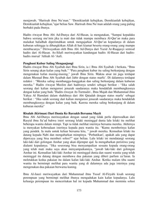 menjawab, “Haritsah ibnu Nu’man.” “Demikianlah kebajikan, Demikianlah kebajikan,
Demikianlah kebajikan,”ujar beliau Saw. Haritsah ibnu Nu’man adalah orang yang paling
berbakti pada ibunya.
Hadits riwayat Ibnu Abi Ad-Dunya dari Al-Hasan, ia mengatakan, “Sampai kepadaku
bahwa seorang mu’min jika ia mati dan tidak mampu membaca Al-Qur’an maka para
malaikat hafadhah diperintahkan untuk mengajarkan Al-Qur’an kepadanya di dalam
kuburan sehingga ia dibangkitkan Allah di hari kiamat beserta orang-orang yang mampu
membacanya.” Diriwayatkan oleh Ibnu Abi Ad-Dunya dari Yazid Ar-Raqqasyi semisal
hadits dari Al-Hasan. As-Silafi meriwayatkan kandungan hadits Al-Hasan dari haditshadits mursal ‘Athiah Al-‘Aufi.
Penghuni Kubur Saling Mengunjungi
Hadits riwayat Ibnu Abi Syaibah dari Ibnu Sirin, ia ( Ibnu Abi Syaibah ) berkata, “Ibnu
Sirin senang akan kafan yang baik.” “Para penghuni kubur itu saling berkunjung dengan
mengenakan kafan masing-masing,” jawab Ibnu Sirin. Makna atsar ini juga terdapat
dalam Musnad Ibnu Abi Syaibah dari Jabir dengan status marfu’. Di dalamnya terdapat
redaksi : “Mereka saling membangga-banggakan dan saling berkunjung dalam kuburan
mereka.” Hadits riwayat Muslim dari haditsnya sendiri sebagai berikut : “Jika salah
seorang dari kalian mengurusi jenazah saudaranya maka hendaklah membungkusnya
dengan kafan yang baik.”Hadits riwayat At-Turmudzi , Ibnu Majah dan Muhammad ibnu
Yahya Al Hamdani dalam shahihnya dari Abi Qatadah dengan status marfu’ sebagai
berikut : “Jika salah seorang dari kalian mengurusi jenazah saudaranya maka hendaklah
membungkusnya dengan kafan yang baik. Karena mereka saling berkunjung di dalam
kuburan mereka”
Risalah (Kiriman) Dari Dunia Ke Barzakh Bersama Mayit
Ibnu Abi Ad-Dunya meriwayatkan dengan sanad yang tidak perlu dipersoalkan dari
Rasyid ibnu Sa’ad bahwa isteri seorang lelaki meninggal dunia lalu lelaki itu melihat
beberapa wanita dalam mimpi. Tapi ia tidak melihat isterinya bersama mereka. Akhirnya
ia menyakan keberadaan isterinya kepada para wanita itu. “Kamu memberinya kafan
yang pendek. Ia malu untuk keluar bersama kita, “ jawab mereka. Kemudian lelaki itu
datang kepada Nabi dan mengabarkan mimpinya. “Perhatikan!, apakah ada yang dapat
dipercaya yang bisa memberi solusi?” ujar beliau. Lalu lelaki ini mendatangi seorang
laki-laki dari golongan Anshar yang akan dijemput ajal. Ia mengabarkan peristiwa yang
dialami kepadanya. “Jika seseorang bisa menyampaikan sesuatu kepada orang-orang
yang telah mati maka saya akan menyampaikannya, “jawab laki-laki dari golongan
Anshar ini. Kemudian laki-laki Anshar ini meninggal dunia dan suami wanita yang telah
meninggal itu datang dengan membawa dua pakaian yang diberi parfum za’faran. Ia
meletakkan kedua pakaian itu dalam kafan laki-laki Anshar. Ketika malam tiba suami
wanita itu bermimpi melihat para wanita yang di dalamnya ada juga isterinya yang
mengenakan dua pakaian berwarna kuning.
Ibnu Al-Jauzi meriwayatkan dari Muhammad ibnu Yusuf Al-Firyabi kisah seorang
perempuan yang bermimpi melihat ibunya mengadukan kain kafan kepadanya. Lalu
keluarga perempuan itu menceritakan hal ini kepada Muhammad dan meminta solusi
173

 