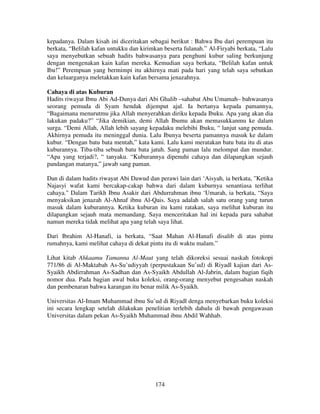 kepadanya. Dalam kisah ini diceritakan sebagai berikut : Bahwa Ibu dari perempuan itu
berkata, “Belilah kafan untukku dan kirimkan beserta fulanah.” Al-Firyabi berkata, “Lalu
saya menyebutkan sebuah hadits bahwasanya para penghuni kubur saling berkunjung
dengan mengenakan kain kafan mereka. Kemudian saya berkata, “Belilah kafan untuk
Ibu!” Perempuan yang bermimpi itu akhirnya mati pada hari yang telah saya sebutkan
dan keluarganya meletakkan kain kafan bersama jenazahnya.
Cahaya di atas Kuburan
Hadits riwayat Ibnu Abi Ad-Dunya dari Abi Ghalib –sahabat Abu Umamah– bahwasanya
seorang pemuda di Syam hendak dijemput ajal. Ia bertanya kepada pamannya,
“Bagaimana menurutmu jika Allah menyerahkan diriku kepada Ibuku. Apa yang akan dia
lakukan padaku?” “Jika demikian, demi Allah Ibumu akan memasukkanmu ke dalam
surga. “Demi Allah, Allah lebih sayang kepadaku melebihi Ibuku, “ lanjut sang pemuda.
Akhirnya pemuda itu meninggal dunia. Lalu Ibunya beserta pamannya masuk ke dalam
kubur. “Dengan batu bata mentah,” kata kami. Lalu kami meratakan batu bata itu di atas
kuburannya. Tiba-tiba sebuah batu bata jatuh. Sang paman lalu melompat dan mundur.
“Apa yang terjadi?, “ tanyaku. “Kuburannya dipenuhi cahaya dan dilapangkan sejauh
pandangan matanya,” jawab sang paman.
Dan di dalam hadits riwayat Abi Dawud dan perawi lain dari ‘Aisyah, ia berkata, "Ketika
Najasyi wafat kami bercakap-cakap bahwa dari dalam kuburnya senantiasa terlihat
cahaya." Dalam Tarikh Ibnu Asakir dari Abdurrahman ibnu ‘Umarah, ia berkata, “Saya
menyaksikan jenazah Al-Ahnaf ibnu Al-Qais. Saya adalah salah satu orang yang turun
masuk dalam kuburannya. Ketika kuburan itu kami ratakan, saya melihat kuburan itu
dilapangkan sejauh mata memandang. Saya menceritakan hal ini kepada para sahabat
namun mereka tidak melihat apa yang telah saya lihat.
Dari Ibrahim Al-Hanafi, ia berkata, “Saat Mahan Al-Hanafi disalib di atas pintu
rumahnya, kami melihat cahaya di dekat pintu itu di waktu malam.”
Lihat kitab Ahkaamu Tamanna Al-Maut yang telah dikoreksi sesuai naskah fotokopi
771/86 di Al-Maktabah As-Su’udiyyah (perpustakaan Su’ud) di Riyadl kajian dari AsSyaikh Abdirrahman As-Sadhan dan As-Syaikh Abdullah Al-Jabrin, dalam bagian fiqih
nomor dua. Pada bagian awal buku koleksi, orang-orang menyebut pengesahan naskah
dan pembenaran bahwa karangan itu benar milik As-Syaikh.
Universitas Al-Imam Muhammad ibnu Su’ud di Riyadl denga menyebarkan buku koleksi
ini secara lengkap setelah dilakukan penelitian terlebih dahulu di bawah pengawasan
Universitas dalam pekan As-Syaikh Muhammad ibnu Abdil Wahhab.

174

 