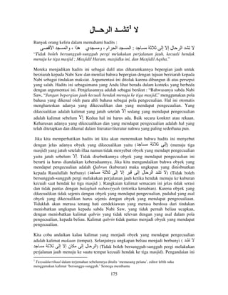 ‫ــ ل‬

‫ــ ا‬

1

Banyak orang keliru dalam memahami hadits :

‫ا‬

‫ي ه ا ، وا‬

‫ام ، و‬

‫ا‬

‫:ا‬

‫لإ إ‬

‫ا‬

“Tidak boleh bersungguh-sungguh pergi melakukan perjalanan jauh, kecuali hendak
menuju ke tiga masjid ; Masjidil Haram, masjidku ini, dan Masjidil Aqsha.”
Mereka menjadikan hadits ini sebagai dalil atas diharamkannya bepergian jauh untuk
berziarah kepada Nabi Saw dan menilai bahwa bepergian dengan tujuan berziarah kepada
Nabi sebagai tindakan maksiat. Argumentasi ini ditolak karena dibangun di atas persepsi
yang salah. Hadits ini sebagaimana yang Anda lihat berada dalam konteks yang berbeda
dengan argumentasi ini. Penjelasannya adalah sebagai berikut : “Bahwasanya sabda Nabi
Saw, “Jangan bepergian jauh kecuali hendak menuju ke tiga masjid,” menggunakan pola
bahasa yang dikenal oleh para ahli bahasa sebagai pola pengecualian. Hal ini otomatis
mengharuskan adanya yang dikecualikan dan yang mendapat pengecualian. Yang
dikecualikan adalah kalimat yang jatuh setelah ‫ إ‬sedang yang mendapat pengecualian
adalah kalimat sebelum ‫ .إ‬Kedua hal ini harus ada. Baik secara konkret atau rekaan.
Keharusan adanya yang dikecualikan dan yang mendapat pengecualian adalah hal yang
telah ditetapkan dan dikenal dalam literatur-literatur nahwu yang paling sederhana pun.
Jika kita memperhatikan hadits ini kita akan menemukan bahwa hadits ini menyebut
dengan jelas adanya obyek yang dikecualikan yaitu (
‫( )إ‬menuju tiga
masjid) yang jatuh setelah illaa namun tidak menyebut obyek yang mendapt pengecualian
yaitu jatuh sebelum ‫ .إ‬Tidak disebutkannya obyek yang mendapat pengecualian ini
berarti ia harus diandaikan keberadaannya. Jika kita mengandaikan bahwa obyek yang
mendapat pengecualian adalah Qabrun (kuburan) maka ungkapan yang dinisbnatkan
kepada Rasulullah berbunyi (
‫إ إ‬
‫ا ل إ‬
) (Tidak boleh
bersungguh-sungguh pergi melakukan perjalanan jauh ketika hendak menuju ke kuburan
kecuali saat hendak ke tiga masjid ). Rangkaian kalimat semacam ini jelas tidak serasi
dan tidak pantas dengan balaghah nabawiyyah (retorika kenabian). Karena obyek yang
dikecualikan tidak sejenis dengan obyek yang mendapat pengecualian, padahal yang asal
obyek yang dikecualikan harus sejenis dengan obyek yang mendapat pengecualiaan.
Tidaklah akan merasa tenang hati cendekiawan yang merasa berdosa dari tindakan
menisbatkan ungkapan kepada sabda Nabi Saw, yang tidak pernah beliau ucapkan,
dengan menisbatkan kalimat qabrin yang tidak relevan dengan yang asal dalam pola
pengecualian, kepada beliau. Kalimat qabrin tidak pantas menjadi obyek yang mendapat
pengecualian.
Kita coba andaikan kalau kalimat yang menjadi obyek yang mendapat pengecualian
adalah kalimat makaan (tempat). Selanjutnya ungkapan beliau menjadi berbunyi (
‫نإ إ‬
‫( )ا ل إ‬Tidak boleh bersungguh-sungguh pergi melakukan
perjalanan jauh menuju ke suatu tempat kecuali hendak ke tiga masjid). Pengandaian ini
1

Tusyaddurrihaal dalam terjemahan sebelumnya ditulis ‘memasang pelana’, editor lebih suka
menggunakan kalimat ‘bersunggu-sungguh.’ Semoga membantu

175

 
