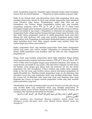 berarti mengandung pengertian “janganlah engkau bepergian dengan tujuan berdagang,
mencari ilmu atau meraih kebaikan…..”. Pengertian ini sejenis kegilaan yang pasti salah.
Hadits di atas memuat obyek yang dikecualikan namun tidak mengandung obyek yang
mendapat pengecualian. Karena itu obyek yang mendapt pengecualian harus diandaikan
sesuai konsensus pakar bahasa. Pengandaiannya sendiri tidak lebih dari tiga
kemungkinan saja. Pertama, dengan mengandaikan kalimat qabr yang kemudian
mengandung pengertian (
‫إ إ‬
‫ا ل إ‬
) (Tidak boleh
bersungguh-sungguh pergi melakukan perjalanan jauh ketika hendak menuju ke kuburan
kecuali saat hendak ke tiga masjid ). Pengandaian ini didasarkan atas pandangan orang
menggunakan hadits sebagai argumen larangan bepergian dengan tujuan berziarah. Anda
lihat sendiri bahwa pengandaian semacam ini adalah pengandaian lemah yang harus
dibuang dan tidak ditoleransi oleh orang yang memiliki pengetahuan paling rendah
tentang bahasa Arab. Pengandaian ini tidak pantas dialamatkan kepada sosok paling fasih
dalam melafalkan huruf dlodl. Maka sungguh mustahil orang sekaliber beliau Saw
sepakat dengan gaya bahasa yang rendah ini.
Kedua, pengandaian obyek yang mendapat pengecualian dalam hadits menggunakan
kalimat yang umum yaitu makaan (tempat). Pengandaian ini sebagaimana diuraikan
dimuka adalah pengandaian yang disepakati salah dan tidak ada yang menggunakan
pengandaian ini.
Ketiga, obyek yang mendapat pengecualian dalam hadits diandaikan dengan kalimat
masjid yang kemudian rangkaian kalimatnya berbunyi (
‫إ إ‬
‫ا لإ‬
) (Tidak boleh bersungguh-sungguh pergi melakukan perjalanan jauh menuju ke
masjid kecuali saat hendak ke tiga masjid ). Kita lihat bahwa ungkapan ini telah selaras
dan berjalan sesuai dengan gaya bahasa fasih dan kerancuan arti dari dua bentuk
pengandaian lain telah tersingkirkan. Cahaya kenabian juga terlihat dalam ungkapan
ketiga ini dan hati orang yang bertakwa merasa tentram menisbatkan pengandaian ini
kepada Rasulullah Saw. Dipilihnya bentuk pengandaian ketiga ini jika dipastikan tidak
ditemukan riwayat lain yang menjelaskan obyek yang mendapat pengecualian. Namun
jika riwayat lain ini ditemukan maka haram bagi orang yang beragama Islam untuk
berpindah dari riwayat ini dengan memilih pengandaian semata yang tidak memiliki
pijakan pada bahasa yang fasih.
Alhamdulillah, kami telah menemukan dalam Assunnah Annabawiyyah dari jalur riwayat
yang mu’tabar hadits yang menjelaskan obyek yang mendapat pengecualian. Di
antaranya adalah riwayat Al-Imam Ahmad dari jalur Syahr ibnu Hausab, ia berkata, aku
mendengar Abu Said berkata, Rasulullah Saw bersabda :

‫ام وا‬

‫ا‬

‫ا‬

‫ة‬

‫ا‬

‫إ‬

‫ر‬

‫أن‬
‫ي‬

‫و‬

‫ا‬

“Tidak selayaknya unta tunggangan dipasang pelananya menuju masjid yang
didalamnya hendak dikerjakan sholat selain Masjidil Haram, Masjidil Aqsha dan
masjidku ini.”

176

 
