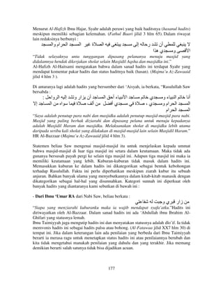 Menurut Al-Hafizh Ibnu Hajar, Syahr adalah perawi yang baik haditsnya (hasanul hadits)
meskipun memiliki sebagian kelemahan. (Fathul Baari jilid 3 hlm 65). Dalam riwayat
lain redaksinya berbunyi :

‫ام وا‬

‫ا‬

‫ا‬

‫ة‬

‫ا‬

‫إ‬

‫ر‬

‫أن‬
‫يه ا‬

‫و‬

‫ا‬

“Tidak selayaknya unta tunggangan dipasang pelananya menuju masjid yang
didalamnya hendak dikerjakan sholat selain Masjidil Aqsha dan masjidku ini.”
Al-Hafizh Al-Haitsami mengatakan bahwa dalam sanad hadits ini terdapat Syahr yang
mendapat komentar pakar hadits dan status haditnya baik (hasan). (Majma’u Az-Zawaaid
jilid 4 hlm 3 ).
Di antaranya lagi adalah hadits yang bersumber dari ‘Aisyah, ia berkata, “Rasulullah Saw
bersabda :

:
‫إ‬

‫إ ا وا‬
‫ا‬
‫ا‬

‫أن ار و‬
‫ة‬
‫أ‬

‫ا‬

‫ءأ‬
‫يأ‬

‫ا‬
‫ة‬

‫ي‬
،‫ي‬

‫ءو‬
‫ام و‬
‫ام‬

‫ا‬
‫ا‬
‫ا‬

‫أ‬
‫ا‬
‫ا‬

“Saya adalah penutup para nabi dan masjidku adalah penutup masjid-masjid para nabi.
Masjid yang paling berhak diziarahi dan dipasang pelana untuk menuju kepadanya
adalah Masjidil Haram dan masjidku. Melaksanakan sholat di masjidku lebih utama
daripada seribu kali sholat yang dilakukan di masjid-masjid lain selain Masjidil Haram.”
HR Al-Bazzaar (Majma’u Az-Zawaaid jilid 4 hlm 3).
Statemen beliau Saw mengenai masjid-masjid itu untuk menjelaskan kepada ummat
bahwa masjid-masjid di luar tiga masjid ini setara dalam keutamaan. Maka tidak ada
gunanya bersusah payah pergi ke selain tiga masjid ini. Adapun tiga masjid ini maka ia
memiliki keutamaan yang lebih. Kuburan-kuburan tidak masuk dalam hadits ini.
Memasukkan kuburan ke dalam hadits ini dikategorikan sebagai bentuk kebohongan
terhadap Rasulullah. Fakta ini perlu diperhatikan meskipun ziarah kubur itu sebuah
anjuran. Bahkan banyak ulama yang menyebutkannya dalam kitab-kitab manasik dengan
dikategorikan sebagai hal-hal yang disunnahkan. Kategori sunnah ini diperkuat oleh
banyak hadits yang diantaranya kami sebutkan di bawah ini :
- Dari Ibnu ‘Umar RA dari Nabi Saw, beliau berkata :

‫يو‬

‫زار‬

“Siapa yang menziarahi kuburanku maka ia wajib mendapat syafa’atku.”Hadits ini
diriwayatkan oleh Al-Bazzaar. Dalam sanad hadits ini ada ‘Abdullah ibnu Ibrahim AlGhifari yang statusnya lemah.
Ibnu Taimiyyah juga mengutip hadits ini dan menyatakan statusnya adalah dlo’if. Ia tidak
memvonis hadits ini sebagai hadits palsu atau bohong. (Al-Fatawaa jilid XX7 hlm 30) di
tempat ini. Jika dalam keterangan lain ada penilaian yang berbeda dari Ibnu Taimiyyah
berarti ia merasa ragu untuk menetapkan status hadits ini atau penilaiannya berubah dan
kita tidak mengetahui manakah penilaian yang dahulu dan yang terakhir. Jika memang
demikian berarti salah satunya tidak bisa dijadikan acuan.

177

 