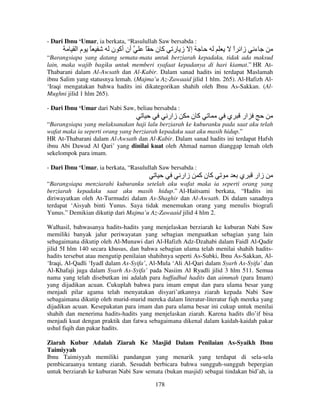 - Dari Ibnu ‘Umar, ia berkata, “Rasulullah Saw bersabda :

‫ً ما‬

‫أن أآ ن‬

ً

‫آن‬

‫إ ز ر‬

‫زا ا‬
ً

‫ء‬

“Barangsiapa yang datang semata-mata untuk berziarah kepadaku, tidak ada maksud
lain, maka wajib bagiku untuk memberi syafaat kepadanya di hari kiamat.” HR AtThabarani dalam Al-Awsath dan Al-Kabir. Dalam sanad hadits ini terdapat Maslamah
ibnu Salim yang statusnya lemah. (Majma’u Az-Zawaaid jilid 1 hlm. 265). Al-Hafizh Al‘Iraqi mengatakan bahwa hadits ini dikategorikan shahih oleh Ibnu As-Sakkan. (AlMughni jilid 1 hlm 265).
- Dari Ibnu ‘Umar dari Nabi Saw, beliau bersabda :

‫زار‬

‫آن‬

‫ي‬

‫ار‬

“Barangsiapa yang melaksanakan haji lalu berziarah ke kuburanku pada saat aku telah
wafat maka ia seperti orang yang berziarah kepadaku saat aku masih hidup.”
HR At-Thabarani dalam Al-Awsath dan Al-Kabir. Dalam sanad hadits ini terdapat Hafsh
ibnu Abi Dawud Al Qari’ yang dinilai kuat oleh Ahmad namun dianggap lemah oleh
sekelompok para imam.
- Dari Ibnu ‘Umar, ia berkata, “Rasulullah Saw bersabda :

‫زار‬

‫آنآ‬

‫ي‬

‫زار‬

“Barangsiapa menziarahi kuburanku setelah aku wafat maka ia seperti orang yang
berziarah kepadaku saat aku masih hidup.” Al-Haitsami berkata, “Hadits ini
diriwayatkan oleh At-Turmudzi dalam As-Shaghir dan Al-Awsath. Di dalam sanadnya
terdapat ‘Aisyah binti Yunus. Saya tidak menemukan orang yang menulis biografi
Yunus.” Demikian dikutip dari Majma’u Az-Zawaaid jilid 4 hlm 2.
Walhasil, bahwasanya hadits-hadits yang menjelaskan berziarah ke kuburan Nabi Saw
memiliki banyak jalur periwayatan yang sebagian menguatkan sebagian yang lain
sebagaimana dikutip oleh Al-Munawi dari Al-Hafizh Adz-Dzahabi dalam Faidl Al-Qadir
jilid 5I hlm 140 secara khusus, dan bahwa sebagian ulama telah menilai shahih haditshadits tersebut atau mengutip penilaian shahihnya seperti As-Subki, Ibnu As-Sakkan, Al‘Iraqi, Al-Qadli ‘Iyadl dalam As-Syifa’, Al-Mula ‘Ali Al-Qari dalam Syarh As-Syifa’ dan
Al-Khafaji juga dalam Syarh As-Syifa’ pada Nasiim Al Ryadli jilid 3 hlm 511. Semua
nama yang telah disebutkan ini adalah para huffadhul hadits dan aimmah (para Imam)
yang dijadikan acuan. Cukuplah bahwa para imam empat dan para ulama besar yang
menjadi pilar agama telah menyatakan disyari’atkannya ziarah kepada Nabi Saw
sebagaimana dikutip oleh murid-murid mereka dalam literatur-literatur fiqh mereka yang
dijadikan acuan. Kesepakatan para imam dan para ulama besar ini cukup untuk menilai
shahih dan menerima hadits-hadits yang menjelaskan ziarah. Karena hadits dlo’if bisa
menjadi kuat dengan praktik dan fatwa sebagaimana dikenal dalam kaidah-kaidah pakar
ushul fiqih dan pakar hadits.
Ziarah Kubur Adalah Ziarah Ke Masjid Dalam Penilaian As-Syaikh Ibnu
Taimiyyah
Ibnu Taimiyyah memiliki pandangan yang menarik yang terdapat di sela-sela
pembicaraanya tentang ziarah. Sesudah berbicara bahwa sungguh-sungguh bepergian
untuk berziarah ke kuburan Nabi Saw semata (bukan masjid) sebagai tindakan bid’ah, ia
178

 