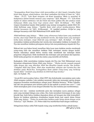 “Sesungguhnya Kami benar-benar telah mencurahkan air (dari langit), kemudian Kami
belah bumi dengan sebaik-baiknya, lalu Kami tumbuhkan biji-bijian di bumi itu.” (Q.S.
`Abasa : 25-27) "Lalu Kami mengutus roh Kami kepadanya, Maka ia menjelma di
hadapannya (dalam bentuk) manusia yang sempurna." (Q.S. Maryam : 17) "Lalu Kami
tiupkan ke dalam (tubuh)nya ruh dari Kami dan Kami jadikan Dia dan anaknya tanda
(kekuasaan Allah) yang besar bagi semesta alam." (Q.S. Al-Anbiyaa` : 91). Nafkh
(tiupan) disandarkan kepada Allah padahal yang meniup sesungguhnya adalah Jibril AS.
Allah berfirman yang Artinya : "Apabila Kami telah selesai membacakannya Maka
ikutilah bacaannya itu." (Q.S. Al-Qiyaamah : 18 ) padahal pembaca Al-Qur’an yang
didengar bacaannya oleh Nabi Muhammad SAW adalah Jibril.
Allah berfirman yang Artinya : "Maka (yang sebenarnya) bukan kamu yang membunuh
mereka, akan tetapi Allah-lah yang membunuh mereka, dan bukan kamu yang melempar
ketika kamu melempar, tetapi Allah-lah yang melempar." (Q.S. Al-Anfaal : 17) Allah
meniadakan tindakan pembunuhan dari mereka dan menetapkan tindakan itu kepada diriNya dan menafikan tindakan pelemparan darinya lalu menyandarkannya kepada diri-Nya.
Maksud dari ayat bukan berarti menafikan fakta kasat mata tindakan mereka membunuh
orang-orang kafir dan menafikan tindakan Nabi melempari mereka dengan kerikil.
Namun maksudnya adalah bahwa mereka tidak membunuh dan melempar dalam
pengertian sebagaimana Allah membunuh dan melempar yaitu penciptaan dan kepastian.
Sebab kedua pengertian ini adalah dua makna yang memiliki arti berbeda.
Kadangkala Allah menisbatkan tindakan kepada diri-Nya dan Nabi Muhammad secara
bersamaan sebagaimana firman Allah yang Artinya : "Jikalau mereka sungguh-sungguh
ridha dengan apa yang diberikan Allah dan RasulNya kepada mereka, dan berkata:
"Cukuplah Allah bagi Kami, Allah akan memberikan sebagian dari karunia-Nya dan
demikian (pula) Rasul-Nya, Sesungguhnya Kami adalah orang-orang yang berharap
kepada Allah," (tentulah yang demikian itu lebih baik bagi mereka)."
(Q.S. At-Taubah : 59).
‘Aisyah RA meriwayatkan bahwa Allah SWT jika berkehendak menciptakan janin maka
Allah mengutus malaikat. Lalu malaikat memasuki rahim dan memungut sperma dengan
tangannya kemudian membentuknya sebagai jasad. Malaikat bertanya, “Wahai Tuhanku,
laki-laki atau perempuan jenis kelamin janin ini dan apakah ia normal atau cacat ?”. Lalu
Allah menetapkan janin sesuai dengan kehendak-Nya dan malaikat pun membentuknya.
Dalam versi lain : malaikat membentuk janin dan meniupkan nyawa padanya sebagai
janin yang mendapat bahagia atau celaka. Jika Anda memahami keterangan di atas maka
jelaslah bagi Anda bahwa tindakan digunakan dalam arti beragam dan tidak kontradiktif.
Karena itu tindakan adakalanya disandarkan kepada benda mati seperti dalam firman
Allah yang Artinya : "Pohon itu memberikan buahnya pada Setiap musim dengan seizin
Tuhannya." (Q.S. Ibrahim : 25). Pohon tidak bisa memberikan buah dengan sendirinya.
Sebagaimana halnya sabda Nabi kepada orang yang memberikan beliau sebuah kurma :

َ ْ َ ََ َ ِ ْ َ ْ َ ْ َ َ ْ ُ
‫ه‬
18

 