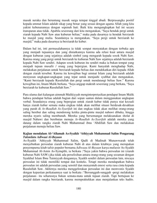 masuk neraka dan beruntung masuk surga tempat tinggal abadi. Berprasangka positif
kepada ummat Islam adalah sikap yang benar yang sesuai dengan agama Allah yang kita
yakini kebenarannya dengan sepenuh hati. Baik kita mengungkapkan hal ini secara
transparan atau tidak. Apabila seseorang dari kita mengatakan, “Saya hendak pergi untuk
ziarah kepada Nabi Saw atau kuburan beliau,” maka pada dasarnya ia hendak berziarah
ke masjid yang mulia. Seandainya ia mengatakan, “Saya pergi untuk berziarah ke
masjid,” maka pada dasarnya ia berziarah ke kubur.
Dalam hal ini, inti permasalahannya ia tidak sempat menyatakan dengan terbuka apa
yang menjadi tujuannya dan yang diniatkannya karena ada relasi kuat antara masjid
dengan kuburan yang sejatinya adalah simbol yang mengarah kepada sosok Nabi Saw.
Karena orang yang pergi untuk berziarah ke kuburan Nabi Saw sejatinya adalah berziarah
kepada Nabi Saw sendiri. Adapun sosok kuburan itu sendiri maka ia bukan tempat yang
menjadi tujuan musafir / orang yang bepergian. Kami hanyalah menghadap Nabi,
melakukan perjalanan untuk berziarah kepada beliau dan mendekatkan diri kepada Allah
dengan ziarah tersebut. Karena itu kewajiban bagi ummat Islam yang berziarah adalah
menyusun ungkapan-ungkapan yang tepat untuk menjauhi syubhat dan mengatakan,
“Kami berziarah kepada Rasulullah dan pergi untuk mendatangi beliau Saw.” Karena
kewajiban ini, Imam Malik berkata, “Saya anggap makruh seseorang yang berkata, “Saya
berziarah ke kuburan Rasulullah Saw.”
Para ulama dari kalangan aimmah Malikiyyah menginterpretasikan pendapat Imam Malik
bahwa pendapat beliau adalah bagian dari sopan santun dalam menggunakan ungkapan
verbal. Seandainya orang yang bepergian untuk ziarah kubur tidak punya niat kecuali
hanya ziarah kubur semata maka engkau tidak akan melihat situasi berdesak-desakkan
yang parah di Ar-Raudlah As-Syarifah ini dan engkau tidak akan melihat orang-orang
saling berebut dan saling mendorong ketika pintu-pintu masjid nabawi dibuka, hingga
mereka nyaris saling membunuh. Mereka yang bersemangat melaksanakan sholat di
masjid Nabawi dan berebutan menuju Ar-Raudlah As-Syarifah adalah mereka yang
datang dalam rangka ziarah Nabi Muhammad ibnu ‘Abdillah Saw dan melakukan
perjalanan menuju beliau Saw.
Kajian mendalam Al-‘Allamah As-Syaikh ‘Athiyyah Muhammad Salim Pengarang
Takmilatu Adlwaai Al-Bayaan
As-Syaikh ‘Athiyyah Muhammad Salim, Qadli di Madinah Munawwarah telah
menyebutkan persoalan ziarah kuburan Nabi di atas dalam kitabnya yang merupakan
penyempurna kitab tafsir populer bernama Adlwaau Al-Bayaan karya mufassir As-Syaikh
Muhammad Al-Amin As-Syinqithi, ia berkata :“Saya yakin bahwa persoalan ini (ziarah
kuburan Nabi SAW) jika tidak ada perselisihan antara orang-orang yang sezaman dengan
Syaikhul Islam Ibnu Taimiyyah dengannya, Syaikh sendiri dalam persoalan lain, niscaya
persoalan ini tidak memiliki tempat dan konteks. Tetapi mereka mendapatkan bahwa
persoalan ini adalah persoalan yang sensitif dan menyentuh emosi serta rasa cinta kepada
Rasulullah Saw. Akhirnya mereka menggelorakan persoalan ini dan memvonis Syaikh
dengan kepastian perkataannya saat ia berkata :“Bersungguh-sungguh -pergi melakukan
perjalanan– itu seharusnya bukan semata-mata untuk tujuan ziarah. Tapi bertujuan ke
masjid dalam rangka berziarah, karena mempraktekkan atau menjalankan teks hadits.
180

 