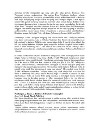 Akhirnya mereka mengatakan apa yang jelas-jelas tidak pernah dikatakan Ibnu
Taimiyyah sebagai perkataannya. Jika ucapan Ibnu Taimiyyah dipahami sebagai
peniadaan sebagai ganti pelarangan niscaya hal ini sesuai. Maksudnya ziarah ke kuburan
Nabi tanpa mengunjungi masjid adalah hal yang tidak mungkin terjadi. Sebab Syaikh
sendiri tidak pernah melarang ziarah dan memberi salam kepada beliau. Bahkan beliau
mengkategorikannya sebagai keutamaan dan hal-hal yang dapat mendekatkan diri kepada
Allah. Ibnu Taimiyyah hanyalah konsisten dengan teks hadits dalam hal Bersungguhsungguh -melakukan perjalanan- menuju masjid dan hal-hal apa saja yang di antaranya
adalah memberi salam kepada beliau, sebagaimana ia jelaskan dalam kitab-kitabnya.”
Demikian ucapan As-Syaikh ‘Athiyyah dalam Adlwaau Al-Bayaan (jilid 8 hlm 586).
Selanjutnya Syaikh ‘Athiyyah mengutip dari tulisan-tulisan Ibnu Taimiyyah statemen
yang kami kutip darinya. Lalu ia berkata :“Statemen Ibnu Taimiyyah mengindikasikan
bahwa ziarah ke kuburan Nabi Saw dan mengerjakan sholat di masjid beliau adalah dua
hal yang saling berkaitan. Siapapun yang mengklaim keduanya terpisah dalam praktek
maka ia telah menentang fakta. Jika terbukti ada keterkaitan antara keduanya maka
lenyaplah perselisihan dan sirna faktor penyebab persengketaan. Walhamdulillahi Rabbil
‘Alamin.
Di tempat lain halaman 346 pada pembahasan mengqashar sholat dalam perjalanan dalam
rangka ziarah ke kuburan orang-orang sholih, Syaikh ‘Athiyyah menjelaskan empat
pendapat dari murid-murid Ahmad : Yang ketiga, sholat dapat diqashar dalam perjalanan
ziarah ke kuburan Nabi kita Saw. Adlwaa’u Al-Bayaan jilid 8 hlm 590. Selanjutnya
Syaikh ‘Athiyyah berkata, “Statemen Ibnu Taimiyyah ini adalah ungkapan yang telah
mencapai batas dalam kejelasan darinya bahwa antara ziarah kuburan Nabi dan sholat di
masjid beliau tidak bisa dipisahkan di mata para ulama.” Menyangkut orang bodoh,
Syaikh ‘Athiyyah menyatakan, “Adapun orang yang tidak mengetahui keterkaitan ini
maka ia terkadang tidak punya tujuan kecuali pergi ke kuburan. Kemudian ia pasti
melaksanakan sholat di masjid Nabi yang akhirnya ia mendapat pahala karenanya.
Larangan yang ia kerjakan namun ia tidak mengetahui bahwa hal itu dilarang
membuatnya tidak berhak disiksa. Berarti ia memperoleh pahala dan tidak mendapat
dosa.” Adlwaa’u Al-Bayaan jilid 8 hlm 590. Dari statemen Syaikh ‘Athiyyah menjadi
jelas bagi Anda bahwa orang menuju kuburan dalam kondisi apapun tidak terhalang
untuk mendapat pahala. Maka apakah bisa dikatakan kepadanya bahwa ia berbuat bid’ah,
sesat atau musyrik? Subhaanaka Hadza Buhtaanun ‘Adhim.
Pandangan Al-Imam Al-Hafizh Adz-Dzahabi Menyangkut
‫ ــ ا ــ ل‬Untuk Ziarah Nabi Saw
Dari Hasan ibnu Hasan ibnu ‘Ali bahwasanya ia melihat seorang lelaki berdiri di dalam
rumah yang terdapat kuburan Nabi Saw seraya berdo’a dan mendo’akan sholawat untuk
beliau. Lalu Hasan berkata kepadanya, “Jangan kau lakukan ini, karena Rasulullah telah
bersabda :
“Jangan jadikan rumahku sebagai perayaan, jangan jadikan rumah-rumah kalian
sebagai kuburan dan sampaikan sholawat kepadaku di manapun kalian berada. Karena
sholawat kalian disampaikan kepadaku.”

181

 