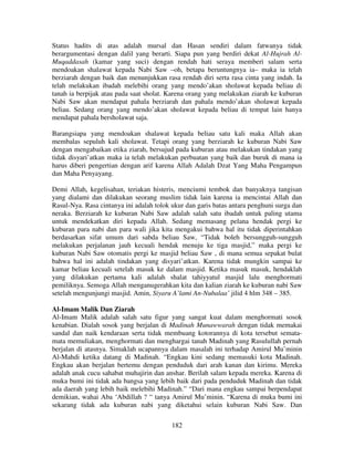 Status hadits di atas adalah mursal dan Hasan sendiri dalam fatwanya tidak
berargumentasi dengan dalil yang berarti. Siapa pun yang berdiri dekat Al-Hujrah AlMuqaddasah (kamar yang suci) dengan rendah hati seraya memberi salam serta
mendoakan shalawat kepada Nabi Saw –oh, betapa beruntungnya ia– maka ia telah
berziarah dengan baik dan menunjukkan rasa rendah diri serta rasa cinta yang indah. Ia
telah melakukan ibadah melebihi orang yang mendo’akan sholawat kepada beliau di
tanah ia berpijak atau pada saat sholat. Karena orang yang melakukan ziarah ke kuburan
Nabi Saw akan mendapat pahala berziarah dan pahala mendo’akan sholawat kepada
beliau. Sedang orang yang mendo’akan sholawat kepada beliau di tempat lain hanya
mendapat pahala bersholawat saja.
Barangsiapa yang mendoakan shalawat kepada beliau satu kali maka Allah akan
membalas sepuluh kali sholawat. Tetapi orang yang berziarah ke kuburan Nabi Saw
dengan mengabaikan etika ziarah, bersujud pada kuburan atau melakukan tindakan yang
tidak disyari’atkan maka ia telah melakukan perbuatan yang baik dan buruk di mana ia
harus diberi pengertian dengan arif karena Allah Adalah Dzat Yang Maha Pengampun
dan Maha Penyayang.
Demi Allah, kegelisahan, teriakan histeris, menciumi tembok dan banyaknya tangisan
yang dialami dan dilakukan seorang muslim tidak lain karena ia mencintai Allah dan
Rasul-Nya. Rasa cintanya ini adalah tolok ukur dan garis batas antara penghuni surga dan
neraka. Berziarah ke kuburan Nabi Saw adalah salah satu ibadah untuk paling utama
untuk mendekatkan diri kepada Allah. Sedang memasang pelana hendak pergi ke
kuburan para nabi dan para wali jika kita mengakui bahwa hal itu tidak diperintahkan
berdasarkan sifat umum dari sabda beliau Saw, “Tidak boleh bersungguh-sungguh
melakukan perjalanan jauh kecuali hendak menuju ke tiga masjid,” maka pergi ke
kuburan Nabi Saw otomatis pergi ke masjid beliau Saw , di mana semua sepakat bulat
bahwa hal ini adalah tindakan yang disyari’atkan. Karena tidak mungkin sampai ke
kamar beliau kecuali setelah masuk ke dalam masjid. Ketika masuk masuk, hendaklah
yang dilakukan pertama kali adalah shalat tahiyyatul masjid lalu menghormati
pemiliknya. Semoga Allah menganugerahkan kita dan kalian ziarah ke kuburan nabi Saw
setelah mengunjungi masjid. Amin, Siyaru A’lami An-Nubalaa’ jilid 4 hlm 348 – 385.
Al-Imam Malik Dan Ziarah
Al-Imam Malik adalah salah satu figur yang sangat kuat dalam menghormati sosok
kenabian. Dialah sosok yang berjalan di Madinah Munawwarah dengan tidak memakai
sandal dan naik kendaraan serta tidak membuang kotorannya di kota tersebut sematamata memuliakan, menghormati dan menghargai tanah Madinah yang Rasulullah pernah
berjalan di atasnya. Simaklah ucapannya dalam masalah ini terhadap Amirul Mu’minin
Al-Mahdi ketika datang di Madinah. “Engkau kini sedang memasuki kota Madinah.
Engkau akan berjalan bertemu dengan penduduk dari arah kanan dan kirimu. Mereka
adalah anak cucu sahabat muhajirin dan anshar. Berilah salam kepada mereka. Karena di
muka bumi ini tidak ada bangsa yang lebih baik dari pada penduduk Madinah dan tidak
ada daerah yang lebih baik melebihi Madinah.” “Dari mana engkau sampai berpendapat
demikian, wahai Aba ‘Abdillah ? “ tanya Amirul Mu’minin. “Karena di muka bumi ini
sekarang tidak ada kuburan nabi yang diketahui selain kuburan Nabi Saw. Dan
182

 