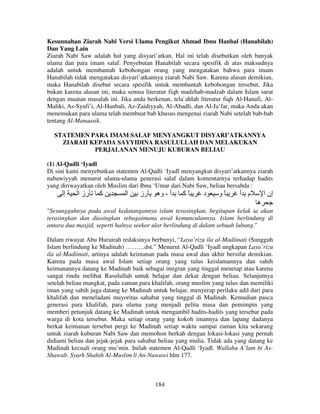 Kesunnahan Ziarah Nabi Versi Ulama Pengikut Ahmad Ibnu Hanbal (Hanabilah)
Dan Yang Lain
Ziarah Nabi Saw adalah hal yang disyari’atkan. Hal ini telah disebutkan oleh banyak
ulama dan para imam salaf. Penyebutan Hanabilah secara spesifik di atas maksudnya
adalah untuk membantah kebohongan orang yang mengatakan bahwa para imam
Hanabilah tidak mengatakan disyari’atkannya ziarah Nabi Saw. Karena alasan demikian,
maka Hanabilah disebut secara spesifik untuk membantah kebohongan tersebut. Jika
bukan karena alasan ini, maka semua literatur fiqh madzhab-madzab dalam Islam sarat
dengan muatan masalah ini. Jika anda berkenan, tela`ahlah literatur fiqh Al-Hanafi, AlMaliki, As-Syafi’i, Al-Hanbali, Az-Zaidiyyah, Al-Abadli, dan Al-Ja’far, maka Anda akan
menemukan para ulama telah membuat bab khusus mengenai ziarah Nabi setelah bab-bab
tentang Al-Manaasik.
STATEMEN PARA IMAM SALAF MENYANGKUT DISYARI’ATKANNYA
ZIARAH KEPADA SAYYIDINA RASULULLAH DAN MELAKUKAN
PERJALANAN MENUJU KUBURAN BELIAU
(1) Al-Qadli ‘Iyadl
Di sini kami menyebutkan statemen Al-Qadli ‘Iyadl menyangkut disyari’atkannya ziarah
nabawiyyah menurut ulama-ulama generasi salaf dalam komentarnya terhadap hadits
yang diriwayatkan oleh Muslim dari Ibnu ‘Umar dari Nabi Saw, beliau bersabda :

‫إ‬

‫رز ا‬

‫آ‬

‫ا‬

‫رز‬

‫أ ، وه‬

‫ًآ‬

‫د‬

‫ًو‬

‫م أ‬

‫إن ا‬
‫ه‬

"Sesungguhnya pada awal kedatangannya islam terasingkan, begitupun kelak ia akan
terasingkan dan diasingkan sebagaimana awal kemunculannya. Islam berlindung di
antara dua masjid, seperti halnya seekor ular berlindung di dalam sebuah lubang."
Dalam riwayat Abu Hurairah redaksinya berbunyi, “Laya’rizu ila al-Madiinati (Sungguh
Islam berlindung ke Madinah) ………dst.” Menurut Al-Qadli ‘Iyadl ungkapan Laya’rizu
ila al-Madiinati, artinya adalah keimanan pada masa awal dan akhir bersifat demikian.
Karena pada masa awal Islam setiap orang yang tulus keislamannya dan sahih
keimanannya datang ke Madinah baik sebagai imigran yang tinggal menetap atau karena
sangat rindu melihat Rasulullah untuk belajar dan dekat dengan beliau. Selanjutnya
setelah beliau mangkat, pada zaman para khalifah, orang muslim yang tulus dan memiliki
iman yang sahih juga datang ke Madinah untuk belajar, menyerap perilaku adil dari para
khalifah dan meneladani mayoritas sahabat yang tinggal di Madinah. Kemudian pasca
generasi para khalifah, para ulama yang menjadi pelita masa dan pemimpin yang
memberi petunjuk datang ke Madinah untuk mengambil hadits-hadits yang tersebar pada
warga di kota tersebut. Maka setiap orang yang kokoh imannya dan lapang dadanya
berkat keimanan tersebut pergi ke Madinah setiap waktu sampai zaman kita sekarang
untuk ziarah kuburan Nabi Saw dan memohon berkah dengan lokasi-lokasi yang pernah
didiami beliau dan jejak-jejak para sahabat beliau yang mulia. Tidak ada yang datang ke
Madinah kecuali orang mu’min. Inilah statemen Al-Qadli ‘Iyadl. Wallahu A’lam bi AsShawab. Syarh Shahih Al-Muslim li An-Nawawi hlm 177.

184

 
