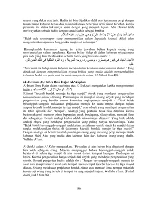 tempat yang dekat atau jauh. Hadits ini bisa dijadikan dalil atas keutamaan pergi dengan
tujuan ziarah kuburan beliau dan disunnahkannya bepergian demi ziarah tersebut, karena
perantara itu status hukumnya sama dengan yang menjadi tujuan. Abu Dawud telah
meriwayatkan sebuah hadits dengan sanad shahih sebagai berikut :

‫م‬

‫ا‬

‫أرد‬

‫ّ رو‬

‫ّ إ رد ا‬
ّ

‫أ‬

“Tidak ada seorangpun yang menyampaikan salam kepadaku kecuali Allah akan
mengembalikan nyawaku hingga aku menjawab salamnya.”
Renungkanlah keutamaan agung ini yaitu jawaban beliau kepada orang yang
menyampaikan salam kepadanya. Karena beliau hidup di dalam kuburan sebagaimana
para nabi yang lain. Berdasarkan sebuah hadits yang berstatus marfu’ :

‫د‬

‫ا‬

‫ذ‬

‫، رد ا ة ا‬

‫ا‬

‫رد رو‬

‫ن،و‬

‫ره‬

‫ءأ ء‬

‫ا‬

”Para nabi itu hidup dalam kuburan mereka dalam keadaan melaksanakan shalat.” Yang
dimaksud dengan mengembalikan nyawa beliau yang mulia adalah mengembalikan
kekuatan berbicara pada saat itu untuk menjawab salam. Al-Iidlaah hlm 488.
(4) Al-Imam Al-Hafizh Ibnu Hajar Al-‘Asqalani
Al-Imam Ibnu Hajar dalam syarhnya atas Al-Bukhari mengatakan ketika mengomentari
hadits :
‫ا لإ إ‬
Kalimat “kecuali hendak menuju ke tiga masjid” obyek yang mendapat pengecualian
(almustatsana minhu) dibuang. Pembuangan ini mungkin analogi obyek yang mendapat
pengecualian yang bersifat umum kemudian ungkapannya menjadi : “Tidak boleh
bersungguh-sungguh melakukan perjalanan menuju ke suatu tempat dengan tujuan
apapun kecuali hendak menuju ke tiga masjid,” atau obyek yang mendapat pengecualian
itu lebih spesifik dari “tempat”. Analogi yang pertama tidak bisa diterima karena
berkonsekuensi menutup pintu bepergian untuk berdagang, silaturrahim, mencari ilmu
dan sebagainya. Berarti analogi kedua adalah satu-satunya alternatif. Yang baik adalah
analogi obyek yang mendapat pengecualian yang paling banyak relevansinya. Yaitu
“Tidak boleh bersungguh-sungguh melakukan perjalanan -untuk ziarah ke masjid dalam
rangka melaksanakan sholat di dalamnya- kecuali hendak menuju ke tiga masjid.”
Dengan analogi ini berarti batallah pandangan orang yang melarang pergi menuju ziarah
kuburan Nabi Saw yang mulia dan kuburan lain dari kuburan orang-orang shalih.
Wallahu A’lam.
As-Subki dalam Al-Kabir mengatakan, “Persoalan di atas belum bisa dipahami dengan
baik oleh sebagian orang. Mereka menganggap bahwa bersungguh-sungguh untuk
berziarah di selain tiga masjid di atas masuk dalam kategori larangan. Pandangan ini
keliru. Karena pengecualian hanya terjadi dari obyek yang mendapat pengecualian yang
sejenis. Berarti pengertian hadits adalah sbb : “Jangan bersungguh-sungguh menuju ke
salah satu masjid atau ke salah satu tempat karena tempat tersebut kecuali ke tiga masjid
di atas. Sedang melakukan perjalanan hendak ziarah atau mencari ilmu, tempat bukanlah
tujuan tapi orang yang berada di tempat itu yang menjadi tujuan. Wallahu a’lam. (Fathul
Baari jilid 3 hlm 66)

186

 