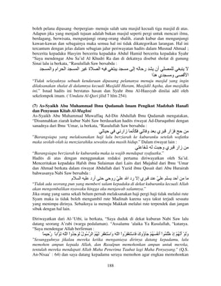 boleh pelana dipasang -berpergian- menuju salah satu masjid kecuali tiga masjid di atas.
Adapun jika yang menjadi tujuan adalah bukan masjid seperti pergi untuk mencari ilmu,
berdagang, berwisata, mengunjungi orang-orang shalih, ziarah kubur dan mengunjungi
kawan-kawan dan sebagainya maka semua hal ini tidak dikategorikan larangan. Hal ini
tercantum dengan jelas dalam sebagian jalur periwayatan hadits dalam Musnad Ahmad ;
bercerita kepadaku Hasyim bercerita kepadaku Abdul Hamid bercerita kepadaku Syahr
“Saya mendengar Abu Sa’id Al Khudri Ra dan di dekatnya disebut sholat di gunung
Sinai lalu ia berkata, “Rasulullah Saw bersabda :

‫ام وا‬

‫ا‬

‫ا‬

‫ة‬

‫ا‬

‫إ‬

‫ر‬

‫أن‬
‫يه ا‬

‫و‬

‫ا‬

“Tidak selayaknya sebuah kendaraan dipasang pelananya menuju masjid yang ingin
dilaksanakan shalat di dalamnya kecuali Masjidil Haram, Masjidil Aqsha, dan masjidku
ini.” Isnad hadits ini berstatus hasan dan Syahr ibnu Al-Hausyab dinilai adil oleh
sekelompok imam. (‘Umdatu Al-Qari jilid 7 hlm 254).
(7) As-Syaikh Abu Muhammad Ibnu Qudamah Imam Pengikut Madzhab Hanafi
dan Penyusun Kitab Al-Mughni
As-Syaikh Abu Muhammad Muwaffaq Ad-Din Abdullah Ibnu Qudamah mengatakan,
“Disunnahkan ziarah kubur Nabi Saw berdasarkan hadits riwayat Ad-Daruquthni dengan
sanadnya dari Ibnu ‘Umar, ia berkata, “Rasulullah Saw bersabda :

‫زار‬

‫و‬

‫ي‬

‫ار‬

”Barangsiapa yang melaksanakan haji lalu berziarah ke kuburanku setelah wafatku
maka seolah-olah ia menziarahiku sewaktu aku masih hidup.” Dalam riwayat lain :

‫يو‬

‫زار‬

“Barangsiapa berziarah ke kuburanku maka ia wajib mendapat syafaatku.”
Hadits di atas dengan menggunakan redaksi pertama diriwayatkan oleh Sa’id.
Menceritakan kepadaku Hafsh ibnu Sulaiman dari Laits dari Mujahid dari Ibnu ‘Umar
dan Ahmad berkata dalam riwayat Abdullah dari Yazid ibnu Qusait dari Abu Hurairah
bahwasanya Nabi Saw bersabda :

‫م‬

‫ا‬

‫أرد‬

‫ّ رو‬

‫ي إ رد ا‬

ّ

‫أ‬

“Tidak ada seorang pun yang memberi salam kepadaku di dekat kuburanku kecuali Allah
akan mengembalikan nyawaku hingga aku menjawab salamnya.”
Jika orang yang sama sekali belum pernah melaksanakan haji pergi haji tidak melalui rute
Syam maka ia tidak boleh mengambil rute Madinah karena saya takut terjadi sesuatu
yang menimpa dirinya. Sebaiknya ia menuju Makkah melalui rute terpendek dan jangan
sibuk dengan hal lain.
Diriwayatkan dari Al-‘Utbi, ia berkata, “Saya duduk di dekat kuburan Nabi Saw lalu
datang seorang A’rabi (warga pedalaman). “Assalamu ‘alaika Ya Rasulallah, “katanya.
“Saya mendengar Allah berfirman :

ً ِ ‫ُ ل َ َ َ ُواْ ا ّ َ َ ا ً ر‬
ُ

‫وَ ْ أ ُ ْ ِذ َ ُ اْ أ ُ َ ُ ْ َ ُوك َ ْ َ ْ َ ُواْ ا ّ َ َا ْ َ ْ َ َ َ ُ ُ ا‬
‫و‬
َ ‫ؤ‬
َ
‫َ َ إ‬

"Sesungguhnya jikalau mereka ketika menganiaya dirinya datang kepadamu, lalu
memohon ampun kepada Allah, dan Rasulpun memohonkan ampun untuk mereka,
tentulah mereka mendapati Allah Maha Penerima Taubat lagi Maha Penyayang." (Q.S.
An-Nisaa` : 64) dan saya datang kepadamu seraya memohon agar engkau memohonkan
188

 