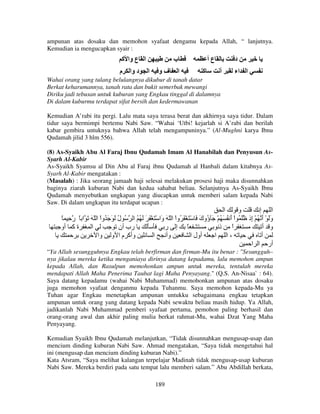 ampunan atas dosaku dan memohon syafaat dengamu kepada Allah, “ lanjutnya.
Kemudian ia mengucapkan syair :

‫ا ع وا آ‬
‫م‬

‫د وا‬

‫ب‬
‫ا‬

‫فو‬

‫ا‬

‫عأ‬
‫آ‬

‫د‬
‫أ‬

‫ا اء‬

Wahai orang yang tulang belulangnya dikubur di tanah datar
Berkat keharumannya, tanah rata dan bukit semerbak mewangi
Diriku jadi tebusan untuk kuburan yang Engkau tinggal di dalamnya
Di dalam kuburmu terdapat sifat bersih dan kedermawanan
Kemudian A’rabi itu pergi. Lalu mata saya terasa berat dan akhirnya saya tidur. Dalam
tidur saya bermimpi bertemu Nabi Saw. “Wahai ‘Utbi! kejarlah si A’rabi dan berilah
kabar gembira untuknya bahwa Allah telah mengampuninya.” (Al-Mughni karya Ibnu
Qudamah jilid 3 hlm 556).
(8) As-Syaikh Abu Al Faraj Ibnu Qudamah Imam Al Hanabilah dan Penyusun AsSyarh Al-Kabir
As-Syaikh Syamsu al Din Abu al Faraj ibnu Qudamah al Hanbali dalam kitabnya AsSyarh Al-Kabir mengatakan :
(Masalah) : Jika seorang jamaah haji selesai melakukan prosesi haji maka disunnahkan
baginya ziarah kuburan Nabi dan kedua sahabat beliau. Selanjutnya As-Syaikh Ibnu
Qudamah menyebutkan ungkapan yang diucapkan untuk memberi salam kepada Nabi
Saw. Di dalam ungkapan itu terdapat ucapan :

‫ا‬
‫و‬
‫ا إ‬
ً ِ ‫وَ ْ أ ُ ْ ِذ َ ُ اْ أ ُ َ ُ ْ َ ُوك َ ْ َ ْ َ ُواْ ا ّ َ َا ْ َ ْ َ َ َ ُ ُ ا ُ ل َ َ َ ُواْ ا ّ َ َ ا ً ر‬
ُ
‫و‬
َ ‫ؤ‬
َ
‫َ َ إ‬
‫ة آ أو‬
‫ا‬
‫رب أن‬
‫ً إ ر‬
‫ا ذ‬
ً
‫و أ‬
‫وأآ م ا و وا‬
‫ا‬
‫وأ‬
‫أول ا‬
‫،ا ا‬
‫أ‬
‫أر ا ا‬
“Ya Allah sesungguhnya Engkau telah berfirman dan firman-Mu itu benar : "Sesungguh–
nya jikalau mereka ketika menganiaya dirinya datang kepadamu, lalu memohon ampun
kepada Allah, dan Rasulpun memohonkan ampun untuk mereka, tentulah mereka
mendapati Allah Maha Penerima Taubat lagi Maha Penyayang." (Q.S. An-Nisaa` : 64).
Saya datang kepadamu (wahai Nabi Muhammad) memohonkan ampunan atas dosaku
juga memohon syafaat denganmu kepada Tuhanmu. Saya memohon kepada-Mu ya
Tuhan agar Engkau menetapkan ampunan untukku sebagaimana engkau tetapkan
ampunan untuk orang yang datang kepada Nabi sewaktu beliau masih hidup. Ya Allah,
jadikanlah Nabi Muhammad pemberi syafaat pertama, pemohon paling berhasil dan
orang-orang awal dan akhir paling mulia berkat rahmat-Mu, wahai Dzat Yang Maha
Penyayang.
Kemudian Syaikh Ibnu Qudamah melanjutkan, “Tidak disunnahkan mengusap-usap dan
mencium dinding kuburan Nabi Saw. Ahmad mengatakan, “Saya tidak mengetahui hal
ini (mengusap dan mencium dinding kuburan Nabi).”
Kata Atsram, “Saya melihat kalangan terpelajar Madinah tidak mengusap-usap kuburan
Nabi Saw. Mereka berdiri pada satu tempat lalu memberi salam.” Abu Abdillah berkata,
189

 