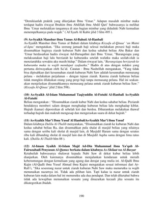 “Demikianlah praktik yang dikerjakan Ibnu ‘Umar.” Adapun masalah mimbar maka
terdapat hadits riwayat Ibrahim ibnu Abdillah ibnu Abdil Qari’ bahwasanya ia melihat
Ibnu ‘Umar meletakkan tangannya di atas bagian mimbar yang diduduki Nabi kemudian
menempelkannya pada wajah.” ( Al Syarh Al Kabir jilid 3 hlm 495 ).
(9) As-Syaikh Manshur ibnu Yunus Al-Bahuti Al-Hanbali
As-Syaikh Manshur ibnu Yunus al Bahuti dalam kitabnya Kisyafu al-Qinaa’ ‘an Matni
al-Iqna’ mengatakan, “Jika seorang jamaah haji selesai melakukan prosesi haji maka
disunnahkan baginya ziarah kuburan Nabi dan kedua sahabat beliau Abu Bakar dan
‘Umar berdasarkan hadits riwayat Ad-Daruquthni dari Ibnu ‘Umar, ”Barangsiapa yang
melaksanakan haji lalu berziarah ke kuburanku setelah wafatku maka seolah-olah ia
menziarahiku sewaktu aku masih hidup.” Dalam riwayat lain, “Barangsiapa berziarah ke
kuburanku maka ia wajib mendapat syafaatku.” Hadits di atas dengan redaksi yang
pertama diriwayatkan oleh Sa’id. Catatan : Ibnu Nashrillah mengatakan, “Yang tidak
bisa dipisahkan dari kesunnahan ziarah kuburan Nabi Saw adalah kesunnahan memasang
pelana - melakukan perjalanan – dengan tujuan ziarah. Karena ziarah kuburan beliau
tidak mungkin dilakukan orang yang pergi haji tanpa memasang pelana. Hal ini seakanakan menjelaskan disunnahkannya memasang pelana untuk ziarah kuburan beliau Saw.”
(Kisyafu Al-Qinaa’ jilid 2 hlm 598).
(10) As-Syaikh Al-Islam Muhammad Taqiyuddin Al-Futuhi Al-Hanbali As-Syaikh
Al-Fatuhi
Beliau mengatakan : “Disunnahkan ziarah kubur Nabi dan kedua sahabat beliau. Peziarah
hendaknya memberi salam dengan menghadap kuburan beliau lalu menghadap kiblat.
Hujrah (kamar) diposisikan di sebelah kiri dan berdoa. Diharamkan melakukan thawaf
terhadap hujrah dan makruh mengusap dan mengeraskan suara di dekat hujrah.”
(11) As-Syaikh Mar’i Ibnu Yusuf Al HanbaliAs-Syaikh Mar’i ibnu Yusuf
Dalam kitabnya Dalilu Al-Thalib menyatakan, “Disunnahkan ziarah ke kuburan Nabi dan
kedua sahabat beliau Ra, dan disunnahkan pula shalat di masjid beliau yang nilainya
sama dengan seribu kali sholat di masjid lain, di Masjidil Haram sama dengan seratus
ribu kali dibanding sholat di masjid lain dan di Masjidil Aqsha sama dengan lima ratus
kali. (Dalilu Al-Thalib hlm 88 ).
(12) Al-Imam Syaikh Al-Islam Majd Ad-Din Muhammad ibnu Ya’qub AlFairuzabadi Penyusun Al-Qamus berkata dalam kitabnya As-Shilaat wa Al-Basyar
Ketahuilah bahwasanya shalawat kepada Nabi Saw di dekat kubur beliau lebih
dianjurkan. Oleh karenanya disunnahkan menjalankan kendaraan untuk meraih
keberuntungan dengan kemuliaan yang agung dan derajat yang mulia ini. Al-Qadli Ibnu
Kajin (Al-Qadli ibnu Yusuf Ahmad ibnu Kajin) mengatakan sesuai informasi dari ArRafi’i, “Jika seseorang nazar untuk ziarah kuburan Nabi Saw maka menurutku ia wajib
menunaikan nazarnya ini. Tidak ada pilihan lain. Tapi kalau ia nazar untuk ziarah
kuburan lain maka dalam hal ini menurutku ada dua pendapat. Dan telah diketahui bahwa
tidak ada kewajiban menunaikan sesuatu yang dinazarkan kecuali jika sesuatu itu
dikategorikan ibadah.

190

 