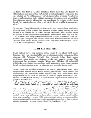 Al-Hafizh Ibnu Hajar Al-‘Asqalani mengatakan bahwa hadits dari Abu Hurairah ini
statusnya hasan yang diriwayatkan oleh Ahmad, Al-Baihaqi dan perawi-perawi lain. Dan
saya dikabari dari As-Subki dalam As-Syifa’ Al-Siqaam bahwa ia berkata, “Sekelompok
imam berpedoman dengan hadits ini dalam menetapkan kesunnahan ziarah kuburan Nabi
Saw. Sikap para imam ini adalah sikap yang benar karena jika peziarah memberi salam
kepada Nabi maka jawaban dari beliau terjadi seketika dan hal ini adalah keutamaan yang
dicari.”
Menurut saya (Sayyid Muhammad) jawaban seketika Nabi tanpa mediator kepada yang
memberi salam itu jika peziarah tidak mendapat suguhan kecuali jawaban dari Nabi
kepadanya ini niscaya hal ini cukup baginya. Bagaimana tidak, jawaban beliau
mengandung syafaat agung dan dilipatgandakannya sholat di tanah haram yang luhur. AtTaqiy As-Subki telah menyebutkan sejumlah hadits mengenai ziarah kubur Nabi Saw
dalam As-Syifa’ Al-Siqaam, Ibnu Hajar dalam Al-Jauhar Al-Munadhdham dan muridnya
Al-Fakihi dalam Husnul Isyarah fi Aadabizziarah. (Al-Futuhat Ar-Rabbaniyyah ‘ala AlAdzkar An-Nawaawiyyah jilid 5 hlm 31).

ZIARAH NABI VERSI SALAF
Sudah maklum bahwa yang dimaksud dengan ziarah di sini adalah ziarah dalam
kacamata syara’ yang etika dan hal-hal yang sepatutnya dikerjakan oleh peziarah telah
dijelaskan oleh As-Sunnah. As-Syaikh Ibnu Taimiyyah berkata dalam rangka
menjelaskan antara ziarah yang dilakukan mereka yang meyakini keesaan Allah
(ahluttauhid) dan orang-orang musyrik, “Ziarah yang dilakukan oleh ahluttauhid
terhadap kuburan-kuburan kaum muslimin berisi penyampaian salam dan mendoakan
kepada penghuni kuburan tersebut. Hal ini sama dengan menshalati jenazah mereka.
Sedang ziarah yang dilakukan oleh orang-orang musyrik berisi aktivitas mereka yang
menyerupakan makhluk dengan Khaliq. Mereka bernazar untuk mayit, bersujud dan
mendoakannya serta mencintainya seperti mencintai Sang Khaliq. Berarti mereka telah
menjadikan sekutu buat Allah dan menyamakan sekutu itu dengan Tuhan semesta alam.
Padahal Allah SWT telah melarang Dia dipersekutukan dengan malaikat, para nabi dan
yang lain. Allah berfirman :

ِ ‫َ َ ن ِ َ َ ٍ َن ُ ْ ِ َ ُ ا ّ ُ ا ْ ِ َ ب َا ْ ُ ْ َ َا ُ ة ُ َ ُ ل ِ س ُ ُ اْ ِ َ دا ِ ُون ا ّ ِ وَـ‬
َ
ِ ‫د‬
ً
‫ِآ‬
َ
َ ‫و‬
‫َو‬
‫أ‬
َ ‫آ‬
َ ْ ِ ‫ُ ُ اْ ر ِ َ ِ َ ُ ُ ْ ُ َ ُ ن ا ْ ِ َ ب و ِ َ ُ ُ ْ َ ْر ُ ن }{ و َ َ ْ ُ َ ُ ْ َن َ ِ ُواْ ا ْ َ َ ِ َ َ َا‬
‫و‬
‫آ أ‬
َ
َ ُ
‫َ َ آ‬
َ
‫آ‬
َ
‫آ‬
‫أرْ َ ً أ َ ْ ُ ُ ُ ِ ْ ُ ْ ِ َ ْ َ إذْ أ ُ ِْ ُ ن‬
َ
َ ِ
‫َ آ‬
َ
Tidak wajar bagi seseorang manusia yang Allah berikan kepadanya Al-Kitab, hikmah
dan kenabian, lalu dia berkata kepada manusia : "hendaklah kamu menjadi penyembahpenyembah-ku bukan penyembah Allah." Akan tetapi (dia berkata) : "Hendaklah kamu
menjadi orang-orang rabbani, karena kamu selalu mengajar Al-Kitab dan disebabkan
kamu tetap mempelajari-nya. Dan (tidak wajar pula baginya) menyuruhmu menjadikan
malaikat dan paa nabi sebagai tuhan. Apakah (patut) dia menyuruhmu berbuat kekafiran
di waktu kamu sudah (menganut agama) islam ?" ( Q.S.Ali Imran : 79-80 )

192

 