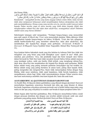 dan firman Allah :

‫َ ُ ْ و َ َ ْ ِ ً }65{ ُوَـ ِ َ ا ِ َ َ ْ ُ ن‬
َ
‫أ‬
َ
‫ُو ِ ِ َ َ َ ِْ ُ ن َ ْ َ ا‬
‫َآ‬
‫د‬
ُ ْ َ ‫ُ ِ ادْ ُ اْ ا ِ َ ز‬
َ
‫َ ْ َ ُ ن إَ رَ ِ ُ ا ْ َ ِ َ َ أ ُ ْ أ ْ َب و َ ْ ُ ن ر ْ َ َ ُ و َ َ ُ ن َ َا َ ُ ِن َ َاب ر َ َ ن َ ْ ُورا‬
ً
َ ‫َ َ آ‬
‫إ‬
َ
َ
َ َ
َ ُ َ َ
َِ
Katakanlah : "panggillah mereka yang kamu anggap (tuhan) selain Allah, maka mereka
tidak akan mempunyai kekuasaan untuk menghilangkan bahaya daripadamu dan tidak
pula memindahkannya. Orang-orang yang mereka seru itu, mereka sendiri mencari jalan
kepada Tuhan mereka siapa di antra mereka yang lebih dekat (kepada Allah) dan
mengharapkan rahmat-Nya dan takut akan adzab-Nya; sesungguhnya adzab Tuhanmu
adalah suatu yang (harus) ditakuti."
Sekelompok kalangan salaf mengatakan, “Terdapat bangsa-bangsa yang menyembah
para nabi seperti Al-Masih dan ‘Uzair serta menyembah malaikat. Maka akhirnya Allah
mengabarkan kepada bangsa-bangsa ini bahwa Al-Masih, ‘Uzair dan lain sebagainya
adalah hamba-hamba-Nya yang memohon rahmat-Nya, takut akan adzab-Nya, dan
mendekatkan diri kepada-Nya dengan amal perbuatan. (Al-Jawaab Al-Baahir fi
Zuwwaari Al-Maqaabir karya Syaikhul Islam Taqiyuddin Ahmad Ibnu Taimiyyah hlm
21).
Saya katakan bahwa bukankah ziarah yang kita lakukan ke kuburan Nabi Saw tidak lain
mengikuti cara yang benar yang telah ditetapkan syara’ seperti di atas? Allah, para
malaikat, para pembawa ‘Arsy, dan penduduk langit dan bumi menjadi saksi bahwa
dalam berziarah ke Nabi Saw kami tidak meyakini kecuali bahwa beliau adalah manusia
yang mendapat wahyu, salah satu hamba Allah terbaik, yang mengharap rahmat-Nya,
takut akan siksa-Nya dan mendekatkan diri kepada-Nya dengan amal perbuatan. Malah
beliau adalah orang yang paling menaruh perhatian menyangkut tiga hal terakhir ini.
Beliau adalah orang yang paling bertakwa di antara kami, paling takut kepada Allah,
paling mengetahui dan mengenal-Nya. Kami tidak menyerupakan beliau dengan Sang
Khaliq, tidak nazar untuknya, tidak sujud kepadanya, tidak beroda kepadanya, tidak
menjadikannya sekutu bagi Allah, tidak menyamakannya dengan Tuhan semesta alam,
dan kami mencintainya melebihi cinta kami kepada diri, harta dan anak kami.
AS-SYAIKH IBNU AL-QAYYIM DAN ZIARAH NABAWIYYAH
As-Syaikh Ibnu Al-Qayyim dalam qashidahnya yang dikenal dengan Qashidah Nuniyyah
menyebutkan bagaimana semestinya berziarah dan etika apa yang dituntut di dalam
berziarah, bagaimana selayaknya perasaan peziarah saat ia berdiri dalam tatap muka yang
mulia ini dan apa yang selayaknya ia rasakan saat berada di depan penghuni kubur Saw ?
Dalam bagian akhir bait-bait qashidahnya, Ibnu Al-Qayyim menyebutkan bahwa ziarah
dengan perasaan demikian dan dengan cara tersebut adalah termasuk salah satu amal
perbuatan yang paling utama. Berikut Qashidah Nuniyyah Ibnu Al-Qayyim :

‫ـ ـ أو ً ـ ـ ـ ن‬
‫ـن‬
‫ذي ا‬
‫ا ـن‬
‫و‬
‫وا ــــ ن‬
‫ا‬

‫ـ ـ ا‬
‫ــ‬
‫ر‬
‫و‬
‫ـ ا‬
‫ـ‬
193

‫ا ـ ي‬
‫ذا أ ا‬
‫ــــ‬
‫م أرآ ن و‬
‫ا ــ‬
‫ـ رة‬
‫ا ـ‬
‫م دون ا ـ و ـ‬

 