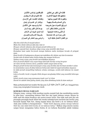 ‫ا ــ ن اآـ ا ذ ــ ن‬
‫ــ ن‬
‫ا ــ ا آ ة ا‬
‫ا ز ــ ن‬
‫ـ‬
‫و ـ‬
‫وو ــ ر ذي ــ وذي إ ن‬
‫ا ذ ــ ن‬
‫ـ‬
‫آـ و‬
‫ـــ ن‬
‫ـ ـً آ ن ا ـ‬
‫ــ ــ ا ـ ذي ا رآ ن‬
‫ـ ا ــ م وا ـــ ن‬
‫ا ــ ان‬
‫رة وهـ ـ م ا‬

‫ــ‬
‫اـ‬
‫ـ‬
‫ـ ت‬
‫ا‬
‫ـ‬
‫ـ‬
‫ا ـ ن‬
‫ت‬
‫و‬
‫ـ‬
‫ـ م‬
‫وأ ا ـ‬
‫ـ‬
‫ات ل‬
‫ا‬
‫أ ــ‬
ً‫ـ‬
‫آ و‬
ً‫ـ ـ‬
‫ـ‬
‫ا ـ‬
ً‫ـ‬
‫ا‬
‫ه ي ز رة‬
‫ا‬
‫له‬
‫ا‬
‫أ‬

Jika kita telah tiba di masjid nabawi
Maka kita shalat tahiyyat dulu dua raka’at
Dengan seluruh rukunnya dan dengan penuh kekhusyu’an
Dengan sepenuh hati, layaknya sikap orang yang memiliki sifat ihsan
Kemudian kami mulai berziarah menuju kuburan mulia meskipun berada di pelupuk
mata
Kami berdiri di hadapannya dengan merendahkan diri dalam sepi dan keramaian
Seolah-olah di dalam kubur beliau hidup dan mampu berbicara
Sedang orang-orang yang berdiri merendahkan dagunya
Para peziarah diliputi rasa segan hinga kaki-kaki mereka sering bergetar
Air mata mereka menetes deras, padahal sudah sangat lama kering
Dengan penuh hormat dan ketenangan orang yang berilmu dan beriman memberi salam
Ia memelankan suara di dekat kuburan beliau dan tidak bersujud meletakkan dagunya
Ia tidak pernah mengelilingi kuburan selama seminggu, seolah-olah kuburan itu rumah
kedua
Lalu ia beralih, berdo`a kepada Allah dengan menghadap kiblat yang memiliki beberapa
sudut
Inilah ziarah orang yang memegang teguh syari`at islam
Ziarah ini adalah amal paling utama yang akan ditimbang kelak di alam mahsyar
Maka perhatikanlah bait terakhir Ibn Qoyyim (
orang yang mengingkari keutamaan ziarah.

‫ا‬

‫له‬

‫ا‬

‫أ‬

), Sungguh buta

KUBURAN MULIA NABI SAW
Sebagian orang –semoga Allah membuat mereka menjadi baik dan membimbing mereka
ke jalan lurus– memandang kuburan Nabi Saw dari aspek kuburan semata. Karena itu
tidak aneh bila dalam benaknya ada asumsi-asumsi keliru. Dan tidak aneh pula jika ada
prasangka-prasangka buruk dalam hati mereka terhadap kaum muslimin dan mereka yang
berziarah kepada Nabi Saw, datang kepada beliau dan berdo’a di sisi kuburan beliau.
Anda akan melihat ia berargumentasi : “Tidak boleh dipasang pelana menuju kuburan
Nabi Saw dan tidak boleh berdoa di sisi kuburan beliau.” Bahkan sikap ekstrim mereka
sampai berani mengatakan bahwa berdoa di sisi kuburan Rasulullah adalah tindakan
194

 