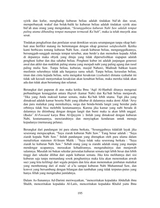 syirik dan kufur, menghadap kuburan beliau adalah tindakan bid’ah dan sesat,
memperbanyak wukuf dan bolak-balik ke kuburan beliau adalah tindakan syirik atau
bid’ah atau orang yang mengatakan, “Sesungguhnya kuburan Nabi Saw adalah tempat
paling utama dibanding tempat manapun termasuk Ka’bah”, maka ia telah musyrik atau
sesat.
Tindakan pengkafiran dan penilaian sesat demikian secara serampangan tanpa sikap hatihati atau berfikir matang itu bertentangan dengan sikap generasi salafusshalih. Ketika
kami berbicara tentang kuburan Nabi Saw, ziarah kuburan beliau, mengunggulkannya,
bersungguh-sungguh menuju tempat tersebut, atau berdo’a dan memohon kepada Allah
di depannya maka obyek yang dituju yang tidak diperselisihkan siapapun adalah
penghuni kubur dan dua sahabat beliau. Penghuni kubur ini adalah junjungan generasi
awal dan akhir dan makhluk paling utama yang menjadi nabi yang paling agung dan rasul
paling mulia Saw. Tanpa beliau, kuburan, masjid Nabawi, Madinah bahkan kaum
muslimin seluruhnya tidak ada harganya sama sekali. Tanpa beliau, kerasulan beliau,
iman dan cinta kepada beliau, serta mengakui kesaksian (syahadat) dimana syahadat ini
tidak sah kecuali menyertakan kesaksian akan kenabian beliau, maka mereka tidak akan
ada dan tidak akan beruntung dan selamat.
Berangkat dari paparan di atas maka ketika Ibnu ‘Aqil Al-Hanbali ditanya mengenai
perbandingan keunggulan antara Hujrah (kamar Nabi) dan Ka’bah beliau menjawab,
“Jika yang Anda maksud kamar semata, maka Ka’bah lebih utama. Tapi jika yang
dimaksud adalah kamar beserta Nabi yang dikubur di dalamnya maka demi Allah ‘Arsy
dan para malaikat yang memikulnya, surga dan benda-benda langit yang beredar pada
orbitnya tidak bisa melebihi keutamaannya. Karena jika kamar yang nabi berada di
dalamnya itu ditimbang dengan dengan langit dan bumi maka ia akan lebih unggul.
(Badai’ Al-Fawaaid karya Ibnu Al-Qayyim ). Inilah yang dimaksud dengan kuburan
Nabi, keutamaannya, menziarahinya dan menyiapkan kendaraan untuk menuju
kepadanya (memasang pelana).
Berangkat dari pandangan ini para ulama berkata, “Sesungguhnya tidaklah layak jika
seseorang mengucapkan, “Saya ziarah kuburan Nabi Saw.” Yang benar adalah : “Saya
ziarah kepada Nabi Saw.” Inilah pandangan yang ditetapkan oleh para ulama dalam
menafsirkan statemen Al-Imam Malik : “Saya tidak suka seseorang berkata : “Saya
ziarah ke kuburan Nabi Saw.” Sebab orang yang ia ziarahi adalah orang yang mampu
mendengar ucapannya, merasakan kehadirannya, mengetahuinya dan menjawab
salamnya. Masalah ini bukan sekedar persoalan kuburan semata tapi lebih besar dan lebih
tinggi dari sekedar dilihat dari aspek kuburan semata. Jika kita melihatnya dari sisi
kuburan saja tanpa memandang sosok penghuninya maka kita akan menemukan arwah
suci yang kita kelilingi dari segala penjuru dan kita akan menemukan jembatan malaikat
yang membentang dari al mala’ al a’la sampai kuburan Nabi Muhammad Saw, dan
konvoi yang bersambung dengan bilangan dan tambahan yang tidak terputus-putus yang
hanya Allah yang mengetahui jumlahnya.
Dalam As-Sunannya Ad-Darimi meriwayatkan, “menceritakan kepadaku Abdullah ibnu
Shalih, menceritakan kepadaku Al-Laits, menceritakan kepadaku Khalid yaitu Ibnu
195

 