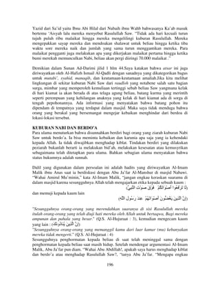 Yazid dari Sa’id yaitu Ibnu Abi Hilal dari Nubaih ibnu Wahb bahwasanya Ka’ab masuk
bertemu ‘Aisyah lalu mereka menyebut Rasulullah Saw. “Tidak ada hari kecuali turun
tujuh puluh ribu malaikat hingga mereka mengelilingi kuburan Rasulullah. Mereka
mengepakkan sayap mereka dan mendoakan shalawat untuk beliau hingga ketika tiba
waktu sore mereka naik dan jumlah yang sama turun menggantikan mereka. Para
malaikat pengganti juga melakukan apa yang dikerjakan malaikat pertama hingga ketika
bumi merekah memunculkan Nabi, beliau akan pergi diiringi 70.000 malaikat .”
Demikian dalam Sunan Ad-Darimi jilid 1 hlm 44.Saya katakan bahwa atsar ini juga
diriwayatkan oleh Al-Hafizh Ismail Al-Qadli dengan sanadnya yang dikategorikan bagus
untuk mutabi’, syahid, manaqib, dan keutamaan-keutamaan amaliah.Jika kita melihat
lingkungan di sekitar kuburan Nabi Saw dari raudloh yang notabene salah satu bagian
surga, mimbar yang memperoleh kemuliaan tertinggi sebab beliau Saw yangmana kelak
di hari kiamat ia akan berada di atas telaga agung beliau, batang kurma yang merintih
seperti perempuan yang kehilangan anaknya yang kelak di hari kiamat ada di sorga di
tengah pepohonannya. Ada informasi yang menyatakan bahwa batang pohon itu
dipendam di tempatnya yang terdapat dalam masjid. Maka saya tidak menduga bahwa
orang yang berakal yang bersemangat mengejar kebaikan menghindar dari berdoa di
lokasi-lokasi tersebut.
KUBURAN NABI DAN BERDO’A
Para ulama menuturkan bahwa disunnahkan berdiri bagi orang yang ziarah kuburan Nabi
Saw untuk berdo’a. Ia bisa meminta kebaikan dan karunia apa saja yang ia kehendaki
kepada Allah. Ia tidak diwajibkan menghadap kiblat. Tindakan berdiri yang dilakukan
peziarah bukanlah berarti ia melakukan bid’ah, melakukan kesesatan atau kemusyrikan
sebagaimana telah ditetapkan para ulama. Bahkan sebagian ulama menyatakan bahwa
status hukumnya adalah sunnah.
Dalil yang digunakan dalam persoalan ini adalah hadits yang diriwayatkan Al-Imam
Malik ibnu Anas saat ia berdiskusi dengan Abu Ja’far Al-Manshur di masjid Nabawi.
“Wahai Amirul Mu’minin,” kata Al-Imam Malik, “jangan engkau keraskan suaramu di
dalam masjid karena sesungguhnya Allah telah mengajarkan etika kepada sebuah kaum :
( ِ ‫)َ َ ْ َ ُ ا أ ْ َا َ ُ ْ َ ْق َ ْت ا‬
ِ
َ
َ
dan memuji kepada kaum lain
(ِ ‫)ِن ا ِ َ َ ُ ن أ ْ َا َ ُ ْ ِ َ ر ُ ل ا‬
ِ َ
ََ
‫إ‬
"Sesungguhnya orang-orang yang merendahkan suaranya di sisi Rasulullah mereka
itulah orang-orang yang telah diuji hati mereka oleh Allah untuk bertaqwa, Bagi mereka
ampunan dan pahala yang besar." (Q.S. Al-Hujuraat : 3), kemudian mengecam kaum
yang lain : (َ َ ‫)ِن ا ِ َ ُ َ ُو‬
‫د‬
‫إ‬
"Sesungguhnya orang-orang yang memanggil kamu dari luar kamar (mu) kebanyakan
mereka tidak mengerti." (Q.S. Al-Hujuraat : 4)
Sesungguhnya penghormatan kepada beliau di saat telah meninggal sama dengan
penghormatan kepada beliau saat masih hidup. Setelah mendengar argumentasi Al-Imam
Malik, Abu Ja’far pun diam. “Wahai Abu Abdillah!, apakah saya harus menghadap kiblat
dan berdo’a atau menghadap Rasulullah Saw?, “tanya Abu Ja’far. “Mengapa engkau
196

 