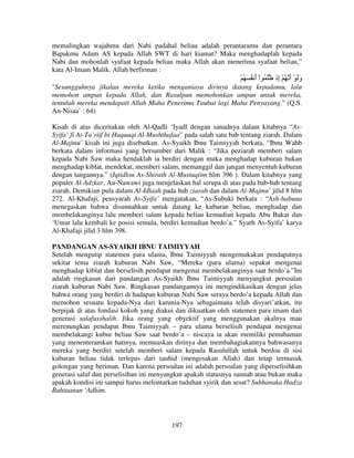 memalingkan wajahmu dari Nabi padahal beliau adalah perantaramu dan perantara
Bapakmu Adam AS kepada Allah SWT di hari kiamat? Maka menghadaplah kepada
Nabi dan mohonlah syafaat kepada beliau maka Allah akan menerima syafaat beliau,”
kata Al-Imam Malik. Allah berfirman :

ْ ُ َ ُ ‫وَ ْ أ ُ ْ ِذ َ ُ اْ أ‬
َ
‫َ َ إ‬
"Sesungguhnya jikalau mereka ketika menganiaya dirinya datang kepadamu, lalu
memohon ampun kepada Allah, dan Rasulpun memohonkan ampun untuk mereka,
tentulah mereka mendapati Allah Maha Penerima Taubat lagi Maha Penyayang." (Q.S.
An-Nisaa` : 64)
Kisah di atas diceritakan oleh Al-Qadli ‘Iyadl dengan sanadnya dalam kitabnya “AsSyifa’ fi At-Ta’riif bi Huquuqi Al-Mushthafaa” pada salah satu bab tentang ziarah. Dalam
Al-Majmu’ kisah ini juga disebutkan. As-Syaikh Ibnu Taimiyyah berkata, “Ibnu Wahb
berkata dalam informasi yang bersumber dari Malik : “Jika peziarah memberi salam
kepada Nabi Saw maka hendaklah ia berdiri dengan muka menghadap kuburan bukan
menghadap kiblat, mendekat, memberi salam, memanggil dan jangan menyentuh kuburan
dengan tangannya.” (Iqtidlou As-Shirath Al-Mustaqiim hlm 396 ). Dalam kitabnya yang
populer Al-Adzkar, An-Nawawi juga menjelaskan hal serupa di atas pada bab-bab tentang
ziarah. Demikian pula dalam Al-Idlaah pada bab ziarah dan dalam Al-Majmu’ jilid 8 hlm
272. Al-Khafaji, pensyarah As-Syifa’ mengatakan, “As-Subuki berkata : “Ash-habuna
menegaskan bahwa disunnahkan untuk datang ke kuburan beliau, menghadap dan
membelakanginya lalu memberi salam kepada beliau kemudian kepada Abu Bakar dan
‘Umar lalu kembali ke posisi semula, berdiri kemudian berdo’a.” Syarh As-Syifa’ karya
Al-Khafaji jilid 3 hlm 398.
PANDANGAN AS-SYAIKH IBNU TAIMIYYAH
Setelah mengutip statemen para ulama, Ibnu Taimiyyah mengemukakan pendapatnya
sekitar tema ziarah kuburan Nabi Saw, “Mereka (para ulama) sepakat mengenai
menghadap kiblat dan berselisih pendapat mengenai membelakanginya saat berdo’a.”Ini
adalah ringkasan dari pandangan As-Syaikh Ibnu Taimiyyah menyangkut persoalan
ziarah kuburan Nabi Saw. Ringkasan pandangannya ini mengindikasikan dengan jelas
bahwa orang yang berdiri di hadapan kuburan Nabi Saw seraya berdo’a kepada Allah dan
memohon sesuatu kepada-Nya dari karunia-Nya sebagaimana telah disyari’atkan, itu
berpijak di atas fondasi kokoh yang diakui dan dikuatkan oleh statemen para imam dari
generasi salafusshalih. Jika orang yang obyektif yang menggunakan akalnya mau
merenungkan pendapat Ibnu Taimiyyah – para ulama berselisih pendapat mengenai
membelakangi kubur beliau Saw saat berdo’a – niscaya ia akan memiliki pemahaman
yang menenteramkan hatinya, memuaskan dirinya dan membahagiakannya bahwasanya
mereka yang berdiri setelah memberi salam kepada Rasulullah untuk berdoa di sisi
kuburan beliau tidak terlepas dari tauhid (mengesakan Allah) dan tetap termasuk
golongan yang beriman. Dan karena persoalan ini adalah persoalan yang diperselisihkan
generasi salaf dan perselisihan ini menyangkut apakah statusnya sunnah atau bukan maka
apakah kondisi ini sampai harus melontarkan tuduhan syirik dan sesat? Subhanaka Hadza
Buhtaanun ‘Adhim.

197

 