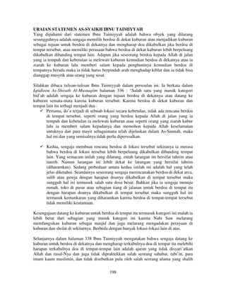 URAIAN STATEMEN AS-SYAIKH IBNU TAIMIYYAH
Yang dipahami dari statemen Ibnu Taimiyyah adalah bahwa obyek yang dilarang
sesungguhnya adalah sengaja memilih berdoa di dekat kuburan atau menjadikan kuburan
sebagai tujuan untuk berdoa di dekatnya dan mengharap doa dikabulkan jika berdoa di
tempat tersebut, atau memiliki perasaan bahwa berdoa di dekat kuburan lebih berpeluang
dikabulkan dibanding tempat lain. Adapun jika seseorang berdoa kepada Allah di jalan
yang ia tempuh dan kebetulan ia melewati kuburan kemudian berdoa di dekatnya atau ia
ziarah ke kuburan lalu memberi salam kepada penghuninya kemudian berdoa di
tempatnya berada maka ia tidak harus berpindah arah menghadap kiblat dan ia tidak bisa
dianggap musyrik atau orang yang sesat.
Silahkan dibaca tulisan-tulisan Ibnu Taimiyyah dalam persoalan ini. Ia berkata dalam
Iqtidloou As-Shirath Al-Mustaqiim halaman 336 : “Salah satu yang masuk kategori
bid’ah adalah sengaja ke kuburan dengan tujuan berdoa di dekatnya atau datang ke
kuburan semata-mata karena kuburan tersebut. Karena berdoa di dekat kuburan dan
tempat lain itu terbagi menjadi dua :
Pertama, do’a terjadi di sebuah lokasi secara kebetulan, tidak ada rencana berdoa
di tempat tersebut, seperti orang yang berdoa kepada Allah di jalan yang ia
tempuh dan kebetulan ia melewati kuburan atau seperti orang yang ziarah kubur
lalu ia memberi salam kepadanya dan memohon kepada Allah keselamatan
untuknya dan para mayit sebagaimana telah dijelaskan dalam As-Sunnah, maka
hal ini dan yang semisalnya tidak perlu dipersoalkan.
Kedua, sengaja membuat rencana berdoa di lokasi tersebut sekiranya ia merasa
bahwa berdoa di lokasi tersebut lebih berpeluang dikabulkan dibanding tempat
lain. Yang semacam inilah yang dilarang, entah larangan ini bersifat tahrim atau
tanzih. Namun larangan ini lebih dekat ke larangan yang bersifat tahrim
(diharamkan). Sedang perbedaan antara kedua istilah ini adalah hal yang telah
jelas diketahui. Seandainya seseorang sengaja merencanakan berdoa di dekat arca,
salib atau gereja dengan harapan doanya dikabulkan di tempat tersebut maka
sungguh hal ini termasuk salah satu dosa besar. Bahkan jika ia sengaja menuju
rumah, toko di pasar atau sebagian tiang di jalanan untuk berdoa di tempat itu
dengan harapan doanya dikabulkan di tempat tersebut maka sungguh hal ini
termasuk kemunkaran yang diharamkan karena berdoa di tempat-tempat tersebut
tidak memiliki keutamaan.
Kesengajaan datang ke kuburan untuk berdoa di tempat itu termasuk kategori ini malah ia
lebih berat dari sebagian yang masuk kategori ini karena Nabi Saw melarang
memfungsikan kuburan sebagai masjid dan juga melarang mengadakan perayaan di
kuburan dan sholat di sekitarnya. Berbeda dengan banyak lokasi-lokasi lain di atas.
Selanjutnya dalam halaman 338 Ibnu Taimiyyah mengatakan bahwa sengaja datang ke
kuburan untuk berdoa di dekatnya dan mengharap terkabulnya doa di tempat itu melebihi
harapan terkabulnya doa di tempat-tempat lain adalah ajaran yang tidak disyari’atkan
Allah dan rasul-Nya dan juga tidak dipraktekkan salah seorang sahabat, tabi’in, para
imam kaum muslimin, dan tidak disebutkan pula oleh salah seorang ulama yang shalih
198

 