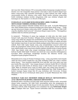 dari masa lalu. Dalam halaman 339 ia menyatakan bahwa barangsiapa mengkaji literaturliteratur atsar dan mengetahui sikap generasi salaf maka ia akan meyakini dengan tegas
bahwa orang-orang tidak memohon pertolongan di dekat kuburan dan tidak sengaja
merencanakan berdoa di dekatnya sama sekali. Malah mereka melarang orang-orang
bodoh melakukan tindakan tersebut sebagaimana telah saya sebutkan sebagian dari
keterangan ini. Dari Iqtidloo’u As-Shirath Al-Mustaqim.
PANDANGAN AS-SYAIKH MUHAMMAD IBNU ABDIL WAHHAB
MENYANGKUT BERDOA DI DEKAT KUBURAN
Berdoa di dekat kuburan bukanlah tindakan bid’ah atau syirik As-Syaikh Muhammad
ibnu Abdil Wahhab ditanya mengenai pendapat para ulama dalam sholat istisqa’ : “Tidak
apa-apa bertawassul dengan orang-orang sholih”, pendapat Ahmad : “Hanya Nabi SAW
yang bisa dijadikan obyek tawassul”, bersamaan dengan ucapan mereka : “Sesungguhnya
makhluk tidak bisa dimintai pertolongan”.
Ia menjawab : “Perbedaan di antara tiga ungkapan ini telah jelas dan tidak masuk
kategori topik yang kami bicarakan. Sebagian ulama memperbolehkan tawassul dengan
orang-orang shalih dan sebagian lain membolehkan khusus dengan Nabi Saw. Mayoritas
ulama melarang dan tidak berkenan dengan tawassul ini. Persoalan ini adalah persoalan
fiqh meskipun yang benar di mata kami adalah pendapat jumhur bahwasanya tawassul itu
makruh. Kami tidak ingkar kepada orang yang mempraktikkan tawassul sebab tidak
boleh ada pengingkaran dalam hal-hal yang masuk wilayah ijtihad. Namun keingkaran
kami adalah kepada orang yang berdoa kepada makhluk melebihi ketika ia berdoa kepada
Allah. Juga kepada orang yang sengaja mendatangi kuburan untuk mengiba di sisi
kuburan Syaikh Abdul Qadir Al-Jailani atau tokoh lain seraya memohon dihilangkannya
kesusahan diberi pertolongan menghadapi kesulitan dan dikarunia hal-hal yang
diinginkan kepada penghuni kuburan itu.
Dimanakah posisi orang ini berada di kalangan orang – orang yang berdoa murni kepada
Allah dan hanya berdoa kepada-Nya saja tidak melibatkan pihak lain, tetapi ia berkata
dalam doanya : “Saya memohon kepada-Mu lewat nabi-Mu, atau lewat parta rasul atau
para hamba-Mu yang shalih.” Atau sengaja datang ke kuburan Syaikh Ma’ruf Al-Karkhi
atau syaikh lain untuk berdoa di dekatnya tetapi ia tidak berdoa kecuali murni kepada
Allah. Maka di manakah posisi orang ini dalam topik yang sedang kami bicarakan ?”
(Dikutip dari fatwa-fatwa As-Syaikh Al-Imam Muhammad ibnu Abdil Wahhab dalam
koleksi karangan bagian ketiga hlm 68 yang disebarkan oleh Universitas Al-Imam
Muhammad Ibnu Su’ud Al-Islamiyah dalam pekan As-Syaikh Muhammad ibnu Abdil
Wahhab).
KUBURAN NABI DAN MEMOHON BERKAH DENGAN MENYENTUHNYA
ATAU MENYENTUH JENDELA BESI DAN MENCIUMNYA
Ketahuilah bahwa selayaknya peziarah tidak boleh mencium kuburan mulia, menyentuh
dengan kedua tangannya, dan tidak boleh menempelkan perut dan punggungnya ke
dindingnya, pagar yang ditutupi dengan kiswah atau jendela. Karena semua tindakan ini
hukumnya makruh sebab mengandung unsur melakukan hal yang berlawanan dengan
etika di hadapan Nabi Saw. Tujuan mencari keberkahan tidak bisa meniadakan status
199

 